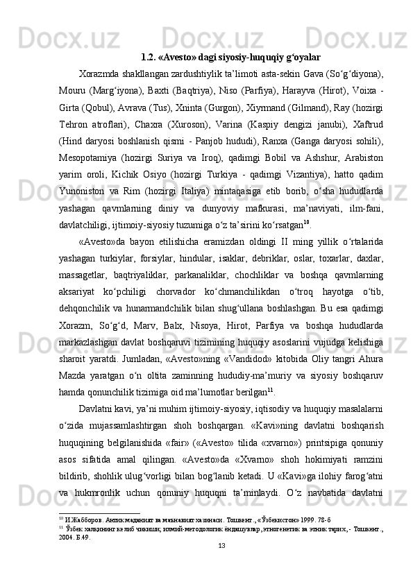 1.2. «Avesto» dagi siyosiy-huquqiy g oyalarʻ
Xorazmda shakllangan zardushtiylik ta’limoti asta-sekin Gava (So g diyona),	
ʻ ʻ
Mouru   (Marg iyona),   Baxti   (Baqtriya),   Niso   (Parfiya),   Harayva   (Hirot),   Voixa   -	
ʻ
Girta (Qobul), Avrava (Tus), Xninta (Gurgon), Xiyrmand (Gilmand), Ray (hozirgi
Tehron   atroflari),   Chaxra   (Xuroson),   Varina   (Kaspiy   dengizi   janubi),   Xaftrud
(Hind   daryosi   boshlanish   qismi   -   Panjob   hududi),   Ranxa   (Ganga   daryosi   sohili),
Mesopotamiya   (hozirgi   Suriya   va   Iroq),   qadimgi   Bobil   va   Ashshur,   Arabiston
yarim   oroli,   Kichik   Osiyo   (hozirgi   Turkiya   -   qadimgi   Vizantiya),   hatto   qadim
Yunoniston   va   Rim   (hozirgi   Italiya)   mintaqasiga   etib   borib,   o sha   hududlarda	
ʻ
yashagan   qavmlarning   diniy   va   dunyoviy   mafkurasi,   ma’naviyati,   ilm-fani,
davlatchiligi, ijtimoiy-siyosiy tuzumiga o z ta’sirini ko rsatgan	
ʻ ʻ 10
.       
«Avesto»da   bayon   etilishicha   eramizdan   oldingi   II   ming   yillik   o rtalarida	
ʻ
yashagan   turkiylar,   forsiylar,   hindular,   isaklar,   debriklar,   oslar,   toxarlar,   daxlar,
massagetlar,   baqtriyaliklar,   parkanaliklar,   chochliklar   va   boshqa   qavmlarning
aksariyat   ko pchiligi   chorvador   ko chmanchilikdan   o troq   hayotga   o tib,	
ʻ ʻ ʻ ʻ
dehqonchilik  va   hunarmandchilik  bilan   shug ullana   boshlashgan.   Bu   esa   qadimgi	
ʻ
Xorazm,   So g d,   Marv,   Balx,   Nisoya,   Hirot,   Parfiya   va   boshqa   hududlarda	
ʻ ʻ
markazlashgan  davlat  boshqaruvi  tizimining huquqiy asoslarini  vujudga kelishiga
sharoit   yaratdi.   Jumladan,   «Avesto»ning   «Vandidod»   kitobida   Oliy   tangri   Ahura
Mazda   yaratgan   o n   oltita   zaminning   hududiy-ma’muriy   va   siyosiy   boshqaruv	
ʻ
hamda qonunchilik tizimiga oid ma’lumotlar berilgan 11
.      
Davlatni kavi, ya’ni muhim ijtimoiy-siyosiy, iqtisodiy va huquqiy masalalarni
o zida   mujassamlashtirgan   shoh   boshqargan.   «Kavi»ning   davlatni   boshqarish	
ʻ
huquqining   belgilanishida   «fair»   («Avesto»   tilida   «xvarno»)   printsipiga   qonuniy
asos   sifatida   amal   qilingan.   «Avesto»da   «Xvarno»   shoh   hokimiyati   ramzini
bildirib, shohlik ulug vorligi bilan bog lanib ketadi. U «Kavi»ga ilohiy farog atni	
ʻ ʻ ʻ
va   hukmronlik   uchun   qonuniy   huquqni   ta’minlaydi.   O z   navbatida   davlatni	
ʻ
10
 И.Жабборов. Антик маданият ва маънавият хазинаси. Тошкент., «Ўзбекистон» 1999. 78-б
11
 Ўзбек халқининг келиб чикиши; илмий-методологик ёндашувлар, этногенетик ва этник тарих, - Тошкент.,
2004. Б.49.
13 