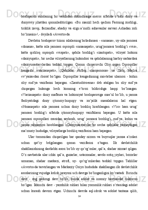 boshqarish   sulolaning   bir   vakilidan   ikkinchisiga   meros   sifatida   o tishi   diniy   vaʻ
dunyoviy   jihatdan   qonunlashtirilgan.   «Bu   manzil   hech   qachon   Farming   xushligi,
tiriklik zavqi, farzandlar, abadiy va ezgu a’molli  ashavanlar  sarvari  Ashadan  xoli
bo lmasin»!,- deyiladi «Avesto»da.          	
ʻ
Davlatni boshqaruv tizimi oilalarning birlashmasi - «nmana», uy-oila jamoasi
«dmana»,  katta oila  jamoasi   oqsoqoli   «nmanapati», urug jamoasi   boshlig i   «vis»,	
ʻ ʻ
katta   qishloq   oqsoqoli   «vispati»,   qabila   boshlig i   «zantupati»,   viloyat   hokimi	
ʻ
«daxiyupati», bir necha viloyatlarning hukmdori va qabilalaming harbiy sarkardasi
«daxiyusastar»lardan   tashkil   topgan.   Qonun   chiqaruvchi   Oliy   organ   Oqsoqollar
kengashi   «varzanapati»,   (Qabilalar   ittifoqi   «xanjamona»   va   Xalq   Majlisi
«v’yaxa»dan   iborat   bo lgan.   Oqsoqollar   kengashining   mo»tabar   ulamosi   -   kohin	
ʻ
oliy   sud’ya   vazifasini   bajargan.   «Zaratushtroema»   deb   atalgan   bu   oliy   sud’ya
chiqargan   hukmga   hech   kimning   e’tiroz   bildirishga   haqqi   bo lmagan.	
ʻ
«Varzanapati»   diniy   mafkura   va   hokimiyat   boshqaruviga   mas’ul   bo lib,   u   jamoa	
ʻ
faoliyatidagi   diniy   ijtimoiy-huquqiy   va   xo jalik   masalalarini   hal   etgan.	
ʻ
«Nmanapati»   oila   jamoasi   uchun   diniy   boshliq   hisoblangan.   «Vis»   ham   urug	
ʻ
jamoasi   boshlig i   sifatida   ijtimoiyhuquqiy   vazifalarni   bajargan.   U   katta   oila	
ʻ
jamoasi   oqsoqollari   orasidan   saylanib,   urug   jamoasi   boshlig i,   sud’ya,   kohin   va	
ʻ ʻ
jamoa  rahnamosi  hisoblangan.   «Daxiyusastar»lar   bir  necha   qabilalar  yashaydigan
ma’muriy hududga, viloyatlarga boshliq vazifasini ham bajargan.         
Ular   tomonidan   chiqarilgan   bar   qanday   nizom   va   buyruqlar   jamoa   a’zolari
uchun   qat’iy   belgilangan   qonun   vazifasini   o tagan.   Ilk   davlatchilik	
ʻ
shakllanishining dastlabki asosi bo lib uy-qo rg onlar, qal’a, shahar xizmat qilgan.	
ʻ ʻ ʻ
O z navbatida ular ichki qal’a, guzarlar, ustaxonalar, savdo-sotiq joylari, bozorlar	
ʻ
umuman,   shahar   markazi,   atrofi,   uy-   qo rg onlardan   tashkil   topgan   Tahlillar	
ʻ ʻ
«Avesto»da tasvirlangan va Markaziy Osiyo hududida shakllangan ilk davlatchilik
asoslarining vujudga kelish jarayoni uch davrga bo linganligini ko rsatadi: Birinchi	
ʻ ʻ
davr   -   eng   qadimgi   davr   bo lib,   bunda   adolat   va   insoniy   baxtsaodat   hukmron	
ʻ
bo lgan. Ikkinchi davr - yaxshilik ruhlari bilan yomonlik ruhlari o rtasidagi adolat	
ʻ ʻ
uchun   kurash   davom   etgan.   Uchinchi   davrda   aql-idrok   va   adolat   tantana   qilib,
14 