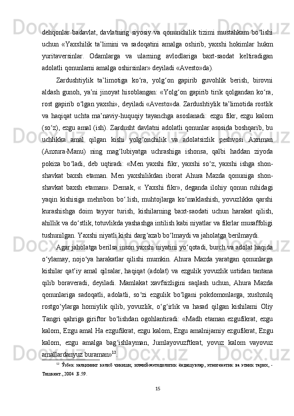 dehqonlar   badavlat,   davlatning   siyosiy   va   qonunchilik   tizimi   mustahkam   bo lishiʻ
uchun   «Yaxshilik   ta’limini   va   sadoqatini   amalga   oshirib,   yaxshi   hokimlar   hukm
yuritaversinlar.   Odamlarga   va   ularning   avlodlariga   baxt-saodat   keltiradigan
adolatli qonunlarni amalga oshirsinlar» deyiladi «Avesto»da).        
Zardushtiylik   ta’limotiga   ko ra,   yolg on   gapirib   guvohlik   berish,   birovni	
ʻ ʻ
aldash   gunoh,   ya’ni   jinoyat   hisoblangan:   «Yolg on   gapirib   tirik   qolgandan   ko ra,	
ʻ ʻ
rost gapirib o lgan yaxshi», deyiladi «Avesto»da. Zardushtiylik ta’limotida rostlik	
ʻ
va   haqiqat   uchta   ma’naviy-huquqiy   tayanchga   asoslanadi:   ezgu   fikr,   ezgu   kalom
(so z), ezgu amal (ish). Zardusht davlatni  adolatli  qonunlar asosida boshqarib, bu	
ʻ
uchlikka   amal   qilgan   kishi   yolg onchilik   va   adolatsizlik   peshvosi   Axriman	
ʻ
(Anxura-Manu)   ning   mag lubiyatga   uchrashiga   ishonsa,   qalbi   haddan   ziyoda	
ʻ
pokiza   bo ladi,   deb   uqtiradi:   «Men   yaxshi   fikr,   yaxshi   so z,   yaxshi   ishga   shon-	
ʻ ʻ
shavkat   baxsh   etaman.   Men   yaxshilikdan   iborat   Ahura   Mazda   qonuniga   shon-
shavkat   baxsh   etaman».   Demak,   «   Yaxshi   fikr»,   deganda   ilohiy   qonun   ruhidagi
yaqin   kishisiga   mehribon   bo .lish,   muhtojlarga   ko maklashish,   yovuzlikka   qarshi	
ʻ ʻ
kurashishga   doim   tayyor   turish,   kishilarning   baxt-saodati   uchun   harakat   qilish,
ahillik va do stlik, totuvlikda yashashga intilish kabi niyatlar va fikrlar musaffoligi	
ʻ
tushunilgan. Yaxshi niyatli kishi darg azab bo lmaydi va jaholatga berilmaydi.      	
ʻ ʻ
Agar jaholatga berilsa inson yaxshi niyatini yo qotadi, burch va adolat haqida	
ʻ
o ylamay,   nojo ya   harakatlar   qilishi   mumkin.   Ahura   Mazda   yaratgan   qonunlarga	
ʻ ʻ
kishilar   qat’iy   amal   qilsalar,   haqiqat   (adolat)   va   ezgulik   yovuzlik   ustidan   tantana
qilib   boraveradi,   deyiladi.   Mamlakat   xavfsizligini   saqlash   uchun,   Ahura   Mazda
qonunlariga   sadoqatli,   adolatli,   so zi   ezgulik   bo lgani   pokdomonlarga,   xushxulq	
ʻ ʻ
rostgo ylarga   homiylik   qilib,   yovuzlik,   o g irlik   va   hasad   qilgan   kishilami   Oliy	
ʻ ʻ ʻ
Tangri   qahriga   giriftor   bo lishdan   ogohlantiradi:   «Madh   etaman   ezgufikrat,   ezgu	
ʻ
kalom, Ezgu amal Ha ezgufikrat, ezgu kalom, Ezgu amalnijamiy ezgufikrat, Ezgu
kalom,   ezgu   amalga   bag ishlayman,   Jumlayovuzftkrat,   yovuz   kalom   vayovuz
ʻ
amallardanyuz buraman» 12
.          
12
  Ўзбек   халқининг   келиб   чикиши;   илмий-методологик   ёндашувлар,   этногенетик   ва   этник   тарих,   -
Тошкент., 2004 .Б.59.
15 