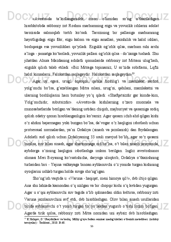 «Avesto»da   ta’kidlanganidek,   inson   o limidan   so ng   o tkaziladiganʻ ʻ ʻ
hisobkitobda   rabboniy   zot   Roshnu   marhumning   ezgu   va  yovuzlik   ishlarini   adolat
tarozisida   salmoqlab   tortib   ko radi.   Tarozining   bir   pallasiga   marhumning	
ʻ
hayotligidagi   ezgu   fikr,   ezgu   kalom   va   ezgu   amallari,   yaxshilik   va   halol   ishlari,
boshqasiga   esa   yovuzliklari   qo yiladi.   Ezgulik   og irlik   qilsa,   marhum   ruhi   arshi	
ʻ ʻ
a’loga - jannatga ko tariladi, yovuzlik pallasi og irlik qilsa - do zaxga tushadi. Shu	
ʻ ʻ ʻ
jihatdan   Ahura   Mazdaning   adolatli   qonunlarida   rabboniy   zot   Mitrani   ulug lash,	
ʻ
ezgulik   qilish   talab   etiladi:   «Biz   Mitraga   topinamiz,   U   so zida   sobitlarni,   Lqfzi	
ʻ
halol kimsalarni, Falokatdan saqlagaydir. Halokatdan saqlagaydir» 13
.     
Agar   uy   egasi,   urug1   oqsoqoli,   qabila   boshlig i   va   mamlakat   sardori	
ʻ
yolg onchi   bo lsa,   g azablangan   Mitra   oilani,   urug ni,   qabilani,   mamlakatni   va	
ʻ ʻ ʻ ʻ
ularning   boshliqlarini   ham   butunlay   yo q   qiladi:   «Shafqatsizdir   gar   kimda-kim,	
ʻ
Yolg onchidir,   subutsizdir».   «Avesto»da   kishilarning   o zaro   muomala   va	
ʻ ʻ
munosabatlarida berilgan va’daning ustidan chiqish, majburiyat va qasamiga sodiq
qolish odatiy qonun hisoblanganligini ko ramiz. Agar qasam ichib ahd qilgan kishi	
ʻ
o z ahdini bajarmagan yoki buzgan bo lsa, da’vogar o z haqligini isbotlash uchun	
ʻ ʻ ʻ
protsessual   normalardan,   ya’ni   Ordaliya   (sinash   va   jazolanish)   dan   foydalangan.
Adolatli   sud   qilish   uchun   Ordaliyaning   33  usuli   mavjud   bo lib,   agar   so z   qasami	
ʻ ʻ
buzilsa, suv bilan sinash, agar shartnomaga oid bo lsa, o t bilan sinash jarayonida,	
ʻ ʻ
aybdorga   o zining   haqligini   isbotlashga   imkon   berilgan.   Ingliz   avestoshunos	
ʻ
olimasi   Meri   Boysning   ko rsatishicha,   daryoga   uloqtirib,   Ordaliya   o tkazishning	
ʻ ʻ
turlaridan biri - Yajina valkayaga binoan ayblanuvchi o z yonida turgan kishining	
ʻ
oyoqlarini ushlab turgan holda suvga sho ng igan.       	
ʻ ʻ
Sho ng ish vaqtida u: «Varuna - haqiqat, meni himoya qil!», deb iltijo qilgan.	
ʻ ʻ
Ana shu lahzada kamondan o q uzilgan va bir chopqir kishi o q ketidan yugurgan.	
ʻ ʻ
Agar u o qni ayblanuvchi suv tagida o lib qolmasdan oldin keltirsa, rabboniy zoti	
ʻ ʻ
Varuna   jazolanuvchini   avf   etdi,   deb   hisoblashgan.   Olov   bilan   sinash   usullaridan
birida   ayblanuvchi   o t   yonib   turgan   tor   yo lakdan   yugurib   o tishi   lozim   bo lgan.	
ʻ ʻ ʻ ʻ
Agarda   tirik   qolsa,   rabboniy   zoti   Mitra   nomidan   uni   aybsiz   deb   hisoblashgan.
13
  E . Xoliqov ,   O  	
ʻ Ubaydullaev   va   boshq .   Milliy   g ʻ oya   faidan   seminar   mashg ʻ ulotlari   o ʻ tkazish   metodikasi . ( uslubiy
tavsiyalar ) -  Toshkent ., 2010.  B. 68.
16 