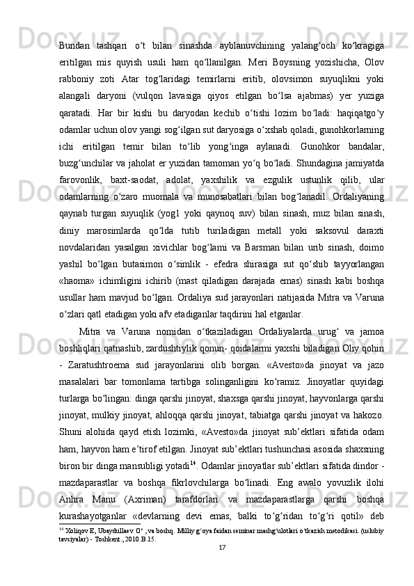 Bundan   tashqari   o t   bilan   sinashda   ayblanuvchining   yalang och   ko kragigaʻ ʻ ʻ
eritilgan   mis   quyish   usuli   ham   qo llanilgan.   Meri   Boysning   yozishicha,   Olov	
ʻ
rabboniy   zoti   Atar   tog laridagi   temirlarni   eritib,   olovsimon   suyuqlikni   yoki	
ʻ
alangali   daryoni   (vulqon   lavasiga   qiyos   etilgan   bo lsa   ajabmas)   yer   yuziga	
ʻ
qaratadi.   Har   bir   kishi   bu   daryodan   kechib   o tishi   lozim   bo ladi:   haqiqatgo y	
ʻ ʻ ʻ
odamlar uchun olov yangi sog ilgan sut daryosiga o xshab qoladi, gunohkorlarning	
ʻ ʻ
ichi   eritilgan   temir   bilan   to lib   yong inga   aylanadi.   Gunohkor   bandalar,	
ʻ ʻ
buzg unchilar va jaholat er yuzidan tamoman yo q bo ladi. Shundagina jamiyatda	
ʻ ʻ ʻ
farovonlik,   baxt-saodat,   adolat,   yaxshilik   va   ezgulik   ustunlik   qilib,   ular
odamlarning   o zaro   muomala   va   munosabatlari   bilan   bog lanadil.   Ordaliyaning	
ʻ ʻ
qaynab   turgan   suyuqlik   (yog1   yoki   qaynoq   suv)   bilan   sinash,   muz   bilan   sinash,
diniy   marosimlarda   qo lda   tutib   turiladigan   metall   yoki   saksovul   daraxti	
ʻ
novdalaridan   yasalgan   xivichlar   bog lami   va   Barsman   bilan   urib   sinash,   doimo	
ʻ
yashil   bo lgan   butasimon   o simlik   -   efedra   shirasiga   sut   qo shib   tayyorlangan	
ʻ ʻ ʻ
«haoma»   ichimligini   ichirib   (mast   qiladigan   darajada   emas)   sinash   kabi   boshqa
usullar  ham  mavjud bo lgan.  Ordaliya sud  jarayonlari  natijasida  Mitra va Varuna	
ʻ
o zlari qatl etadigan yoki afv etadiganlar taqdirini hal etganlar.           	
ʻ
Mitra   va   Varuna   nomidan   o tkaziladigan   Ordaliyalarda   urug   va   jamoa	
ʻ ʻ
boshliqlari qatnashib, zardushtiylik qonun- qoidalarmi yaxshi biladigan Oliy qohin
-   Zaratushtroema   sud   jarayonlarini   olib   borgan.   «Avesto»da   jinoyat   va   jazo
masalalari   bar   tomonlama   tartibga   solinganligini   ko ramiz.   Jinoyatlar   quyidagi	
ʻ
turlarga bo lingan: dinga qarshi jinoyat, shaxsga qarshi jinoyat, hayvonlarga qarshi	
ʻ
jinoyat, mulkiy jinoyat, ahloqqa qarshi  jinoyat, tabiatga qarshi  jinoyat va hakozo.
Shuni   alohida   qayd   etish   lozimki,   «Avesto»da   jinoyat   sub’ektlari   sifatida   odam
ham, hayvon ham e’tirof etilgan. Jinoyat sub’ektlari tushunchasi asosida shaxsning
biron bir dinga mansubligi yotadi 14
. Odamlar jinoyatlar sub’ektlari sifatida dindor -
mazdaparastlar   va   boshqa   fikrlovchilarga   bo linadi.   Eng   awalo   yovuzlik   ilohi	
ʻ
Anhra   Manu   (Axriman)   tarafdorlari   va   mazdaparastlarga   qarshi   boshqa
kurashayotganlar   «devlarning   devi   emas,   balki   to g ridan   to g ri   qotil»   deb	
ʻ ʻ ʻ ʻ
14
 Xoliqov E, Ubaydullaev  O‘ ,  va boshq. Milliy g oya faidan seminar mashg ulotlari o tkazish metodikasi. (uslubiy	
ʻ ʻ ʻ
tavsiyalar) - Toshkent., 2010 . B .15.
17 