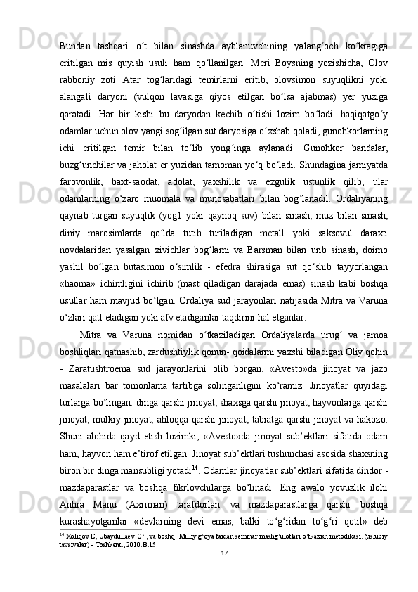Bundan   tashqari   o t   bilan   sinashda   ayblanuvchining   yalang och   ko kragigaʻ ʻ ʻ
eritilgan   mis   quyish   usuli   ham   qo llanilgan.   Meri   Boysning   yozishicha,   Olov	
ʻ
rabboniy   zoti   Atar   tog laridagi   temirlarni   eritib,   olovsimon   suyuqlikni   yoki	
ʻ
alangali   daryoni   (vulqon   lavasiga   qiyos   etilgan   bo lsa   ajabmas)   yer   yuziga	
ʻ
qaratadi.   Har   bir   kishi   bu   daryodan   kechib   o tishi   lozim   bo ladi:   haqiqatgo y	
ʻ ʻ ʻ
odamlar uchun olov yangi sog ilgan sut daryosiga o xshab qoladi, gunohkorlarning	
ʻ ʻ
ichi   eritilgan   temir   bilan   to lib   yong inga   aylanadi.   Gunohkor   bandalar,	
ʻ ʻ
buzg unchilar va jaholat er yuzidan tamoman yo q bo ladi. Shundagina jamiyatda	
ʻ ʻ ʻ
farovonlik,   baxt-saodat,   adolat,   yaxshilik   va   ezgulik   ustunlik   qilib,   ular
odamlarning   o zaro   muomala   va   munosabatlari   bilan   bog lanadil.   Ordaliyaning	
ʻ ʻ
qaynab   turgan   suyuqlik   (yog1   yoki   qaynoq   suv)   bilan   sinash,   muz   bilan   sinash,
diniy   marosimlarda   qo lda   tutib   turiladigan   metall   yoki   saksovul   daraxti	
ʻ
novdalaridan   yasalgan   xivichlar   bog lami   va   Barsman   bilan   urib   sinash,   doimo	
ʻ
yashil   bo lgan   butasimon   o simlik   -   efedra   shirasiga   sut   qo shib   tayyorlangan	
ʻ ʻ ʻ
«haoma»   ichimligini   ichirib   (mast   qiladigan   darajada   emas)   sinash   kabi   boshqa
usullar  ham  mavjud bo lgan.  Ordaliya sud  jarayonlari  natijasida  Mitra va Varuna	
ʻ
o zlari qatl etadigan yoki afv etadiganlar taqdirini hal etganlar.           	
ʻ
Mitra   va   Varuna   nomidan   o tkaziladigan   Ordaliyalarda   urug   va   jamoa	
ʻ ʻ
boshliqlari qatnashib, zardushtiylik qonun- qoidalarmi yaxshi biladigan Oliy qohin
-   Zaratushtroema   sud   jarayonlarini   olib   borgan.   «Avesto»da   jinoyat   va   jazo
masalalari   bar   tomonlama   tartibga   solinganligini   ko ramiz.   Jinoyatlar   quyidagi	
ʻ
turlarga bo lingan: dinga qarshi jinoyat, shaxsga qarshi jinoyat, hayvonlarga qarshi	
ʻ
jinoyat, mulkiy jinoyat, ahloqqa qarshi  jinoyat, tabiatga qarshi  jinoyat va hakozo.
Shuni   alohida   qayd   etish   lozimki,   «Avesto»da   jinoyat   sub’ektlari   sifatida   odam
ham, hayvon ham e’tirof etilgan. Jinoyat sub’ektlari tushunchasi asosida shaxsning
biron bir dinga mansubligi yotadi 14
. Odamlar jinoyatlar sub’ektlari sifatida dindor -
mazdaparastlar   va   boshqa   fikrlovchilarga   bo linadi.   Eng   awalo   yovuzlik   ilohi	
ʻ
Anhra   Manu   (Axriman)   tarafdorlari   va   mazdaparastlarga   qarshi   boshqa
kurashayotganlar   «devlarning   devi   emas,   balki   to g ridan   to g ri   qotil»   deb	
ʻ ʻ ʻ ʻ
14
 Xoliqov E, Ubaydullaev  O‘ ,  va boshq. Milliy g oya faidan seminar mashg ulotlari o tkazish metodikasi. (uslubiy	
ʻ ʻ ʻ
tavsiyalar) - Toshkent., 2010 . B .15.
17
