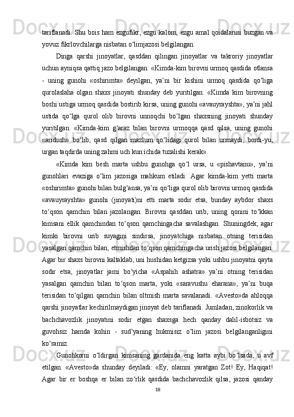 tariflanadi.  Shu  bois  ham  ezgufikr, ezgu  kalom,  ezgu  amal  qoidalarini  buzgan  va
yovuz fikrlovchilarga nisbatan o limjazosi belgilangan.       ʻ
Dinga   qarshi   jinoyatlar,   qasddan   qilingan   jinoyatlar   va   takroriy   jinoyatlar
uchun ayniqsa qattiq jazo belgilangan: «Kimda-kim birovni urmoq qasdida otlansa
-   uning   gunohi   «oshirimta»   deyilgan,   ya’ni   bir   kishini   urmoq   qasdida   qo liga	
ʻ
qurolaslaha   olgan   shaxs   jinoyati   shunday   deb   yuritilgan.   «Kimda   kim   birovning
boshi ustiga urmoq qasdida bostirib kirsa, uning gunohi «avauyrayshta», ya’ni jahl
ustida   qo lga   qurol   olib   birovni   unnoqchi   bo lgan   shaxsning   jinoyati   shunday	
ʻ ʻ
yuritilgan.   «Kimda-kim   g araz   bilan   birovni   urmoqqa   qasd   qilsa,   uning   gunohi	
ʻ
«aridush»   bo lib,   qasd   qilgan   mazlum   qo lidagi   qurol   bilan   urmaydi,   bordi-yu,	
ʻ ʻ
urgan taqdirda uning zahmi uch kun ichida tuzalishi kerak».        
«Kimda   kim   besh   marta   ushbu   gunohga   qo l   ursa,   u   «pishavtanu»,   ya’ni	
ʻ
gunohlari   evaziga   o lim   jazosiga   mahkum   etiladi:   Agar   kimda-kim   yetti   marta	
ʻ
«oshirimta» gunohi bilan bulg ansa, ya’ni qo liga qurol olib birovni urmoq qasdida	
ʻ ʻ
«avauyrayshta»   gunohi   (jinoyati)ni   etti   marta   sodir   etsa,   bunday   aybdor   shaxs
to qson   qamchin   bilan   jazolangan.   Birovni   qasddan   urib,   uning   qonini   to kkan	
ʻ ʻ
kimsani   ellik   qamchindan   to qson   qamchingacha   savalashgan.   Shuningdek,   agar	
ʻ
kimki   birovni   urib   suyagini   sindirsa,   jinoyatchiga   nisbatan   otning   terisidan
yasalgan qamchin bilan, etmishdan to qson qamchingacha urish jazosi belgilangan.	
ʻ
Agar bir shaxs birovni kaltaklab, uni hushidan ketgizsa yoki ushbu jinoyatni qayta
sodir   etsa,   jinoyatlar   jami   bo yicha   «Aspahih   ashatra»   ya’ni   otning   terisidan	
ʻ
yasalgan   qamchin   bilan   to qson   marta,   yoki   «saravushu   eharana»,   ya’ni   buqa	
ʻ
terisidan   to qilgan   qamchin   bilan   oltmish   marta   savalanadi.   «Avesto»da   ahloqqa	
ʻ
qarshi jinoyatlar kechirilmaydigan jinoyat deb tariflanadi. Jumladan, zinokorlik va
bachchavozlik   jinoyatini   sodir   etgan   shaxsga   hech   qanday   dalil-isbotsiz   va
guvohsiz   hamda   kohin   -   sud’yaning   hukmisiz   o lim   jazosi   belgilanganligini	
ʻ
ko ramiz.     	
ʻ
Gunohkorni   o ldirgan   kimsaning   gardanida   eng   katta   aybi   bo lsada,   u   avf	
ʻ ʻ
etilgan.   «Avesto»da   shunday   deyiladi:   «Ey,   olamni   yaratgan   Zot!   Ey,   Haqiqat!
Agar   bir   er   boshqa   er   bilan   zo rlik   qasdida   bachchavozlik   qilsa,   jazosi   qanday	
ʻ
18 