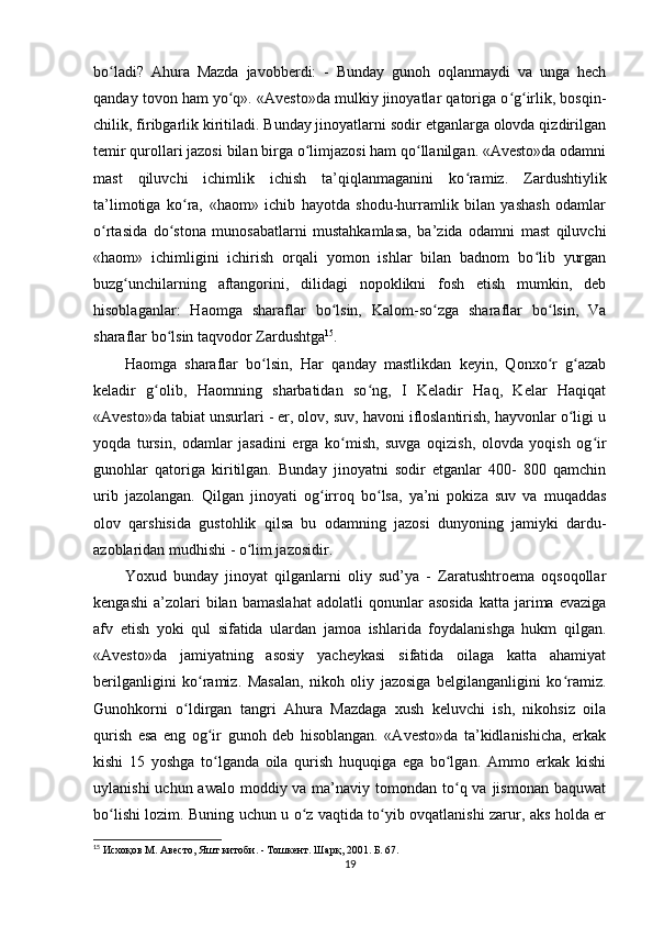 bo ladi?   Ahura   Mazda   javobberdi:   -   Bunday   gunoh   oqlanmaydi   va   unga   hechʻ
qanday tovon ham yo q». «Avesto»da mulkiy jinoyatlar qatoriga o g irlik, bosqin-	
ʻ ʻ ʻ
chilik, firibgarlik kiritiladi. Bunday jinoyatlarni sodir etganlarga olovda qizdirilgan
temir qurollari jazosi bilan birga o limjazosi ham qo llanilgan. «Avesto»da odamni	
ʻ ʻ
mast   qiluvchi   ichimlik   ichish   ta’qiqlanmaganini   ko ramiz.   Zardushtiylik	
ʻ
ta’limotiga   ko ra,   «haom»   ichib   hayotda   shodu-hurramlik   bilan   yashash   odamlar	
ʻ
o rtasida   do stona   munosabatlarni   mustahkamlasa,   ba’zida   odamni   mast   qiluvchi	
ʻ ʻ
«haom»   ichimligini   ichirish   orqali   yomon   ishlar   bilan   badnom   bo lib   yurgan	
ʻ
buzg unchilarning   aftangorini,   dilidagi   nopoklikni   fosh   etish   mumkin,   deb	
ʻ
hisoblaganlar:   Haomga   sharaflar   bo lsin,   Kalom-so zga   sharaflar   bo lsin,   Va	
ʻ ʻ ʻ
sharaflar bo lsin taqvodor Zardushtga	
ʻ 15
.             
Haomga   sharaflar   bo lsin,   Har   qanday   mastlikdan   keyin,   Qonxo r   g azab	
ʻ ʻ ʻ
keladir   g olib,   Haomning   sharbatidan   so ng,   I   Keladir   Haq,   Kelar   Haqiqat	
ʻ ʻ
«Avesto»da tabiat unsurlari - er, olov, suv, havoni ifloslantirish, hayvonlar o ligi u	
ʻ
yoqda   tursin,   odamlar   jasadini   erga   ko mish,   suvga   oqizish,   olovda   yoqish   og ir	
ʻ ʻ
gunohlar   qatoriga   kiritilgan.   Bunday   jinoyatni   sodir   etganlar   400-   800   qamchin
urib   jazolangan.   Qilgan   jinoyati   og irroq   bo lsa,   ya’ni   pokiza   suv   va   muqaddas	
ʻ ʻ
olov   qarshisida   gustohlik   qilsa   bu   odamning   jazosi   dunyoning   jamiyki   dardu-
azoblaridan mudhishi - o lim jazosidir.          	
ʻ
Yoxud   bunday   jinoyat   qilganlarni   oliy   sud’ya   -   Zaratushtroema   oqsoqollar
kengashi   a’zolari   bilan   bamaslahat   adolatli   qonunlar   asosida   katta   jarima  evaziga
afv   etish   yoki   qul   sifatida   ulardan   jamoa   ishlarida   foydalanishga   hukm   qilgan.
«Avesto»da   jamiyatning   asosiy   yacheykasi   sifatida   oilaga   katta   ahamiyat
berilganligini   ko ramiz.   Masalan,   nikoh   oliy   jazosiga   belgilanganligini   ko ramiz.	
ʻ ʻ
Gunohkorni   o ldirgan   tangri   Ahura   Mazdaga   xush   keluvchi   ish,   nikohsiz   oila	
ʻ
qurish   esa   eng   og ir   gunoh   deb   hisoblangan.   «Avesto»da   ta’kidlanishicha,   erkak	
ʻ
kishi   15   yoshga   to lganda   oila   qurish   huquqiga   ega   bo lgan.   Ammo   erkak   kishi
ʻ ʻ
uylanishi  uchun awalo  moddiy va ma’naviy tomondan to q va jismonan  baquwat	
ʻ
bo lishi lozim. Buning uchun u o z vaqtida to yib ovqatlanishi zarur, aks holda er	
ʻ ʻ ʻ
15
 Исхоқов М. Авесто, Яшт китоби. - Тошкент. Шарқ, 2001. Б. 67.
19 