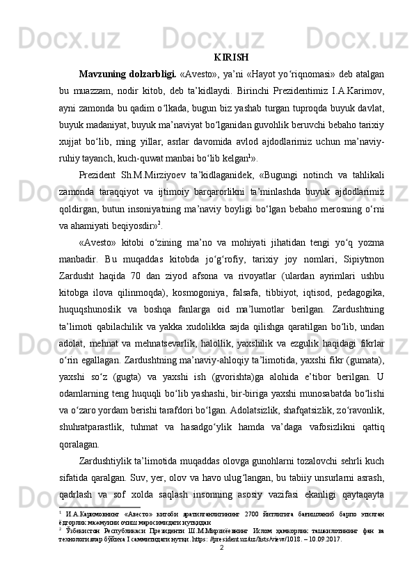 KIRISH
Mavzuning dolzarbligi.   «Avesto», ya’ni  «Hayot yo riqnomasi» deb atalganʻ
bu   muazzam,   nodir   kitob,   deb   ta’kidlaydi.   Birinchi   Prezidentimiz   I.A.Karimov,
ayni zamonda bu qadim o lkada, bugun biz yashab turgan tuproqda buyuk davlat,	
ʻ
buyuk madaniyat, buyuk ma’naviyat bo lganidan guvohlik beruvchi bebaho tarixiy	
ʻ
xujjat   bo lib,   ming   yillar,   asrlar   davomida   avlod   ajdodlarimiz   uchun   ma’naviy-	
ʻ
ruhiy tayanch, kuch-quwat manbai bo lib kelgan	
ʻ 1
».            
Prezident   Sh.M.Mirziyoev   ta’kidlaganidek,   «Bugungi   notinch   va   tahlikali
zamonda   taraqqiyot   va   ijtimoiy   barqarorlikni   ta’minlashda   buyuk   ajdodlarimiz
qoldirgan,   butun  insoniyatning   ma’naviy  boyligi   bo‘lgan   bebaho   merosning   o‘rni
va ahamiyati beqiyosdir » 2
.
«Avesto»   kitobi   o zining   ma’no   va   mohiyati   jihatidan   tengi   yo q   yozma	
ʻ ʻ
manbadir.   Bu   muqaddas   kitobda   jo g rofiy,   tarixiy   joy   nomlari,   Sipiytmon	
ʻ ʻ
Zardusht   haqida   70   dan   ziyod   afsona   va   rivoyatlar   (ulardan   ayrimlari   ushbu
kitobga   ilova   qilinmoqda),   kosmogoniya,   falsafa,   tibbiyot,   iqtisod,   pedagogika,
huquqshunoslik   va   boshqa   fanlarga   oid   ma’lumotlar   berilgan.   Zardushtning
ta’limoti   qabilachilik   va   yakka   xudolikka   sajda   qilishga   qaratilgan   bo lib,   undan	
ʻ
adolat,   mehnat   va   mehnatsevarlik,   halollik,   yaxshilik   va   ezgulik   haqidagi   fikrlar
o rin egallagan. Zardushtning ma’naviy-ahloqiy ta’limotida, yaxshi  fikr (gumata),	
ʻ
yaxshi   so z   (gugta)   va   yaxshi   ish   (gvorishta)ga   alohida   e’tibor   berilgan.   U	
ʻ
odamlarning teng huquqli  bo lib yashashi,  bir-biriga yaxshi  munosabatda bo lishi	
ʻ ʻ
va o zaro yordam berishi tarafdori bo lgan. Adolatsizlik, shafqatsizlik, zo ravonlik,	
ʻ ʻ ʻ
shuhratparastlik,   tuhmat   va   hasadgo ylik   hamda   va’daga   vafosizlikni   qattiq	
ʻ
qoralagan.    
Zardushtiylik ta’limotida muqaddas olovga gunohlarni tozalovchi sehrli kuch
sifatida qaralgan. Suv, yer, olov va havo ulug langan, bu tabiiy unsurlarni asrash,	
ʻ
qadrlash   va   sof   xolda   saqlash   insonning   asosiy   vazifasi   ekanligi   qaytaqayta
1
  И . А . Каримовнинг   « Авесто »   китоби   яратилганлигининг   2700   йитлигига   бағишланиб   барпо   этилган
ёдгорлик   мажмуини   очиш   маросимидаги  нутқидан
2
  Ўзбекистон   Республикаси   Президенти   Ш . М . Мирзиёевнинг   Ислом   ҳамкорлик   ташкилотининг   фан   ва
технологиялар   бўйича  I  саммитидаги   нутқи . https: //president.uz/uz/lists/view/1018. – 10.09.2017.
2 