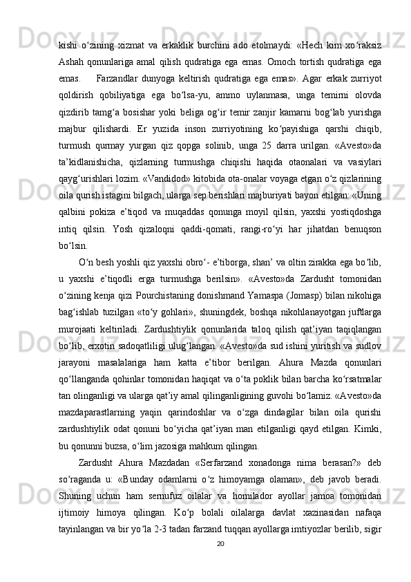 kishi   o zining   xizmat   va   erkaklik   burchini   ado   etolmaydi:   «Hech   kim   xo raksizʻ ʻ
Ashah   qonunlariga   amal   qilish   qudratiga   ega   emas.   Omoch   tortish   qudratiga   ega
emas.         Farzandlar   dunyoga   keltirish   qudratiga   ega   emas».   Agar   erkak   zurriyot
qoldirish   qobiliyatiga   ega   bo lsa-yu,   ammo   uylanmasa,   unga   temirni   olovda	
ʻ
qizdirib   tamg a   bosishar   yoki   beliga   og ir   temir   zanjir   kamarni   bog lab   yurishga	
ʻ ʻ ʻ
majbur   qilishardi.   Er   yuzida   inson   zurriyotining   ko payishiga   qarshi   chiqib,	
ʻ
turmush   qurmay   yurgan   qiz   qopga   solinib,   unga   25   darra   urilgan.   «Avesto»da
ta’kidlanishicha,   qizlarning   turmushga   chiqishi   haqida   otaonalari   va   vasiylari
qayg urishlari lozim. «Vandidod» kitobida ota-onalar voyaga etgan o z qizlarining	
ʻ ʻ
oila qurish istagini bilgach, ularga sep berishlari majburiyati bayon etilgan: «Uning
qalbini   pokiza   e’tiqod   va   muqaddas   qonunga   moyil   qilsin,   yaxshi   yostiqdoshga
intiq   qilsin.   Yosh   qizaloqni   qaddi-qomati,   rangi-ro yi   har   jihatdan   benuqson	
ʻ
bo lsin.    	
ʻ
O n besh yoshli qiz yaxshi obro - e’tiborga, shan’ va oltin zirakka ega bo lib,	
ʻ ʻ ʻ
u   yaxshi   e’tiqodli   erga   turmushga   berilsin».   «Avesto»da   Zardusht   tomonidan
o zining kenja qizi Pourchistaning donishmand Yamaspa (Jomasp) bilan nikohiga	
ʻ
bag ishlab   tuzilgan   «to y   gohlari»,   shuningdek,   boshqa   nikohlanayotgan   juftlarga	
ʻ ʻ
murojaati   keltiriladi.   Zardushtiylik   qonunlarida   taloq   qilish   qat’iyan   taqiqlangan
bo lib, erxotin sadoqatliligi ulug langan. «Avesto»da sud ishini yuritish va sudlov
ʻ ʻ
jarayoni   masalalariga   ham   katta   e’tibor   berilgan.   Ahura   Mazda   qonunlari
qo llanganda qohinlar tomonidan haqiqat va o ta poklik bilan barcha ko rsatmalar
ʻ ʻ ʻ
tan olinganligi va ularga qat’iy amal qilinganligining guvohi bo lamiz. «Avesto»da	
ʻ
mazdaparastlarning   yaqin   qarindoshlar   va   o zga   dindagilar   bilan   oila   qurishi	
ʻ
zardushtiylik   odat   qonuni   bo yicha   qat’iyan   man   etilganligi   qayd   etilgan.   Kimki,	
ʻ
bu qonunni buzsa, o lim jazosiga mahkum qilingan.       	
ʻ
Zardusht   Ahura   Mazdadan   «Serfarzand   xonadonga   nima   berasan?»   deb
so raganda   u:   «Bunday   odamlarni   o z   himoyamga   olaman»,   deb   javob   beradi.	
ʻ ʻ
Shuning   uchun   ham   sernufuz   oilalar   va   homilador   ayollar   jamoa   tomonidan
ijtimoiy   himoya   qilingan.   Ko p   bolali   oilalarga   davlat   xazinasidan   nafaqa	
ʻ
tayinlangan va bir yo la 2-3 tadan farzand tuqqan ayollarga imtiyozlar berilib, sigir	
ʻ
20 