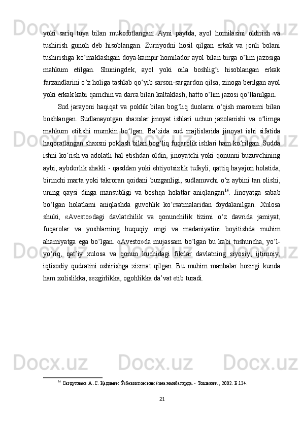 yoki   sariq   tuya   bilan   mukofotlangan.   Ayni   paytda,   ayol   homilasini   oldirish   va
tushirish   gunoh   deb   hisoblangan.   Zurriyodni   hosil   qilgan   erkak   va   jonli   bolani
tushirishga ko maklashgan doya-kampir homilador ayol bilan birga o lim jazosigaʻ ʻ
mahkum   etilgan.   Shuningdek,   ayol   yoki   oila   boshlig i   hisoblangan   erkak	
ʻ
farzandlarini o z holiga tashlab qo yib sarson-sargardon qilsa, zinoga berilgan ayol	
ʻ ʻ
yoki erkak kabi qamchin va darra bilan kaltaklash, hatto o lim jazosi qo llanilgan. 	
ʻ ʻ
Sud  jarayoni   haqiqat   va   poklik  bilan   bog liq  duolarni   o qish   marosimi   bilan	
ʻ ʻ
boshlangan.   Sudlanayotgan   shaxslar   jinoyat   ishlari   uchun   jazolanishi   va   o limga	
ʻ
mahkum   etilishi   mumkin   bo lgan.   Ba’zida   sud   majlislarida   jinoyat   ishi   sifatida	
ʻ
haqoratlangan shaxsni poklash bilan bog liq fuqarolik ishlari ham ko rilgan. Sudda	
ʻ ʻ
ishni ko rish va adolatli hal etishdan oldin, jinoyatchi yoki qonunni buzuvchining	
ʻ
aybi, aybdorlik shakli - qasddan yoki ehtiyotsizlik tufayli, qattiq hayajon holatida,
birinchi marta yoki takroran qoidani buzganligi, sudlanuvchi o z aybini tan olishi,	
ʻ
uning   qaysi   dinga   mansubligi   va   boshqa   holatlar   aniqlangan 16
.   Jinoyatga   sabab
bo lgan   holatlarni   aniqlashda   guvohlik   ko rsatmalaridan   foydalanilgan.   Xulosa	
ʻ ʻ
shuki,   «Avesto»dagi   davlatchilik   va   qonunchilik   tizimi   o z   davrida   jamiyat,	
ʻ
fuqarolar   va   yoshlarning   huquqiy   ongi   va   madaniyatini   boyitishda   muhim
ahamiyatga   ega   bo lgan.   «Avesto»da   mujassam   bo lgan   bu   kabi   tushuncha,   yo l-	
ʻ ʻ ʻ
yo riq,   qat’iy   xulosa   va   qonun   kuchidagi   fikrlar   davlatning   siyosiy,   ijtimoiy,	
ʻ
iqtisodiy   qudratini   oshirishga   xizmat   qilgan.   Bu   muhim   manbalar   hozirgi   kunda
ham xolislikka, sezgirlikka, ogohlikka da’vat etib turadi.        
  
16
 Сагдуллаэв А .С. Қадимги Ўзбекистон илк ёзма манбаларда. - Тошкент.,  2002. Б.124.
21 