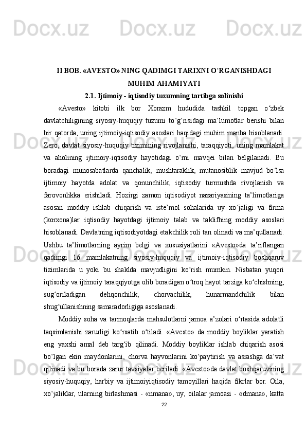 II BOB. «AVESTO» NING QADIMGI TARIXNI O ʻ RGANISHDAGI
MUHIM AHAMIYATI
2.1. Ijtimoiy - iqtisodiy tuzumning tartibga solinishi
«Avesto»   kitobi   ilk   bor   Xorazm   hududida   tashkil   topgan   o zbekʻ
davlatchiligining   siyosiy-huquqiy   tuzumi   to g risidagi   ma’lumotlar   berishi   bilan	
ʻ ʻ
bir   qatorda,   uning   ijtimoiy-iqtisodiy   asoslari   haqidagi   muhim   manba   hisoblanadi.
Zero,   davlat   siyosiy-huquqiy   tizimining   rivojlanishi,   taraqqiyoti,   uning   mamlakat
va   aholining   ijtimoiy-iqtisodiy   hayotidagi   o rni   mavqei   bilan   belgilanadi.   Bu
ʻ
boradagi   munosabatlarda   qanchalik,   mushtaraklik,   mutanosiblik   mavjud   bo lsa	
ʻ
ijtimoiy   hayotda   adolat   va   qonunchilik,   iqtisodiy   turmushda   rivojlanish   va
farovonlikka   erishiladi.   Hozirgi   zamon   iqtisodiyot   nazariyasining   ta’limotlariga
asosan   moddiy   ishlab   chiqarish   va   iste’mol   sohalarida   uy   xo jaligi   va   firma	
ʻ
(korxona)lar   iqtisodiy   hayotdagi   ijtimoiy   talab   va   taklifhing   moddiy   asoslari
hisoblanadi. Davlatning iqtisodiyotdagi etakchilik roli tan olinadi va ma’qullanadi.
Ushbu   ta’limotlarning   ayrim   belgi   va   xususiyatlarini   «Avesto»da   ta’riflangan
qadimgi   16   mamlakatning   siyosiy-huquqiy   va   ijtimoiy-iqtisodiy   boshqaruv
tizimlarida   u   yoki   bu   shaklda   mavjudligini   ko rish   mumkin.   Nisbatan   yuqori	
ʻ
iqtisodiy va ijtimoiy taraqqiyotga olib boradigan o troq hayot tarziga ko chishning,
ʻ ʻ
sug oriladigan   dehqonchilik,   chorvachilik,   hunarmandchilik   bilan	
ʻ
shug ullanishning samaradorligiga asoslanadi. 
ʻ
Moddiy   soha   va   tarmoqlarda   mahsulotlarni   jamoa   a’zolari   o rtasida   adolatli	
ʻ
taqsimlanishi   zarurligi   ko rsatib   o tiladi.   «Avesto»   da   moddiy   boyliklar   yaratish	
ʻ ʻ
eng   yaxshi   amal   deb   targ ib   qilinadi.   Moddiy   boyliklar   ishlab   chiqarish   asosi
ʻ
bo lgan   ekin   maydonlarini,   chorva   hayvonlarini   ko paytirish   va   asrashga   da’vat	
ʻ ʻ
qilinadi va bu borada zarur tavsiyalar beriladi. «Avesto»da davlat boshqaruvining
siyosiy-huquqiy,   harbiy   va   ijtimoiyiqtisodiy   tamoyillari   haqida   fikrlar   bor.   Oila,
xo jaliklar,   ularning   birlashmasi   -   «nmana»,   uy,   oilalar   jamoasi   -   «dmana»,   katta
ʻ
22 