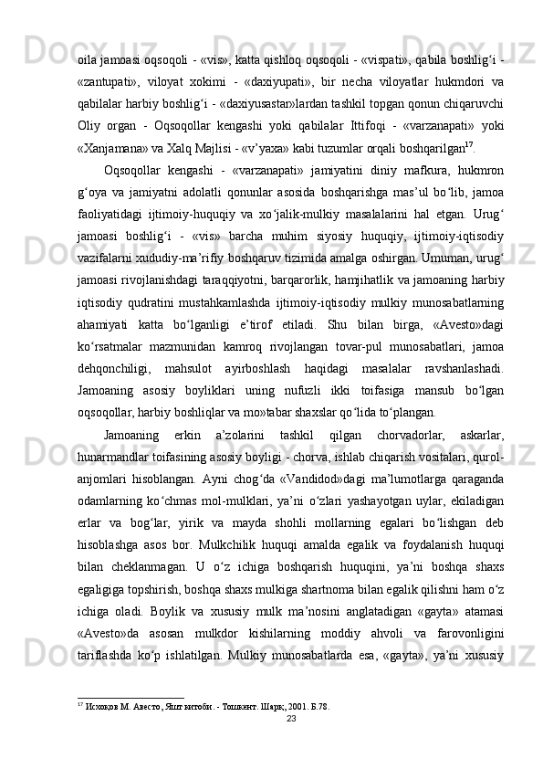 oila jamoasi oqsoqoli - «vis», katta qishloq oqsoqoli - «vispati», qabila boshlig i -ʻ
«zantupati»,   viloyat   xokimi   -   «daxiyupati»,   bir   necha   viloyatlar   hukmdori   va
qabilalar harbiy boshlig i - «daxiyusastar»lardan tashkil topgan qonun chiqaruvchi	
ʻ
Oliy   organ   -   Oqsoqollar   kengashi   yoki   qabilalar   Ittifoqi   -   «varzanapati»   yoki
«Xanjamana» va Xalq Majlisi - «v’yaxa» kabi tuzumlar orqali boshqarilgan 17
.        
Oqsoqollar   kengashi   -   «varzanapati»   jamiyatini   diniy   mafkura,   hukmron
g oya   va   jamiyatni   adolatli   qonunlar   asosida   boshqarishga   mas’ul   bo lib,   jamoa	
ʻ ʻ
faoliyatidagi   ijtimoiy-huquqiy   va   xo jalik-mulkiy   masalalarini   hal   etgan.   Urug	
ʻ ʻ
jamoasi   boshlig i   -   «vis»   barcha   muhim   siyosiy   huquqiy,   ijtimoiy-iqtisodiy	
ʻ
vazifalarni xududiy-ma’rifiy boshqaruv tizimida amalga oshirgan. Umuman, urug	
ʻ
jamoasi rivojlanishdagi taraqqiyotni, barqarorlik, hamjihatlik va jamoaning harbiy
iqtisodiy   qudratini   mustahkamlashda   ijtimoiy-iqtisodiy   mulkiy   munosabatlarning
ahamiyati   katta   bo lganligi   e’tirof   etiladi.   Shu   bilan   birga,   «Avesto»dagi	
ʻ
ko rsatmalar   mazmunidan   kamroq   rivojlangan   tovar-pul   munosabatlari,   jamoa	
ʻ
dehqonchiligi,   mahsulot   ayirboshlash   haqidagi   masalalar   ravshanlashadi.
Jamoaning   asosiy   boyliklari   uning   nufuzli   ikki   toifasiga   mansub   bo lgan	
ʻ
oqsoqollar, harbiy boshliqlar va mo»tabar shaxslar qo lida to plangan.             	
ʻ ʻ
Jamoaning   erkin   a’zolarini   tashkil   qilgan   chorvadorlar,   askarlar,
hunarmandlar toifasining asosiy boyligi - chorva, ishlab chiqarish vositalari, qurol-
anjomlari   hisoblangan.   Ayni   chog da   «Vandidod»dagi   ma’lumotlarga   qaraganda	
ʻ
odamlarning   ko chmas   mol-mulklari,   ya’ni   o zlari   yashayotgan   uylar,   ekiladigan	
ʻ ʻ
erlar   va   bog lar,   yirik   va   mayda   shohli   mollarning   egalari   bo lishgan   deb	
ʻ ʻ
hisoblashga   asos   bor.   Mulkchilik   huquqi   amalda   egalik   va   foydalanish   huquqi
bilan   cheklanmagan.   U   o z   ichiga   boshqarish   huquqini,   ya’ni   boshqa   shaxs	
ʻ
egaligiga topshirish, boshqa shaxs mulkiga shartnoma bilan egalik qilishni ham o z	
ʻ
ichiga   oladi.   Boylik   va   xususiy   mulk   ma’nosini   anglatadigan   «gayta»   atamasi
«Avesto»da   asosan   mulkdor   kishilarning   moddiy   ahvoli   va   farovonligini
tariflashda   ko p   ishlatilgan.   Mulkiy   munosabatlarda   esa,   «gayta»,   ya’ni   xususiy	
ʻ
17
 Исхоқов М. Авесто, Яшт китоби. - Тошкент. Шарқ, 2001. Б.78.
23 