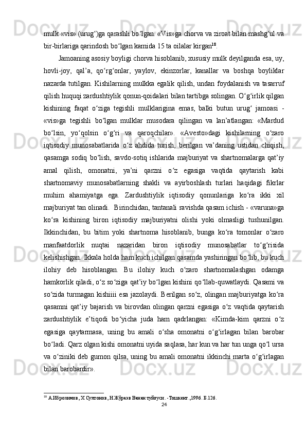 mulk «vis» (urug )ga qarashli bo lgan. «Vis»ga chorva va ziroat bilan mashg ul vaʻ ʻ ʻ
bir-birlariga qarindosh bo lgan kamida 15 ta oilalar kirgan	
ʻ 18
.          
Jamoaning asosiy boyligi chorva hisoblanib, xususiy mulk deyilganda esa, uy,
hovli-joy,   qal’a,   qo rg onlar,   yaylov,   ekinzorlar,   kanallar   va   boshqa   boyliklar	
ʻ ʻ
nazarda tutilgan. Kishilarning mulkka egalik qilish, undan foydalanish va tasarruf
qilish huquqi zardushtiylik qonun-qoidalari bilan tartibga solingan. O g irlik qilgan	
ʻ ʻ
kishining   faqat   o ziga   tegishli   mulklarigina   emas,   balki   butun   urug   jamoasi   -	
ʻ ʻ
«vis»ga   tegishli   bo lgan   mulklar   musodara   qilingan   va   lan’atlangan:   «Mardud	
ʻ
bo lsin,   yo qolsin   o g ri   va   qaroqchilar».   «Avesto»dagi   kishilarning   o zaro	
ʻ ʻ ʻ ʻ ʻ
iqtisodiy   munosabatlarida   o z   ahdida   turish,   berilgan   va’daning   ustidan   chiqish,	
ʻ
qasamga   sodiq   bo lish,   savdo-sotiq   ishlarida  majburiyat   va   shartnomalarga   qat’iy	
ʻ
amal   qilish,   omonatni,   ya’ni   qarzni   o z   egasiga   vaqtida   qaytarish   kabi	
ʻ
shartnomaviy   munosabatlarning   shakli   va   ayirboshlash   turlari   haqidagi   fikrlar
muhim   ahamiyatga   ega.   Zardushtiylik   iqtisodiy   qonunlariga   ko ra   ikki   xil	
ʻ
majburiyat tan olinadi.   Birinchidan, tantanali ravishda qasam ichish - «varuna»ga
ko ra   kishining   biron   iqtisodiy   majburiyatni   olishi   yoki   olmasligi   tushunilgan.	
ʻ
Ikkinchidan,   bu   bitim   yoki   shartnoma   hisoblanib,   bunga   ko ra   tomonlar   o zaro	
ʻ ʻ
manfaatdorlik   nuqtai   nazaridan   biron   iqtisodiy   munosabatlar   to g risida	
ʻ ʻ
kelishishgan. Ikkala holda ham kuch ichilgan qasamda yashiringan bo lib, bu kuch	
ʻ
ilohiy   deb   hisoblangan.   Bu   ilohiy   kuch   o zaro   shartnomalashgan   odamga	
ʻ
hamkorlik qiladi, o z so ziga qat’iy bo lgan kishini qo llab-quwatlaydi. Qasami va	
ʻ ʻ ʻ ʻ
so zida turmagan kishiiii esa jazolaydi. Berilgan so z, olingan majburiyatga ko ra	
ʻ ʻ ʻ
qasamni   qat’iy   bajarish   va   birovdan   olingan   qarzni   egasiga   o z   vaqtida   qaytarish	
ʻ
zardushtiylik   e’tiqodi   bo yicha   juda   ham   qadrlangan:   «Kimda-kim   qarzni   o z	
ʻ ʻ
egasiga   qaytarmasa,   uning   bu   amali   o sha   omonatni   o g irlagan   bilan   barobar	
ʻ ʻ ʻ
bo ladi. Qarz olgan kishi omonatni uyida saqlasa, har kun va har tun unga qo l ursa	
ʻ ʻ
va o ziniki deb gumon qilsa, uning bu amali omonatni ikkinchi marta o g irlagan	
ʻ ʻ ʻ
bilan barobardir».      
18
 А.Иброхимов, Х Султонов, Н.Жўраэв Ванан туйғуси. -Тошкент.,1996. Б . 126.
24 