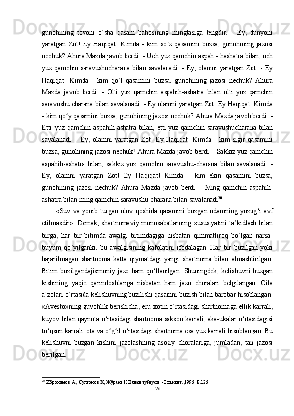 gunohining   tovoni   o sha   qasam   bahosining   mingtasiga   tengdir.   -   Ey,   dunyoniʻ
yaratgan   Zot!   Ey   Haqiqat!   Kimda   -   kim   so z   qasamini   buzsa,   gunohining   jazosi	
ʻ
nechuk? Ahura Mazda javob berdi: - Uch yuz qamchin aspah - hashatra bilan, uch
yuz qamchin saravushucharana  bilan savalanadi.  -  Ey, olamni  yaratgan Zot!  -  Ey
Haqiqat!   Kimda   -   kim   qo l   qasamini   buzsa,   gunohining   jazosi   nechuk?   Ahura	
ʻ
Mazda   javob   berdi:   -   Olti   yuz   qamchin   aspahih-ashatra   bilan   olti   yuz   qamchin
saravushu charana bilan savalanadi. - Ey olamni yaratgan Zot! Ey Haqiqat! Kimda
- kim qo y qasamini buzsa, gunohining jazosi nechuk? Ahura Mazda javob berdi: -	
ʻ
Etti   yuz   qamchin   aspahih-ashatra   bilan,   etti   yuz   qamchin   saravushucharana   bilan
savalanadi.   -   Ey,   olamni   yaratgan   Zot!   Ey   Haqiqat!   Kimda   -   kim   sigir   qasamini
buzsa, gunohining jazosi nechuk? Ahura Mazda javob berdi: - Sakkiz yuz qamchin
aspahih-ashatra   bilan,   sakkiz   yuz   qamchin   saravushu-charana   bilan   savalanadi.   -
Ey,   olamni   yaratgan   Zot!   Ey   Haqiqat!   Kimda   -   kim   ekin   qasamini   buzsa,
gunohining   jazosi   nechuk?   Ahura   Mazda   javob   berdi:   -   Ming   qamchin   aspahih-
ashatra bilan ming qamchin saravushu-charana bilan savalanadi 20
.     
«Suv   va   yonib   turgan   olov   qoshida   qasamini   buzgan   odamning   yozug i   avf	
ʻ
etilmasdir». Demak,  shartnomaviy  munosabatlarning  xususiyatini   ta’kidlash   bilan
birga,   har   bir   bitimda   awalgi   bitimdagiga   nisbatan   qimmatliroq   bo lgan   narsa-	
ʻ
buyum   qo yilganki,   bu   awalgisining   kafolatini   ifodalagan.   Har   bir   buzilgan   yoki	
ʻ
bajarilmagan   shartnoma   katta   qiymatdagi   yangi   shartnoma   bilan   almashtirilgan.
Bitim   buzilgandajismoniy   jazo   ham   qo llanilgan.   Shuningdek,   kelishuvni   buzgan	
ʻ
kishining   yaqin   qarindoshlariga   nisbatan   ham   jazo   choralari   belgilangan.   Oila
a’zolari o rtasida kelishuvning buzilishi qasamni buzish bilan barobar hisoblangan.	
ʻ
«Avesto»ning guvohlik berishicha, eru-xotin o rtasidagi shartnomaga ellik karrali,	
ʻ
kuyov bilan qaynota o rtasidagi shartnoma sakson karrali, aka-ukalar o rtasidagisi	
ʻ ʻ
to qson karrali, ota va o g il o rtasidagi shartnoma esa yuz karrali hisoblangan. Bu	
ʻ ʻ ʻ ʻ
kelishuvni   buzgan   kishini   jazolashning   asosiy   choralariga,   jumladan,   tan   jazosi
berilgan.             
20
 Иброхимов А,  Султонов Х, Жўраэв Н Ванан туйғуси. -Тошкент.,1996. Б.126.
26 