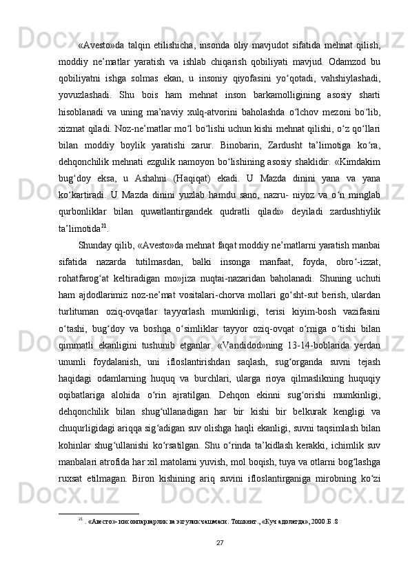 «Avesto»da   talqin   etilishicha,   insonda   oliy   mavjudot   sifatida   mehnat   qilish,
moddiy   ne’matlar   yaratish   va   ishlab   chiqarish   qobiliyati   mavjud.   Odamzod   bu
qobiliyatni   ishga   solmas   ekan,   u   insoniy   qiyofasini   yo qotadi,   vahshiylashadi,ʻ
yovuzlashadi.   Shu   bois   ham   mehnat   inson   barkamolligining   asosiy   sharti
hisoblanadi   va   uning   ma’naviy   xulq-atvorini   baholashda   o lchov   mezoni   bo lib,	
ʻ ʻ
xizmat qiladi. Noz-ne’matlar mo l bo lishi uchun kishi mehnat qilishi, o z qo llari	
ʻ ʻ ʻ ʻ
bilan   moddiy   boylik   yaratishi   zarur.   Binobarin,   Zardusht   ta’limotiga   ko ra,	
ʻ
dehqonchilik mehnati  ezgulik namoyon bo lishining asosiy  shaklidir. «Kimdakim	
ʻ
bug doy   eksa,   u   Ashahni   (Haqiqat)   ekadi.   U   Mazda   dinini   yana   va   yana	
ʻ
ko kartiradi.   U   Mazda   dinini   yuzlab   hamdu   sano,   nazru-   niyoz   va   o n   minglab
ʻ ʻ
qurbonliklar   bilan   quwatlantirgandek   qudratli   qiladi»   deyiladi   zardushtiylik
ta’limotida 21
.    
Shunday qilib, «Avesto»da mehnat faqat moddiy ne’matlarni yaratish manbai
sifatida   nazarda   tutilmasdan,   balki   insonga   manfaat,   foyda,   obro -izzat,	
ʻ
rohatfarog at   keltiradigan   mo»jiza   nuqtai-nazaridan   baholanadi.   Shuning   uchuti	
ʻ
ham   ajdodlarimiz   noz-ne’mat   vositalari-chorva   mollari   go sht-sut   berish,   ulardan	
ʻ
turlituman   oziq-ovqatlar   tayyorlash   mumkinligi,   terisi   kiyim-bosh   vazifasini
o tashi,   bug doy   va   boshqa   o simliklar   tayyor   oziq-ovqat   o rniga   o tishi   bilan	
ʻ ʻ ʻ ʻ ʻ
qimmatli   ekanligini   tushunib   etganlar.   «Vandidod»ning   13-14-boblarida   yerdan
unumli   foydalanish,   uni   ifloslantirishdan   saqlash,   sug organda   suvni   tejash	
ʻ
haqidagi   odamlarning   huquq   va   burchlari,   ularga   rioya   qilmaslikning   huquqiy
oqibatlariga   alohida   o rin   ajratilgan.   Dehqon   ekinni   sug orishi   mumkinligi,	
ʻ ʻ
dehqonchilik   bilan   shug ullanadigan   har   bir   kishi   bir   belkurak   kengligi   va	
ʻ
chuqurligidagi ariqqa sig adigan suv olishga haqli ekanligi, suvni taqsimlash bilan
ʻ
kohinlar   shug ullanishi   ko rsatilgan.   Shu   o rinda   ta’kidlash   kerakki,   ichimlik   suv	
ʻ ʻ ʻ
manbalari atrofida har xil matolarni yuvish, mol boqish, tuya va otlarni bog lashga	
ʻ
ruxsat   etilmagan.   Biron   kishining   ariq   suvini   ifloslantirganiga   mirobning   ko zi	
ʻ
21
 . «Авесто»- инсонпарварлик ва эзгулик чашмаси. Тошкент., «Куч адолатда», 2000.Б . 8  
27 