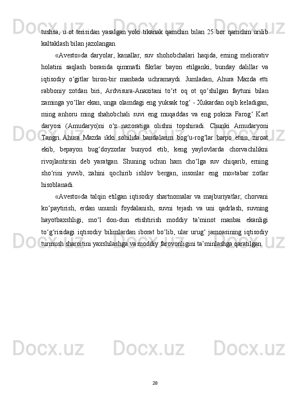 tushsa,   u   ot   terisidan   yasalgan   yoki   tikanak  qamchin   bilan   25  bor   qamchin   urilib
kaltaklash bilan jazolangan.  
«Avesto»da   daryolar,   kanallar,   suv   shohobchalari   haqida,   erning   meliorativ
holatini   saqlash   borasida   qimmatli   fikrlar   bayon   etilganki,   bunday   dalillar   va
iqtisodiy   o gitlar   biron-bir   manbada   uchramaydi.   Jumladan,   Ahura   Mazda   ettiʻ
rabboniy   zotdan   biri,   Ardvisura-Anaxitani   to rt   oq   ot   qo shilgan   faytuni   bilan	
ʻ ʻ
zaminga yo llar ekan, unga olamdagi eng yuksak tog  - Xukardan oqib keladigan,	
ʻ ʻ
ming   anhoru   ming   shahobchali   suvi   eng   muqaddas   va   eng   pokiza   Farog   Kart	
ʻ
daryosi   (Amudaryo)ni   o z   nazoratiga   olishni   topshiradi.   Chunki   Amudaryoni	
ʻ
Tangri   Ahura   Mazda   ikki   sohilida   bandalarim   bog u-rog lar   barpo   etsin,   ziroat	
ʻ ʻ
ekib,   bepayon   bug doyzorlar   bunyod   etib,   keng   yaylovlarda   chorvachilikni	
ʻ
rivojlantirsin   deb   yaratgan.   Shuning   uchun   ham   cho lga   suv   chiqarib,   erning	
ʻ
sho rini   yuvib,   zahini   qochirib   ishlov   bergan,   insonlar   eng   mo»tabar   zotlar	
ʻ
hisoblanadi.     
«Avesto»da   talqin   etilgan   iqtisodiy   shartnomalar   va   majburiyatlar,   chorvani
ko paytirish,   erdan   unumli   foydalanish,   suvni   tejash   va   uni   qadrlash,   suvning
ʻ
hayotbaxshligi,   mo l   don-dun   etishtirish   moddiy   ta’minot   manbai   ekanligi	
ʻ
to g risidagi   iqtisodiy   bilimlardan   iborat   bo lib,   ular   urug   jamoasining   iqtisodiy	
ʻ ʻ ʻ ʻ
turmush sharoitini yaxshilashga va moddiy farovonligini ta’minlashga qaratilgan.  
28 
