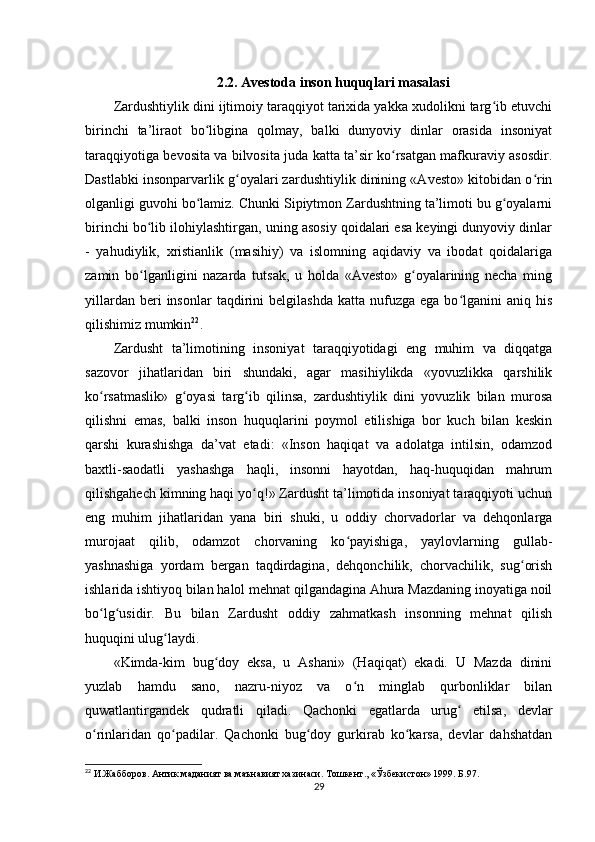 2.2. Avestoda inson huquqlari masalasi
Zardushtiylik dini ijtimoiy taraqqiyot tarixida yakka xudolikni targ ib etuvchiʻ
birinchi   ta’liraot   bo libgina   qolmay,   balki   dunyoviy   dinlar   orasida   insoniyat	
ʻ
taraqqiyotiga bevosita va bilvosita juda katta ta’sir ko rsatgan mafkuraviy asosdir.	
ʻ
Dastlabki insonparvarlik g oyalari zardushtiylik dinining «Avesto» kitobidan o rin	
ʻ ʻ
olganligi guvohi bo lamiz. Chunki Sipiytmon Zardushtning ta’limoti bu g oyalarni	
ʻ ʻ
birinchi bo lib ilohiylashtirgan, uning asosiy qoidalari esa keyingi dunyoviy dinlar	
ʻ
-   yahudiylik,   xristianlik   (masihiy)   va   islomning   aqidaviy   va   ibodat   qoidalariga
zamin   bo lganligini   nazarda   tutsak,   u   holda   «Avesto»   g oyalarining   necha   ming
ʻ ʻ
yillardan  beri  insonlar  taqdirini   belgilashda  katta   nufuzga  ega   bo lganini  aniq  his	
ʻ
qilishimiz mumkin 22
.          
Zardusht   ta’limotining   insoniyat   taraqqiyotidagi   eng   muhim   va   diqqatga
sazovor   jihatlaridan   biri   shundaki,   agar   masihiylikda   «yovuzlikka   qarshilik
ko rsatmaslik»   g oyasi   targ ib   qilinsa,   zardushtiylik   dini   yovuzlik   bilan   murosa	
ʻ ʻ ʻ
qilishni   emas,   balki   inson   huquqlarini   poymol   etilishiga   bor   kuch   bilan   keskin
qarshi   kurashishga   da’vat   etadi:   «Inson   haqiqat   va   adolatga   intilsin,   odamzod
baxtli-saodatli   yashashga   haqli,   insonni   hayotdan,   haq-huquqidan   mahrum
qilishgahech kimning haqi yo q!» Zardusht ta’limotida insoniyat taraqqiyoti uchun	
ʻ
eng   muhim   jihatlaridan   yana   biri   shuki,   u   oddiy   chorvadorlar   va   dehqonlarga
murojaat   qilib,   odamzot   chorvaning   ko payishiga,   yaylovlarning   gullab-	
ʻ
yashnashiga   yordam   bergan   taqdirdagina,   dehqonchilik,   chorvachilik,   sug orish	
ʻ
ishlarida ishtiyoq bilan halol mehnat qilgandagina Ahura Mazdaning inoyatiga noil
bo lg usidir.   Bu   bilan   Zardusht   oddiy   zahmatkash   insonning   mehnat   qilish	
ʻ ʻ
huquqini ulug laydi.    	
ʻ
«Kimda-kim   bug doy   eksa,   u   Ashani»   (Haqiqat)   ekadi.   U   Mazda   dinini	
ʻ
yuzlab   hamdu   sano,   nazru-niyoz   va   o n   minglab   qurbonliklar   bilan	
ʻ
quwatlantirgandek   qudratli   qiladi.   Qachonki   egatlarda   urug   etilsa,   devlar	
ʻ
o rinlaridan   qo padilar.   Qachonki   bug doy   gurkirab   ko karsa,   devlar   dahshatdan	
ʻ ʻ ʻ ʻ
22
 И.Жабборов. Антик маданият ва маънавият хазинаси. Тошкент., «Ўзбекистон» 1999. Б.97.
29 