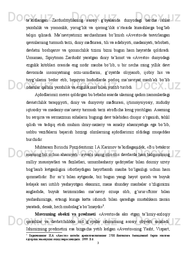 ta’kidlangan.   Zardushtiylikning   asosiy   g oyalarida   dunyodagi   barcha   ishlarʻ
yaxshilik   va   yomonlik,   yorug lik   va   qorong ilik   o rtasida   kurashlarga   bog lab	
ʻ ʻ ʻ ʻ
talqin   qilinadi.   Ma’naviyatimiz   sarchashmasi   bo lmish   «Avesto»da   tasvirlangan	
ʻ
qavmlarning turmush tarzi, diniy mafkurasi, tili va adabiyoti, madaniyati, tabobati,
davlatni   boshqaruv   va   qonunchilik   tizimi   bizni   bugun   ham   hayratda   qoldiradi.
Umuman,   Sipiytmon   Zardusht   yaratgan   diniy   ta’limot   va   «Avesto»   dunyodagi
ezgulik   kitoblari   orasida   eng   nodir   manba   bo lib,   u   bir   necha   ming   yillik   davr	
ʻ
davomida   insoniyatning   orzu-umidlarini,   g oyatda   oliyjanob,   ijobiy   his   va
ʻ
tuyg ularini   bedor   etib,   bepoyon   hududlarda   porloq   ma’naviyat   mash’ali   bo lib	
ʻ ʻ
odamlar qalbini yaxshilik va ezgulik nuri bilan yoritib turibdi.         
Ajdodlarimiz meros qoldirgan bu bebaho asarda ularning qadim zamonlardagi
daviatchilik   taraqqiyoti,   diniy   va   dunyoviy   mafkurasi,   ijtimoiysiyosiy,   xududiy
iqtisodiy va madaniy-ma’naviy turmush tarzi  atroflicha keng yoritilgan. Asarning
bu serqirra va sermazmun sohalarni bugungi davr talabidan chuqur o rganish, tahlil	
ʻ
qilish   va   tadqiq   etish   muhim   ilmiy-nazariy   va   amaliy   ahamiyatiga   ega   bo lib,	
ʻ
ushbu   vazifalarni   bajarish   hozirgi   olimlarning   ajdodlarimiz   oldidagi   muqaddas
burchidir. 
Muhtaram Birinchi Prezidentimiz I.A.Karimov ta’kidlaganidek, «Bu betakror
asarning biz uchun ahamiyati - avvalo uning olis-olis davrlarda ham halqimizning
milliy   xususiyatlari   va   fazilatlari,   umumbashariy   qadriyatlar   bilan   doimiy   uzviy
bog lanib   ketganligini   isbotlaydigan   hayotbaxsh   manba   bo lganligi   uchun   ham	
ʻ ʻ
qimmatlidir.   Bir   so z   bilan   aytganda,   biz   bugun   yangi   hayot   qurish   va   buyuk	
ʻ
kelajak   sari   intilib   yashayotgan   ekanmiz,   mana   shunday   manbalar   o zligimizni	
ʻ
anglashda,   buyuk   tariximizdan   ma’naviy   ozuqa   olib,   g urur-iftixor   bilan	
ʻ
yashashimizga,   ertangi   kunga   katta   ishonch   bilan   qarashga   mustahkam   zamin
yaratadi, desak, hech mubolag a bo lmaydi»	
ʻ ʻ 3
.           
Mavzuning   obekti   va   predmeti .   «Avesto»da   aks   etgan   ta’limiy-axloqiy
qarashlar   va   davlatchilikka   oid   g oyalar   ishimizning   asosiy   obyekti   sanaladi.	
ʻ
Ishimizning   predmetini   esa   bizgacha   yetib   kelgan   «Avesto»ning   Yasht,   Vispart,
3
  Каримовнинг   И . А   « Авесто »   китоби   яратилганлигининг   2700   йитлигига   бағишланиб   барпо   этилган
ёдгорлик   мажмуини   очиш   маросимидаги .  1999. Б. 6 .
3 