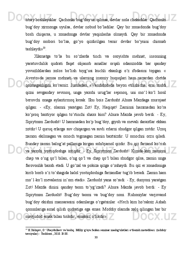 titray boshlaydilar. Qachonki bug doy un qilinsa, devlar nola chekadilar. Qachonkiʻ
bug doy   xirmonga   uyulsa,   devlar   nobud   bo ladilar.   Qay   bir   xonadonda   bug doy	
ʻ ʻ ʻ
bosh   chiqarsa,   u   xonadonga   devlar   yaqinlasha   olmaydi.   Qay   bir   xonadonda
bug doy   ombori   bo lsa,   go yo   qizdirilgan   temir   devlar   bo ynini   chirmab
ʻ ʻ ʻ ʻ
tashlaydi» 23
.     
Xikmatga   to la   bu   so zlarda   tinch   va   osoyishta   mehnat,   insonning	
ʻ ʻ
yaratuvchilik   qudrati   faqat   olijanob   amallar   orqali   odamzodda   bar   qanday
yovuzliklardan   xolos   bo lish   tuyg usi   kuchli   ekanligi   o z   ifodasini   topgan.   «	
ʻ ʻ ʻ
Avesto»da   jamoa   mehnati   va   ularning   insoniy   huquqlari   ham   nazardan   chetda
qolmaganligini   ko ramiz.   Jumladan,   «Vandidod»da   bayon   etilishicha,   erni   xuddi	
ʻ
qizni   sevganday   sevmoq,   unga   yaxshi   urug lar   sepmoq,   uni   mo 1-ko l   hosil	
ʻ ʻ ʻ
beruvchi   onaga   aylantirmoq   kerak.   Shu   bois   Zardusht   Ahura   Mazdaga   murojaat
qilgan:   -   «Ey,   olamni   yaratgan   Zot!   Ey,   Haqiqat!   Zaminni   hammadan   ko ra	
ʻ
ko proq   baxtiyor   qilgan   to rtinchi   shaxs   kim?   Ahura   Mazda   javob   berdi:   -   Ey,	
ʻ ʻ
Sipiytmon Zardusht! U hammadan ko p bug doy, giyoh va mevali daraxtlar ekkan	
ʻ ʻ
zotdir! U quruq erlarga suv chiqargan va suvli erlarni shudgor qilgan zotdir. Uzoq
zamon   ekilmagan   va   omoch   tegmagan   zamin   baxtsizdir.   U   omochni   orzu   qiladi.
Bunday zamin balog at pallasiga kirgan sohibjamol qizdir. Bu qiz farzand ko rish	
ʻ ʻ
va   yaxshi   yostiqdoshga   intiqdir.   -   Ey,   Sipiytmon   Zardusht!   Kimda-kim   zaminni
chap   va   o ng   qo l   bilan,   o ng   qo l   va   chap   qo l   bilan   shudgor   qilsa,   zamin   unga	
ʻ ʻ ʻ ʻ ʻ
farovonlik baxsh etadi. U go zal va pokiza qizga o xshaydi. Bu qiz er xonadoniga	
ʻ ʻ
kirib borib o z to shagida halol yostiqdoshiga farzandlar tug ib beradi. Zamin ham	
ʻ ʻ ʻ
mo 1-ko l mevalarini in’om etadi». Zardusht yana so radi: - Ey, dunyoni yaratgan	
ʻ ʻ ʻ
Zot!   Mazda   dinini   qanday   taom   to yg izadi?   Ahura   Mazda   javob   berdi:   -   Ey	
ʻ ʻ
Sipiytmon   Zardusht!   Bug doy   taomi   va   bug doy   noni.   Ruhoniylar   varjovand	
ʻ ʻ
bug doy   ekishni   mansarasini   odamlarga   o rgatsinlar.  «Hech   kim   ho raksiz   Ashah	
ʻ ʻ ʻ
qonunlariga amal qilish qudratiga ega emas. Moddiy olamda xalq qilingan bar bir
mavjudod emak bilan tirikdir, emaksiz o likdir».          	
ʻ
23
  E . Xoliqov ,   O  	
ʻ Ubaydullaev   va   boshq .   Milliy   g ʻ oya   faidan   seminar   mashg ʻ ulotlari   o ʻ tkazish   metodikasi . ( uslubiy
tavsiyalar ) -  Toshkent ., 2010.  B. 88 .
30 