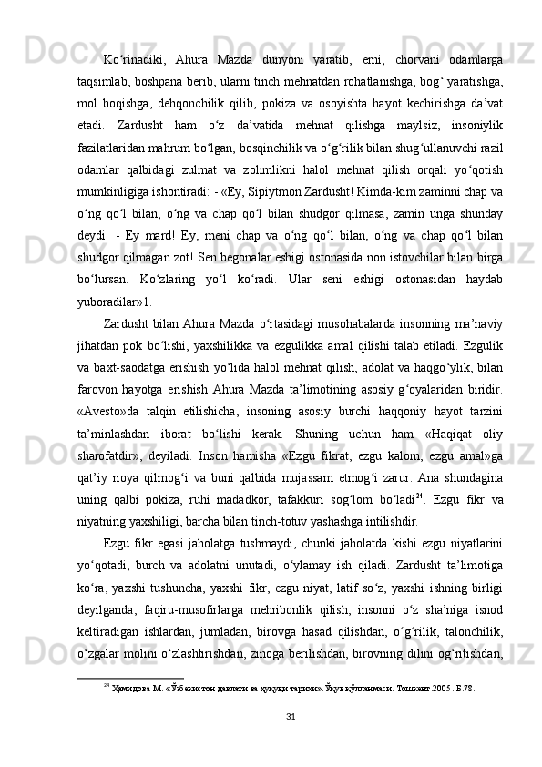 Ko rinadiki,   Ahura   Mazda   dunyoni   yaratib,   erni,   chorvani   odamlargaʻ
taqsimlab, boshpana berib, ularni tinch mehnatdan rohatlanishga, bog  yaratishga,	
ʻ
mol   boqishga,   dehqonchilik   qilib,   pokiza   va   osoyishta   hayot   kechirishga   da’vat
etadi.   Zardusht   ham   o z   da’vatida   mehnat   qilishga   maylsiz,   insoniylik	
ʻ
fazilatlaridan mahrum bo lgan, bosqinchilik va o g rilik bilan shug ullanuvchi razil
ʻ ʻ ʻ ʻ
odamlar   qalbidagi   zulmat   va   zolimlikni   halol   mehnat   qilish   orqali   yo qotish	
ʻ
mumkinligiga ishontiradi: - «Ey, Sipiytmon Zardusht! Kimda-kim zaminni chap va
o ng   qo l   bilan,   o ng   va   chap   qo l   bilan   shudgor   qilmasa,   zamin   unga   shunday	
ʻ ʻ ʻ ʻ
deydi:   -   Ey   mard!   Ey,   meni   chap   va   o ng   qo l   bilan,   o ng   va   chap   qo l   bilan	
ʻ ʻ ʻ ʻ
shudgor qilmagan zot! Sen begonalar eshigi ostonasida non istovchilar bilan birga
bo lursan.   Ko zlaring   yo l   ko radi.   Ular   seni   eshigi   ostonasidan   haydab	
ʻ ʻ ʻ ʻ
yuboradilar»1.     
Zardusht   bilan   Ahura   Mazda   o rtasidagi   musohabalarda   insonning   ma’naviy	
ʻ
jihatdan   pok   bo lishi,   yaxshilikka   va   ezgulikka   amal   qilishi   talab   etiladi.   Ezgulik	
ʻ
va  baxt-saodatga   erishish  yo lida  halol   mehnat   qilish,  adolat  va  haqgo ylik,  bilan	
ʻ ʻ
farovon   hayotga   erishish   Ahura   Mazda   ta’limotining   asosiy   g oyalaridan   biridir.	
ʻ
«Avesto»da   talqin   etilishicha,   insoning   asosiy   burchi   haqqoniy   hayot   tarzini
ta’minlashdan   iborat   bo lishi   kerak.   Shuning   uchun   ham   «Haqiqat   oliy	
ʻ
sharofatdir»,   deyiladi.   Inson   hamisha   «Ezgu   fikrat,   ezgu   kalom,   ezgu   amal»ga
qat’iy   rioya   qilmog i   va   buni   qalbida   mujassam   etmog i   zarur.   Ana   shundagina	
ʻ ʻ
uning   qalbi   pokiza,   ruhi   madadkor,   tafakkuri   sog lom   bo ladi	
ʻ ʻ 24
.   Ezgu   fikr   va
niyatning yaxshiligi, barcha bilan tinch-totuv yashashga intilishdir.         
Ezgu   fikr   egasi   jaholatga   tushmaydi,   chunki   jaholatda   kishi   ezgu   niyatlarini
yo qotadi,   burch   va   adolatni   unutadi,   o ylamay   ish   qiladi.   Zardusht   ta’limotiga	
ʻ ʻ
ko ra,   yaxshi   tushuncha,   yaxshi   fikr,   ezgu   niyat,   latif   so z,   yaxshi   ishning   birligi
ʻ ʻ
deyilganda,   faqiru-musofirlarga   mehribonlik   qilish,   insonni   o z   sha’niga   isnod	
ʻ
keltiradigan   ishlardan,   jumladan,   birovga   hasad   qilishdan,   o g rilik,   talonchilik,
ʻ ʻ
o zgalar  molini o zlashtirishdan, zinoga berilishdan, birovning dilini og ritishdan,	
ʻ ʻ ʻ
24
 Ҳамидова  M . «Ўзбекистон давлати ва ҳуқуқи тарихи».Ўқув қўлланмаси. Тошкент.2005 .  Б .78.
31 