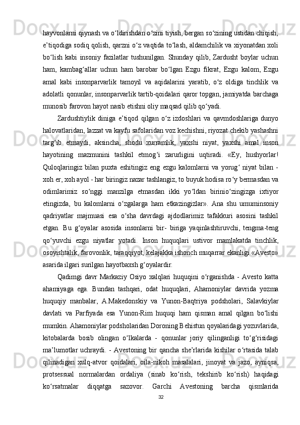 hayvonlarni qiynash va o ldirishdan o zini tiyish, bergan so zining ustidan chiqish,ʻ ʻ ʻ
e’tiqodiga sodiq qolish, qarzni o z vaqtida to lash, aldamchilik va xiyonatdan xoli	
ʻ ʻ
bo lish   kabi   insoniy   fazilatlar   tushunilgan.   Shunday   qilib,   Zardusht   boylar   uchun	
ʻ
ham,   kambag allar   uchun   ham   barobar   bo lgan   Ezgu   fikrat,   Ezgu   kalom,   Ezgu	
ʻ ʻ
amal   kabi   insonparvarlik   tamoyil   va   aqidalarini   yaratib,   o z   oldiga   tinchlik   va	
ʻ
adolatli qonunlar, insonparvarlik tartib-qoidalari qaror topgan, jamiyatda barchaga
munosib farovon hayot nasib etishni oliy maqsad qilib qo yadi.      	
ʻ
Zardushtiylik   diniga   e’tiqod   qilgan   o z   izdoshlari   va   qavmdoshlariga   dunyo	
ʻ
halovatlaridan, lazzat va kayfu safolaridan voz kechishni, riyozat chekib yashashni
targ ib   etmaydi,   aksincha,   shodu   xurramlik,   yaxshi   niyat,   yaxshi   amal   inson	
ʻ
hayotining   mazmunini   tashkil   etmog i   zarurligini   uqtiradi.   «Ey,   hushyorlar!	
ʻ
Quloqlaringiz   bilan   puxta   eshitingiz   eng   ezgu   kalomlarni   va   yorug   niyat   bilan   -	
ʻ
xoh er, xoh ayol - har biringiz nazar tashlangiz, to buyuk hodisa ro y bermasdan va	
ʻ
odimlarimiz   so nggi   manzilga   etmasdan   ikki   yo ldan   birinio zingizga   ixtiyor	
ʻ ʻ ʻ
etingizda,   bu   kalomlarni   o zgalarga   ham   etkazingizlar».   Ana   shu   umuminsoniy	
ʻ
qadriyatlar   majmuasi   esa   o sha   davrdagi   ajdodlarimiz   tafakkuri   asosini   tashkil
ʻ
etgan.   Bu   g oyalar   asosida   insonlarni   bir-   biriga   yaqinlashtiruvchi,   tengma-teng	
ʻ
qo yuvchi   ezgu   niyatlar   yotadi.   Inson   huquqlari   ustivor   mamlakatda   tinchlik,	
ʻ
osoyishtalik, farovonlik, taraqqiyot, kelajakka ishonch muqarrar ekanligi «Avesto»
asarida ilgari surilgan hayotbaxsh g oyalardir.         	
ʻ
Qadimgi   davr   Markaziy   Osiyo   xalqlari   huquqini   o rganishda   -   Avesto   katta	
ʻ
ahamiyaga   ega.   Bundan   tashqari,   odat   huquqlari,   Ahamoniylar   davrida   yozma
huquqiy   manbalar,   A.Makedonskiy   va   Yunon-Baqtriya   podsholari,   Salavkiylar
davlati   va   Parfiyada   esa   Yunon-Rim   huquqi   ham   qisman   amal   qilgan   bo lishi	
ʻ
mumkin. Ahamoniylar podsholaridan Doroning Behistun qoyalaridagi yozuvlarida,
kitobalarda   bosib   olingan   o lkalarda   -   qonunlar   joriy   qilinganligi   to g risidagi	
ʻ ʻ ʻ
ma’lumotlar uchraydi. - Avestoning bir  qancha she’rlarida kishilar o rtasida talab	
ʻ
qilinadigan   xulq-atvor   qoidalari,   oila-nikoh   masalalari,   jinoyat   va   jazo,   ayniqsa,
protsessual   normalardan   ordaliya   (sinab   ko rish,   tekshirib   ko rish)   haqidagi	
ʻ ʻ
ko rsatmalar   diqqatga   sazovor.   Garchi   Avestoning   barcha   qismlarida	
ʻ
32 