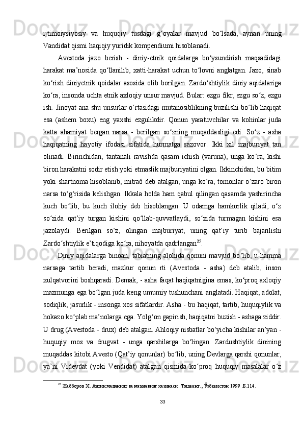 ijtimoiysiyosiy   va   huquqiy   tusdagi   g oyalar   mavjud   bo lsada,   aynan   uningʻ ʻ
Vandidat qismi haqiqiy yuridik kompendiumi hisoblanadi.        
Avestoda   jazo   berish   -   diniy-etnik   qoidalarga   bo ysundirish   maqsadidagi	
ʻ
harakat   ma’nosida   qo llanilib,   xatti-harakat   uchun   to lovni   anglatgan.   Jazo,   sinab	
ʻ ʻ
ko rish   diniyetnik   qoidalar   asosida   olib   borilgan.   Zardo shtiylik   diniy   aqidalariga	
ʻ ʻ
ko ra, insonda uchta etnik axloqiy unsur mavjud. Bular: ezgu fikr, ezgu so z, ezgu
ʻ ʻ
ish. Jinoyat ana shu unsurlar o rtasidagi mutanosiblikning buzilishi bo lib haqiqat	
ʻ ʻ
esa   (ashem   boxu)   eng   yaxshi   ezgulikdir.   Qonun   yaratuvchilar   va   kohinlar   juda
katta   ahamiyat   bergan   narsa   -   berilgan   so zning   muqaddasligi   edi.   So z   -   asha	
ʻ ʻ
haqiqatning   hayotiy   ifodasi   sifatida   hurmatga   sazovor.   Ikki   xil   majburiyat   tan
olinadi.   Birinchidan,   tantanali   ravishda   qasam   ichish   (varuna),   unga   ko ra,   kishi	
ʻ
biron harakatni sodir etish yoki etmaslik majburiyatini olgan. Ikkinchidan, bu bitim
yoki shartnoma hisoblanib, mitra6 deb atalgan, unga ko ra, tomonlar o zaro biron	
ʻ ʻ
narsa to g risida kelishgan. Ikkala holda ham qabul qilingan qasamda yashirincha	
ʻ ʻ
kuch   bo lib,   bu   kuch   ilohiy   deb   hisoblangan.   U   odamga   hamkorlik   qiladi,   o z
ʻ ʻ
so zida   qat’iy   turgan   kishini   qo llab-quvvatlaydi,   so zida   turmagan   kishini   esa	
ʻ ʻ ʻ
jazolaydi.   Berilgan   so z,   olingan   majburiyat,   uning   qat’iy   turib   bajarilishi	
ʻ
Zardo shtiylik e’tiqodiga ko ra, nihoyatda qadrlangan	
ʻ ʻ 25
.         
Diniy aqidalarga binoan, tabiatning alohida qonuni  mavjud bo lib, u hamma	
ʻ
narsaga   tartib   beradi,   mazkur   qonun   rti   (Avestoda   -   asha)   deb   atalib,   inson
xulqatvorini boshqaradi. Demak, - asha faqat haqiqatnigina emas, ko proq axloqiy
ʻ
mazmunga ega bo lgan juda keng umumiy tushunchani anglatadi. Haqiqat, adolat,	
ʻ
sodiqlik, jasurlik - insonga xos sifatlardir. Asha - bu haqiqat, tartib, huquqiylik va
hokazo ko plab ma’nolarga ega. Yolg on gapirish, haqiqatni buzish - ashaga ziddir.	
ʻ ʻ
U drug (Avestoda - drux) deb atalgan. Ahloqiy nisbatlar bo yicha kishilar an’yan -	
ʻ
huquqiy   mos   va   drugvat   -   unga   qarshilarga   bo lingan.   Zardushtiylik   dinining	
ʻ
muqaddas kitobi Avesto (Qat’iy qonunlar) bo lib, uning Devlarga qarshi qonunlar,	
ʻ
ya’ni   Videvdat   (yoki   Vendidat)   atalgan   qismida   ko proq   huquqiy   masalalar   o z	
ʻ ʻ
25
 Жабборов  Х . Антик маданият ва маънавият хазинаси. Тошкент., Ўзбекистон 1999 .Б.114.
33 