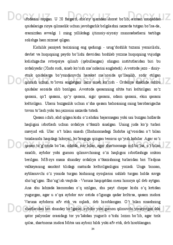 ifodasini   topgan.   U   20   fargard,   she’riy   qismdan   iborat   bo lib,   asosan   muqaddasʻ
qoidalariga rioya qilmaslik uchun javobgarlik belgilashni nazarda tutgan bo lsa-da,	
ʻ
eramizdan   avvalgi   1   ming   yillikdagi   ijtimoiy-siyosiy   munosabatlarni   tartibga
solishga ham xizmat qilgan.         
Kishilik   jamiyati   tarixining   eng   qadimgi   -   urug doshlik   tuzumi   yemirilishi,	
ʻ
davlat   va   huquqning   paydo   bo lishi   davridan   boshlab   yozma   huquqning   vujudga	
ʻ
kelishigacha   retsepsiya   qilinib   (qabullangan)   olingan   institutlaridan   biri   bu
ordaliyadir (Xudo sudi, sinab ko rish ma’nolarini anglatadi). Avestoda jazo - diniy-
ʻ
etnik   qoidalarga   bo ysindiruvchi   harakat   ma’nosida   qo llanilib,   sodir   etilgan	
ʻ ʻ
qilmish   uchun   to lovni   anglatgan.   Jazo   sinab   ko rish   -   Ordaliya   shaklida   ushbu	
ʻ ʻ
qoidalar   asosida   olib   borilgan.   Avestoda   qasamning   oltita   turi   keltirilgan:   so z	
ʻ
qasami,   qo l   qasami,   qo y   qasami,   sigir   qasami,   odam   qasami,   ekin   qasami	
ʻ ʻ
keltirilgan..   Ularni   buzganlik   uchun   o sha   qasam   bahosining   ming   barobarigacha	
ʻ
tovon to lash yoki tan jazosini nazarda tutadi.     	
ʻ
Qasam ichib, ahd qilgan kishi o z ahdini bajarmagan yoki uni buzgan hollarda	
ʻ
haqligini   isbotlash   uchun   ordaliya   o tkazib   sinalgan.   Uning   juda   ko p   turlari	
ʻ ʻ
mavjud   edi.   Ular:   o t   bilan   sinash   (Shohnomadagi   Sudoba   ig vosidan   o t   bilan	
ʻ ʻ ʻ
tozalanishi haqidagi hikoya), ko kragiga qizigan temirni qo yish kabilar. Agar so z	
ʻ ʻ ʻ
qasam to g risida bo lsa, odatda, suv bilan, agar shartnomaga oid bo lsa, o t bilan	
ʻ ʻ ʻ ʻ ʻ
sinalib,   aybdor   yoki   gumon   qilinuvchining   o zi   haqligini   isbotlashiga   imkon	
ʻ
berilgan.   M.Boys   mana   shunday   ordaliya   o tkazishning   turlaridan   biri   Yadjina	
ʻ
valkayaning   sanskrit   tilidagi   matnida   keltirilganligini   yozadi.   Unga   binoan,
ayblanuvchi   o z   yonida   turgan   kishining   oyoqlarini   ushlab   turgan   holda   suvga	
ʻ
sho ng igan. Sho ng ish vaqtida - Varuna haqiqatdan meni himoya qil deb aytgan.	
ʻ ʻ ʻ ʻ
Ana   shu   lahzada   kamondan   o q   uzilgan,   shu   payt   chopar   kishi   o q   ketidan	
ʻ ʻ
yugurgan,   agar   u   o qni   aybdor   suv   ostida   o lgunga   qadar   keltirsa,   qasam   xudosi	
ʻ ʻ
Varuna   aybdorni   afv   etdi   va   oqladi,   deb   hisoblangan.   O t   bilan   sinashning	
ʻ
shartlaridan biri shunday bo lganki, aybdor yoki gumon qilinuvchi yonayotgan ikki	
ʻ
qator   palyonlar   orasidagi   tor   yo lakdan   yugurib   o tishi   lozim   bo lib,   agar   tirik	
ʻ ʻ ʻ
qolsa, shartnoma xudosi Mitra uni aybsiz bildi yoki afv etdi, deb hisoblangan.       
34 