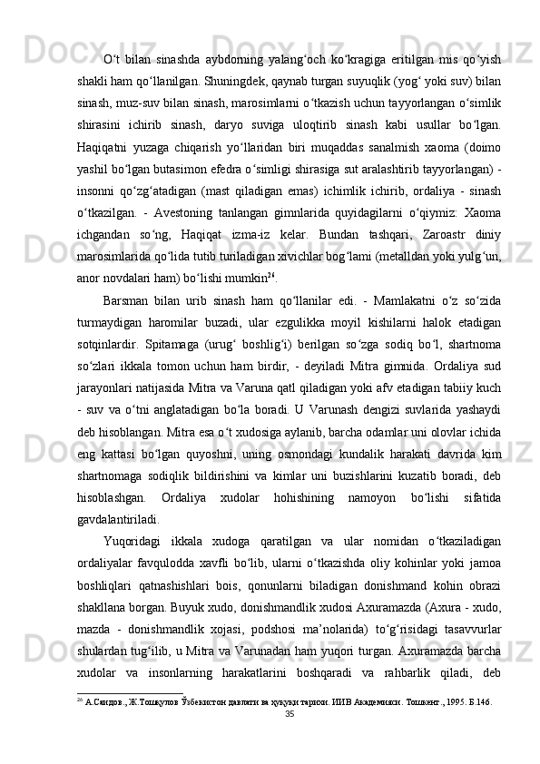 O t   bilan   sinashda   aybdorning   yalang och   ko kragiga   eritilgan   mis   qo yishʻ ʻ ʻ ʻ
shakli ham qo llanilgan. Shuningdek, qaynab turgan suyuqlik (yog  yoki suv) bilan	
ʻ ʻ
sinash, muz-suv bilan sinash, marosimlarni o tkazish uchun tayyorlangan o simlik	
ʻ ʻ
shirasini   ichirib   sinash,   daryo   suviga   uloqtirib   sinash   kabi   usullar   bo lgan.	
ʻ
Haqiqatni   yuzaga   chiqarish   yo llaridan   biri   muqaddas   sanalmish   xaoma   (doimo	
ʻ
yashil bo lgan butasimon efedra o simligi shirasiga sut aralashtirib tayyorlangan) -	
ʻ ʻ
insonni   qo zg atadigan   (mast   qiladigan   emas)   ichimlik   ichirib,   ordaliya   -   sinash
ʻ ʻ
o tkazilgan.   -   Avestoning   tanlangan   gimnlarida   quyidagilarni   o qiymiz:   Xaoma	
ʻ ʻ
ichgandan   so ng,   Haqiqat   izma-iz   kelar.   Bundan   tashqari,   Zaroastr   diniy	
ʻ
marosimlarida qo lida tutib turiladigan xivichlar bog lami (metalldan yoki yulg un,	
ʻ ʻ ʻ
anor novdalari ham) bo lishi mumkin	
ʻ 26
.   
Barsman   bilan   urib   sinash   ham   qo llanilar   edi.   -   Mamlakatni   o z   so zida	
ʻ ʻ ʻ
turmaydigan   haromilar   buzadi,   ular   ezgulikka   moyil   kishilarni   halok   etadigan
sotqinlardir.   Spitamaga   (urug   boshlig i)   berilgan   so zga   sodiq   bo l,   shartnoma	
ʻ ʻ ʻ ʻ
so zlari   ikkala   tomon   uchun   ham   birdir,   -   deyiladi   Mitra   gimnida.   Ordaliya   sud	
ʻ
jarayonlari natijasida Mitra va Varuna qatl qiladigan yoki afv etadigan tabiiy kuch
-   suv   va   o tni   anglatadigan   bo la   boradi.   U   Varunash   dengizi   suvlarida   yashaydi	
ʻ ʻ
deb hisoblangan. Mitra esa o t xudosiga aylanib, barcha odamlar uni olovlar ichida	
ʻ
eng   kattasi   bo lgan   quyoshni,   uning   osmondagi   kundalik   harakati   davrida   kim	
ʻ
shartnomaga   sodiqlik   bildirishini   va   kimlar   uni   buzishlarini   kuzatib   boradi,   deb
hisoblashgan.   Ordaliya   xudolar   hohishining   namoyon   bo lishi   sifatida	
ʻ
gavdalantiriladi.            
Yuqoridagi   ikkala   xudoga   qaratilgan   va   ular   nomidan   o tkaziladigan	
ʻ
ordaliyalar   favqulodda   xavfli   bo lib,   ularni   o tkazishda   oliy   kohinlar   yoki   jamoa	
ʻ ʻ
boshliqlari   qatnashishlari   bois,   qonunlarni   biladigan   donishmand   kohin   obrazi
shakllana borgan. Buyuk xudo, donishmandlik xudosi Axuramazda (Axura - xudo,
mazda   -   donishmandlik   xojasi,   podshosi   ma’nolarida)   to g risidagi   tasavvurlar	
ʻ ʻ
shulardan tug ilib, u Mitra va Varunadan ham yuqori turgan. Axuramazda barcha	
ʻ
xudolar   va   insonlarning   harakatlarini   boshqaradi   va   rahbarlik   qiladi,   deb
26
 А.Саидов., Ж.Тошқулов Ўзбекистон давлати ва ҳуқуқи тарихи. ИИВ Академияси. Тошкент., 1995. Б.146.
35 