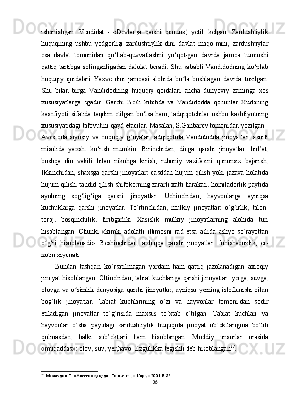 ishonishgan.   Vendidat   -   «Devlarga   qarshi   qonun»)   yetib   kelgan.   Zardushtiylik
huquqining   ushbu   yodgorligi   zardushtiylik   dini   davlat   maqo-mini,   zardushtiylar
esa   davlat   tomonidan   qo llab-quvvatlashni   yo qot-gan   davrda   jamoa   turmushiʻ ʻ
qattiq   tartibga   solinganligadan   dalolat   beradi.   Shu   sababli   Vandidodning   ko plab	
ʻ
huquqiy   qoidalari   Yaxve   dini   jamoasi   alohida   bo la   boshlagan   davrda   tuzilgan.	
ʻ
Shu   bilan   birga   Vandidodning   huquqiy   qoidalari   ancha   dunyoviy   zaminga   xos
xususiyatlarga   egadir.   Garchi   Besh   kitobda   va   Vandidodda   qonunlar   Xudoning
kashfiyoti   sifatida   taqdim   etilgan   bo lsa   ham,   tadqiqotchilar   ushbu   kashfiyotning	
ʻ
xususiyatidagi tafovutini qayd etadilar. Masalan, S.Ganbarov tomonidan yozilgan -
Avestoda   siyosiy   va   huquqiy   g oyalar   tadqiqotida   Vandidodda   jinoyatlar   tasnifi	
ʻ
misolida   yaxshi   ko rish   mumkin:   Birinchidan,   dinga   qarshi   jinoyatlar:   bid’at,	
ʻ
boshqa   din   vakili   bilan   nikohga   kirish,   ruhoniy   vazifasini   qonunsiz   bajarish,
Ikkinchidan, shaxsga qarshi jinoyatlar: qasddan hujum qilish yoki jazava holatida
hujum qilish, tahdid qilish shifokorning zararli xatti-harakati, homiladorlik paytida
ayolning   sog lig iga   qarshi   jinoyatlar.   Uchinchidan,   hayvonlarga   ayniqsa	
ʻ ʻ
kuchuklarga   qarshi   jinoyatlar.   To rtinchidan,   mulkiy   jinoyatlar:   o g irlik,   talon-	
ʻ ʻ ʻ
toroj,   bosqinchilik,   firibgarlik.   Xasislik   mulkiy   jinoyatlarning   alohida   turi
hisoblangan.   Chunki   «kimki   adolatli   iltimosni   rad   etsa   aslida   ashyo   so rayottan	
ʻ
o g ri   hisoblanadi».   Beshinchidan,   axloqqa   qarshi   jinoyatlar:   fohishabozlik,   er-	
ʻ ʻ
xotin xiyonati.   
Bundan   tashqari   ko rsatilmagan   yordam   ham   qattiq   jazolanadigan   axloqiy	
ʻ
jinoyat hisoblangan. Oltinchidan, tabiat kuchlariga qarshi jinoyatlar: yerga, suvga,
olovga  va  o simlik  dunyosiga  qarshi   jinoyatlar,  ayniqsa   yerning  isloflanishi   bilan	
ʻ
bog lik   jinoyatlar.   Tabiat   kuchlarining   o zi   va   hayvonlar   tomoni-dan   sodir	
ʻ ʻ
etiladigan   jinoyatlar   to g risida   maxsus   to xtab   o tilgan.   Tabiat   kuchlari   va	
ʻ ʻ ʻ ʻ
hayvonlar   o sha   paytdagi   zardushtiylik   huquqida   jinoyat   ob’ektlarigina   bo lib	
ʻ ʻ
qolmasdan,   balki   sub’ektlari   ham   hisoblangan.   Moddiy   unsurlar   orasida
«muqaddas»: olov, suv, yer,havo- Ezgulikka tegishli deb hisoblangan 27
.       
27
 Махмудов  T . «Авесто» ҳақида. Тошкент., «Шарқ» 2001 . Б. 83.
36 