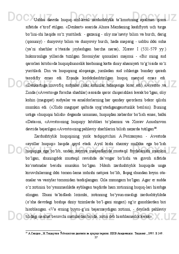 Ushbu   davrda   huquq   uzil-kesil   zardushtiylik   ta’limotining   ajralmas   qismi
sifatida   e’tirof   etilgan.   «Denkart»   asarida   Ahura   Mazdaning   kashfiyoti   uch   turga
bo lini-shi  haqida so z yuritiladi:  - gazanig - oliy ma’naviy bilim  va burch;  darigʻ ʻ
(qonuniy)   -   dunyoviy   bilim   va   dunyoviy   burch;   hada   mapsrig   -   ushbu   ikki   soha
(ya’ni   sharhlar   o rtasida   joylashgan   barcha   narsa),   Xisrav   I   (531-579   yy.)	
ʻ
hukmronliga   yillarida   tuzilgan   Sosoniylar   qonunlari   majmui   -   «Bir   ming   sud
qarorlari kitobi»da huquqshunoslik kasbining katta diniy ahamiyati to g risida so z	
ʻ ʻ ʻ
yuritiladi.   Din   va   huquqning   aloqasiga,   jumladan   sud   ishlariga   bunday   qarash
tasodifiy   emas   edi.   Eronda   kodekslashtirilgan   huquq   mavjud   emas   edi.
«Denkart»ga   muvofiq   sudyalar   (ular   kohinlar   tabaqasiga   kirar   edi)   «Avesto»   va
Zinda («Avesto»ga forscha sharhlar) asosida qaror chiqarishlari kerak bo lgan; oliy	
ʻ
kohin   (magupat)   sudyalar   va   amaldorlarning   har   qanday   qarorlarni   bekor   qilishi
mumkin   edi.   («Xudo   magupat   qalbida   uyg otadigangaustunlik   berilsin).   Buning	
ʻ
ustiga «huquqni bilish» deganda umuman, huquqdan xabardor bo lish emas, balki	
ʻ
«Data»ni,   «Avesto»ning   huquqiy   kitoblari   to plamini   va   Xisrav   Anushirvon	
ʻ
davrida bajarilgan «Avesto»ning pahlaviy sharhlarini bilish nazarda tutilgan 28
.       
Zardushtiylik   huquqining   yirik   tadqiqotchisi   A.Perixanyan   -   Avestoda
«ayollar   huquqi»   haqida   qayd   etadi.   Ayol   kishi   shaxsiy   mulkka   ega   bo lish	
ʻ
huquqiga   ega   bo lib,   undan   xayriya   maqsadlarida   mustaqil   foydalanishi   mumkin	
ʻ
bo lgan;   shuningdek   mustaqil   ravishda   da’vogar   bo lishi   va   guvoh   sifatida	
ʻ ʻ
ko rsatmalar   berishi   mumkin   bo lgan.   Nikoh   zardushtiylik   huquqida   unga
ʻ ʻ
kiruvchilarning ikki tomon-lama xohishi natijasi bo lib, faqag shundan keyin ota-	
ʻ
onalar va vasiylar tomonidan tasdiqlangan. Oila monogam bo lgan. Agar er sudda	
ʻ
o z xotinini bo ysunmaslikda ayblagan taqdirda ham xotinning huquq-lari hisobga	
ʻ ʻ
olingan.   Shuni   ta’kidlash   lozimki,   xotinning   bo ysun-masligi   zardushtiylikda	
ʻ
(o sha   davrdagi   boshqa   diniy   tizimlarda   bo l-gani   singari)   og ir   gunohlardan   biri	
ʻ ʻ ʻ
hisoblangan.   «Va   erning   buyru-g ini   bajarmaydigan   xotinni,   -   deyiladi   pahlaviy	
ʻ
tilidagi nasihat beruvchi matnlardan birida, xotin deb hisoblamaslik kerak».     
28
 А.Саидов., Ж.Тошқулов Ўзбекистон давлати ва ҳуқуқи тарихи. ИИВ Академияси. Тошкент., 1995. Б.149.
37 