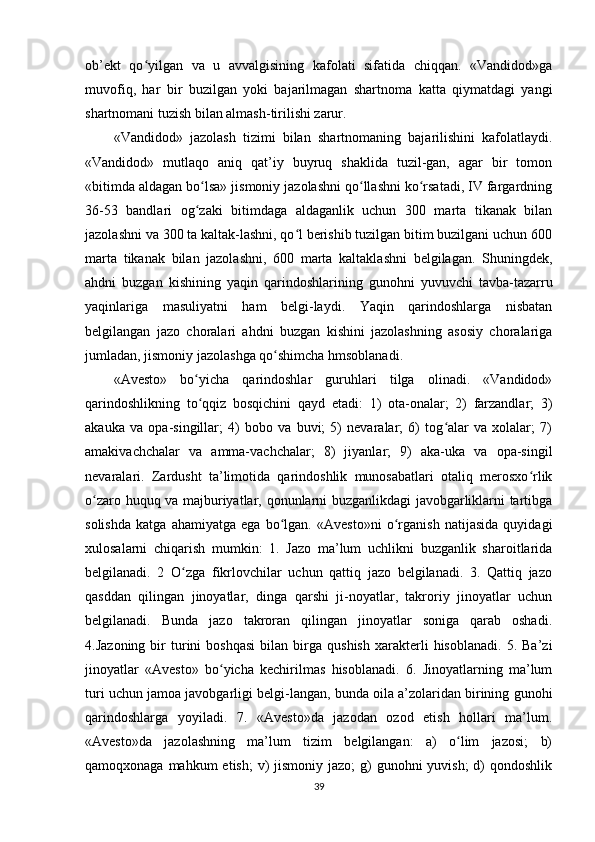 ob’ekt   qo yilgan   va   u   avvalgisining   kafolati   sifatida   chiqqan.   «Vandidod»gaʻ
muvofiq,   har   bir   buzilgan   yoki   bajarilmagan   shartnoma   katta   qiymatdagi   yangi
shartnomani tuzish bilan almash-tirilishi zarur.     
«Vandidod»   jazolash   tizimi   bilan   shartnomaning   bajarilishini   kafolatlaydi.
«Vandidod»   mutlaqo   aniq   qat’iy   buyruq   shaklida   tuzil-gan,   agar   bir   tomon
«bitimda aldagan bo lsa» jismoniy jazolashni qo llashni ko rsatadi, IV fargardning	
ʻ ʻ ʻ
36-53   bandlari   og zaki   bitimdaga   aldaganlik   uchun   300   marta   tikanak   bilan
ʻ
jazolashni va 300 ta kaltak-lashni, qo l berishib tuzilgan bitim buzilgani uchun 600	
ʻ
marta   tikanak   bilan   jazolashni,   600   marta   kaltaklashni   belgilagan.   Shuningdek,
ahdni   buzgan   kishining   yaqin   qarindoshlarining   gunohni   yuvuvchi   tavba-tazarru
yaqinlariga   masuliyatni   ham   belgi-laydi.   Yaqin   qarindoshlarga   nisbatan
belgilangan   jazo   choralari   ahdni   buzgan   kishini   jazolashning   asosiy   choralariga
jumladan, jismoniy jazolashga qo shimcha hmsoblanadi.        	
ʻ
«Avesto»   bo yicha   qarindoshlar   guruhlari   tilga   olinadi.   «Vandidod»	
ʻ
qarindoshlikning   to qqiz   bosqichini   qayd   etadi:   1)   ota-onalar;   2)   farzandlar;   3)
ʻ
akauka   va   opa-singillar;   4)   bobo   va   buvi;   5)   nevaralar;   6)   tog alar   va   xolalar;   7)	
ʻ
amakivachchalar   va   amma-vachchalar;   8)   jiyanlar;   9)   aka-uka   va   opa-singil
nevaralari.   Zardusht   ta’limotida   qarindoshlik   munosabatlari   otaliq   merosxo rlik	
ʻ
o zaro huquq va majburiyatlar, qonunlarni buzganlikdagi javobgarliklarni tartibga	
ʻ
solishda   katga   ahamiyatga   ega   bo lgan.   «Avesto»ni   o rganish   natijasida   quyidagi	
ʻ ʻ
xulosalarni   chiqarish   mumkin:   1.   Jazo   ma’lum   uchlikni   buzganlik   sharoitlarida
belgilanadi.   2   O zga   fikrlovchilar   uchun   qattiq   jazo   belgilanadi.   3.   Qattiq   jazo	
ʻ
qasddan   qilingan   jinoyatlar,   dinga   qarshi   ji-noyatlar,   takroriy   jinoyatlar   uchun
belgilanadi.   Bunda   jazo   takroran   qilingan   jinoyatlar   soniga   qarab   oshadi.
4.Jazoning   bir   turini   boshqasi   bilan   birga   qushish   xarakterli   hisoblanadi.   5.  Ba’zi
jinoyatlar   «Avesto»   bo yicha   kechirilmas   hisoblanadi.   6.   Jinoyatlarning   ma’lum	
ʻ
turi uchun jamoa javobgarligi belgi-langan, bunda oila a’zolaridan birining gunohi
qarindoshlarga   yoyiladi.   7.   «Avesto»da   jazodan   ozod   etish   hollari   ma’lum.
«Avesto»da   jazolashning   ma’lum   tizim   belgilangan:   a)   o lim   jazosi;   b)	
ʻ
qamoqxonaga mahkum  etish;  v)  jismoniy jazo;  g)  gunohni  yuvish;  d)  qondoshlik
39
