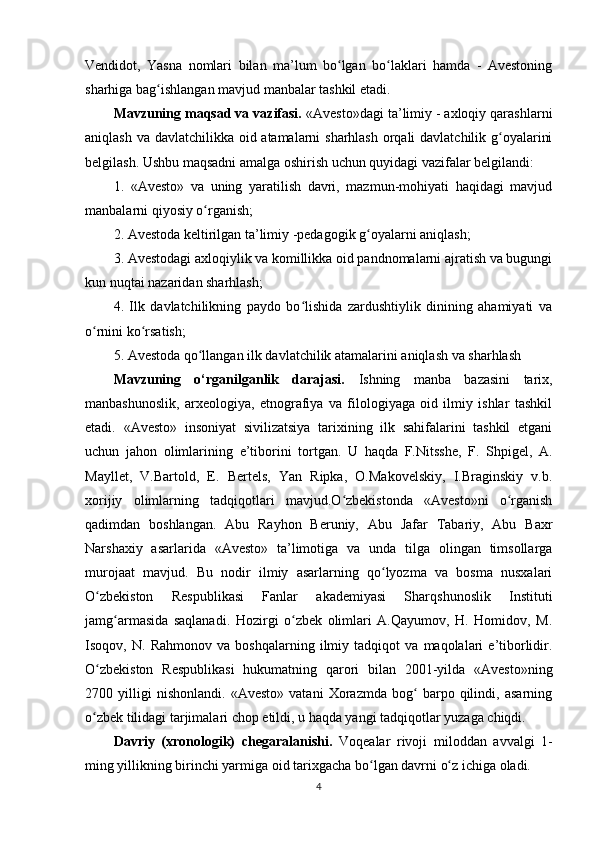 Vendidot,   Yasna   nomlari   bilan   ma’lum   bo lgan   bo laklari   hamda   -   Avestoningʻ ʻ
sharhiga bag ishlangan mavjud manbalar tashkil etadi.     	
ʻ
Mavzuning maqsad va vazifasi.  «Avesto»dagi ta’limiy - axloqiy qarashlarni
aniqlash va davlatchilikka oid atamalarni sharhlash orqali  davlatchilik g oyalarini	
ʻ
belgilash. Ushbu maqsadni amalga oshirish uchun quyidagi vazifalar belgilandi: 
1.   «Avesto»   va   uning   yaratilish   davri,   mazmun-mohiyati   haqidagi   mavjud
manbalarni qiyosiy o rganish; 	
ʻ
2. Avestoda keltirilgan ta’limiy -pedagogik g oyalarni aniqlash; 	
ʻ
3. Avestodagi axloqiylik va komillikka oid pandnomalarni ajratish va bugungi
kun nuqtai nazaridan sharhlash; 
4.   Ilk   davlatchilikning   paydo   bo lishida   zardushtiylik   dinining   ahamiyati   va	
ʻ
o rnini ko rsatish; 	
ʻ ʻ
5. Avestoda qo llangan ilk davlatchilik atamalarini aniqlash va sharhlash       	
ʻ
Mavzuning   o‘rganilganlik   darajasi.   Ish ning   manba   bazasini   tarix,
manbashunoslik,   arxeologiya,   etnografiya   va   filologiyaga   oid   ilmiy   ishlar   tashkil
etadi.   «Avesto»   insoniyat   sivilizatsiya   tarixining   ilk   sahifalarini   tashkil   etgani
uchun   jahon   olimlarining   e’tiborini   tortgan.   U   haqda   F.Nitsshe,   F.   Shpigel,   A.
Mayllet,   V.Bartold,   E.   Bertels,   Yan   Ripka,   O.Makovelskiy,   I.Braginskiy   v.b.
xorijiy   olimlarning   tadqiqotlari   mavjud.O zbekistonda   «Avesto»ni   o rganish	
ʻ ʻ
qadimdan   boshlangan.   Abu   Rayhon   Beruniy,   Abu   Jafar   Tabariy,   Abu   Baxr
Narshaxiy   asarlarida   «Avesto»   ta’limotiga   va   unda   tilga   olingan   timsollarga
murojaat   mavjud.   Bu   nodir   ilmiy   asarlarning   qo lyozma   va   bosma   nusxalari	
ʻ
O zbekiston   Respublikasi   Fanlar   akademiyasi   Sharqshunoslik   Instituti	
ʻ
jamg armasida   saqlanadi.   Hozirgi   o zbek   olimlari   A.Qayumov,   H.   Homidov,   M.	
ʻ ʻ
Isoqov,   N.   Rahmonov   va   boshqalarning   ilmiy   tadqiqot   va   maqolalari   e’tiborlidir.
O zbekiston   Respublikasi   hukumatning   qarori   bilan   2001-yilda   «Avesto»ning	
ʻ
2700   yilligi   nishonlandi.   «Avesto»   vatani   Xorazmda   bog   barpo   qilindi,   asarning	
ʻ
o zbek tilidagi tarjimalari chop etildi, u haqda yangi tadqiqotlar yuzaga chiqdi.	
ʻ
Davriy   (xronologik)   chegaral a nishi.   Voqealar   rivoji   miloddan   avvalgi   1-
ming yillikning birinchi yarmiga oid tarix gacha bo lgan davrni o z ichiga oladi.	
ʻ ʻ
4 