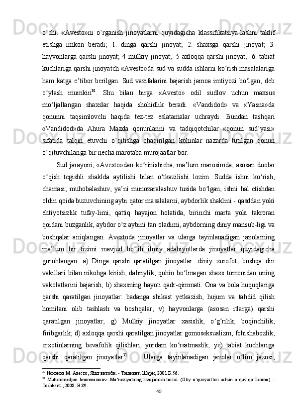 o chi.   «Avesto»ni   o rganish   jinoyatlarni   quyidagicha   klassifikatsiya-lashni   taklifʻ ʻ
etishga   imkon   beradi;   1.   dinga   qarshi   jinoyat;   2.   shaxsga   qarshi   jinoyat;   3.
hayvonlarga  qarshi   jinoyat;   4  mulkiy  jinoyat;.  5  axloqqa   qarshi   jinoyat;.  6.  tabiat
kuchlariga qarshi jinoyatch «Avesto»da sud va sudda ishlarni ko rish masalalariga	
ʻ
ham  katga e’tibor  berilgan. Sud vazifalarini  bajarish  jamoa imtiyozi  bo lgan, deb	
ʻ
o ylash   mumkin	
ʻ 30
.   Shu   bilan   birga   «Avesto»   odil   sudlov   uchun   maxsus
mo ljallangan   shaxslar   haqida   shohidlik   beradi.   «Vandidod»   va   «Yasna»da	
ʻ
qonunni   taqsimlovchi   haqida   tez-tez   eslatamalar   uchraydi.   Bundan   tashqari
«Vandidod»da   Ahura   Mazda   qonunlarini   va   tadqiqotchilar   «qonun   sud’yasi»
sifatida   talqin   etuvchi   o qitishga   chaqirilgan   kohinlar   nazarda   tutilgan   qonun	
ʻ
o qituvchilariga bir necha marotaba murojaatlar bor.     	
ʻ
Sud jarayoni, «Avesto»dan   ko rinishicha,  ma’lum   marosimda,  asosan  duolar	
ʻ
o qish   tegishli   shaklda   aytilishi   bilan   o tkazilishi   lozim.   Sudda   ishni   ko rish,	
ʻ ʻ ʻ
chamasi,   muhobalashuv,   ya’ni   munozaralashuv   tusida   bo lgan,   ishni   hal   etishdan	
ʻ
oldin qoida buzuvchining aybi qator masalalarni, aybdorlik shaklini - qasddan yoki
ehtiyotsizlik   tufay-limi,   qattiq   hayajon   holatida,   birinchi   marta   yoki   takroran
qoidani buzganlik, aybdor o z aybini tan oladimi, aybdorning diniy mansub-ligi va	
ʻ
boshqalar   aniqlangan.   Avestoda   jinoyatlar   va   ularga   tayinlanadigan   jazolarning
ma’lum   bir   tizimi   mavjud   bo lib   ilmiy   adabiyotlarda   jinoyatlar   quyidagicha	
ʻ
guruhlangan:   a)   Dinga   qarshi   qaratilgan   jinoyatlar:   diniy   xurofot,   boshqa   din
vakillari  bilan nikohga kirish, dahriylik, qohin bo lmagan shaxs  tomonidan uning	
ʻ
vakolatlarini bajarish; b) shaxsning hayoti qadr-qimmati. Ona va bola huquqlariga
qarshi   qaratilgan   jinoyatlar:   badanga   shikast   yetkazish,   hujum   va   tahdid   qilish
homilani   olib   tashlash   va   boshqalar;   v)   hayvonlarga   (asosan   itlarga)   qarshi
qaratilgan   jinoyatlar;   g)   Mulkiy   jinoyatlar   xasislik,   o g rilik,   boqinchilik,	
ʻ ʻ
firibgarlik; d) axloqqa qarshi qaratilgan jinoyatlar gomoseksualizm, fohishabozlik,
erxotinlarning   bevafolik   qilishlari,   yordam   ko rsatmaslik;   ye)   tabiat   kuchlariga	
ʻ
qarshi   qaratilgan   jinoyatlar 31
.       Ularga   tayinlanadigan   jazolar   o lim   jazosi,	
ʻ
30
 Исхоқов М. Авесто, Яшт китоби. - Тошкент. Шарқ, 2001.Б. 56.
31
  Muhammadjon   Imomnazarov .   Ma ‘ naviyatning   rivojlanish   tarixi .   ( Oliy   o ʻ quvyurtlari   uchun   o ʻ quv   qo ʻ llanma ).   -
Toshkent ., 2008.  B.89.
40 