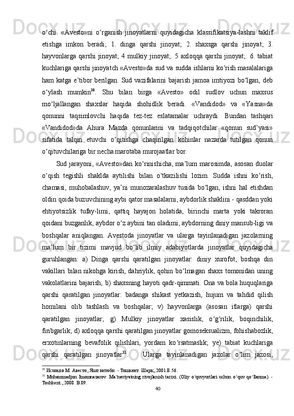o chi.   «Avesto»ni   o rganish   jinoyatlarni   quyidagicha   klassifikatsiya-lashni   taklifʻ ʻ
etishga   imkon   beradi;   1.   dinga   qarshi   jinoyat;   2.   shaxsga   qarshi   jinoyat;   3.
hayvonlarga  qarshi   jinoyat;   4  mulkiy  jinoyat;.  5  axloqqa   qarshi   jinoyat;.  6.  tabiat
kuchlariga qarshi jinoyatch «Avesto»da sud va sudda ishlarni ko rish masalalariga	
ʻ
ham  katga e’tibor  berilgan. Sud vazifalarini  bajarish  jamoa imtiyozi  bo lgan, deb	
ʻ
o ylash   mumkin	
ʻ 30
.   Shu   bilan   birga   «Avesto»   odil   sudlov   uchun   maxsus
mo ljallangan   shaxslar   haqida   shohidlik   beradi.   «Vandidod»   va   «Yasna»da	
ʻ
qonunni   taqsimlovchi   haqida   tez-tez   eslatamalar   uchraydi.   Bundan   tashqari
«Vandidod»da   Ahura   Mazda   qonunlarini   va   tadqiqotchilar   «qonun   sud’yasi»
sifatida   talqin   etuvchi   o qitishga   chaqirilgan   kohinlar   nazarda   tutilgan   qonun	
ʻ
o qituvchilariga bir necha marotaba murojaatlar bor.     	
ʻ
Sud jarayoni, «Avesto»dan   ko rinishicha,  ma’lum   marosimda,  asosan  duolar	
ʻ
o qish   tegishli   shaklda   aytilishi   bilan   o tkazilishi   lozim.   Sudda   ishni   ko rish,	
ʻ ʻ ʻ
chamasi,   muhobalashuv,   ya’ni   munozaralashuv   tusida   bo lgan,   ishni   hal   etishdan	
ʻ
oldin qoida buzuvchining aybi qator masalalarni, aybdorlik shaklini - qasddan yoki
ehtiyotsizlik   tufay-limi,   qattiq   hayajon   holatida,   birinchi   marta   yoki   takroran
qoidani buzganlik, aybdor o z aybini tan oladimi, aybdorning diniy mansub-ligi va	
ʻ
boshqalar   aniqlangan.   Avestoda   jinoyatlar   va   ularga   tayinlanadigan   jazolarning
ma’lum   bir   tizimi   mavjud   bo lib   ilmiy   adabiyotlarda   jinoyatlar   quyidagicha	
ʻ
guruhlangan:   a)   Dinga   qarshi   qaratilgan   jinoyatlar:   diniy   xurofot,   boshqa   din
vakillari  bilan nikohga kirish, dahriylik, qohin bo lmagan shaxs  tomonidan uning	
ʻ
vakolatlarini bajarish; b) shaxsning hayoti qadr-qimmati. Ona va bola huquqlariga
qarshi   qaratilgan   jinoyatlar:   badanga   shikast   yetkazish,   hujum   va   tahdid   qilish
homilani   olib   tashlash   va   boshqalar;   v)   hayvonlarga   (asosan   itlarga)   qarshi
qaratilgan   jinoyatlar;   g)   Mulkiy   jinoyatlar   xasislik,   o g rilik,   boqinchilik,	
ʻ ʻ
firibgarlik; d) axloqqa qarshi qaratilgan jinoyatlar gomoseksualizm, fohishabozlik,
erxotinlarning   bevafolik   qilishlari,   yordam   ko rsatmaslik;   ye)   tabiat   kuchlariga	
ʻ
qarshi   qaratilgan   jinoyatlar 31
.       Ularga   tayinlanadigan   jazolar   o lim   jazosi,	
ʻ
30
 Исхоқов М. Авесто, Яшт китоби. - Тошкент. Шарқ, 2001.Б. 56.
31
  Muhammadjon   Imomnazarov .   Ma ‘ naviyatning   rivojlanish   tarixi .   ( Oliy   o ʻ quvyurtlari   uchun   o ʻ quv   qo ʻ llanma ).   -
Toshkent ., 2008.  B.89.
40