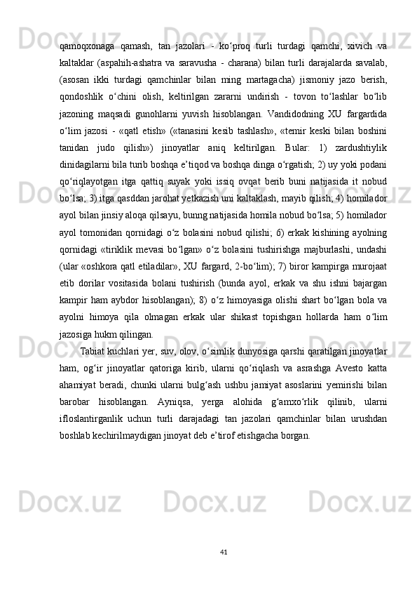 qamoqxonaga   qamash,   tan   jazolari   -   ko proq   turli   turdagi   qamchi,   xivich   vaʻ
kaltaklar   (aspahih-ashatra   va   saravusha   -   charana)   bilan   turli   darajalarda   savalab,
(asosan   ikki   turdagi   qamchinlar   bilan   ming   martagacha)   jismoniy   jazo   berish,
qondoshlik   o chini   olish,   keltirilgan   zararni   undirish   -   tovon   to lashlar   bo lib	
ʻ ʻ ʻ
jazoning   maqsadi   gunohlarni   yuvish   hisoblangan.   Vandidodning   XU   fargardida
o lim   jazosi   -   «qatl   etish»   («tanasini   kesib   tashlash»,   «temir   keski   bilan   boshini	
ʻ
tanidan   judo   qilish»)   jinoyatlar   aniq   keltirilgan.   Bular:   1)   zardushtiylik
dinidagilarni bila turib boshqa e’tiqod va boshqa dinga o rgatish; 2) uy yoki podani	
ʻ
qo riqlayotgan   itga   qattiq   suyak   yoki   issiq   ovqat   berib   buni   natijasida   it   nobud	
ʻ
bo lsa; 3) itga qasddan jarohat yetkazish uni kaltaklash, mayib qilish; 4) homilador
ʻ
ayol bilan jinsiy aloqa qilsayu, bunng natijasida homila nobud bo lsa; 5) homilador	
ʻ
ayol   tomonidan  qornidagi  o z  bolasini   nobud  qilishi;   6)  erkak  kishining  ayolning	
ʻ
qornidagi   «tiriklik   mevasi   bo lgan»   o z   bolasini   tushirishga   majburlashi,   undashi
ʻ ʻ
(ular «oshkora qatl etiladilar», XU fargard, 2-bo lim); 7) biror kampirga murojaat	
ʻ
etib   dorilar   vositasida   bolani   tushirish   (bunda   ayol,   erkak   va   shu   ishni   bajargan
kampir   ham   aybdor   hisoblangan);   8)   o z   himoyasiga   olishi   shart   bo lgan   bola   va	
ʻ ʻ
ayolni   himoya   qila   olmagan   erkak   ular   shikast   topishgan   hollarda   ham   o lim	
ʻ
jazosiga hukm qilingan.           
Tabiat kuchlari yer, suv, olov, o simlik dunyosiga qarshi qaratilgan jinoyatlar	
ʻ
ham,   og ir   jinoyatlar   qatoriga   kirib,   ularni   qo riqlash   va   asrashga   Avesto   katta	
ʻ ʻ
ahamiyat   beradi,   chunki   ularni   bulg ash   ushbu   jamiyat   asoslarini   yemirishi   bilan	
ʻ
barobar   hisoblangan.   Ayniqsa,   yerga   alohida   g amxo rlik   qilinib,   ularni	
ʻ ʻ
ifloslantirganlik   uchun   turli   darajadagi   tan   jazolari   qamchinlar   bilan   urushdan
boshlab kechirilmaydigan jinoyat deb e’tirof etishgacha borgan. 
41 