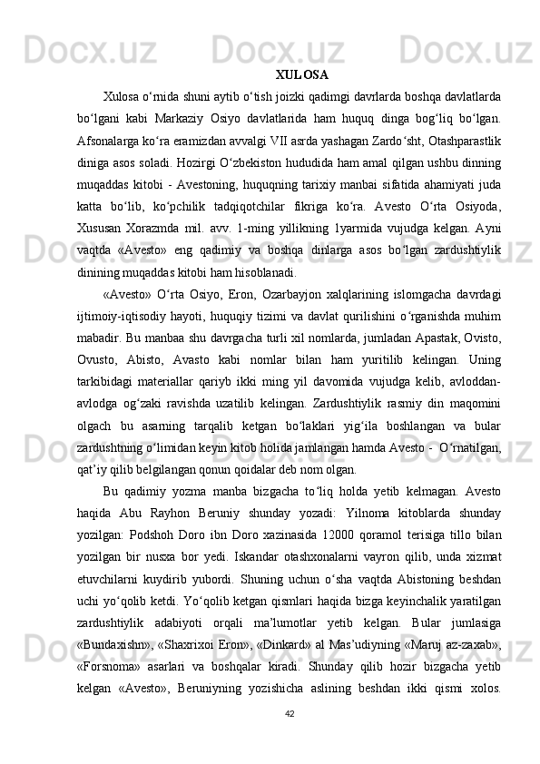 XULOSA
Xulosa o‘rnida shuni aytib o‘tish joizki qadimgi davrlarda boshqa davlatlarda
bo lgani   kabi   Markaziy   Osiyo   davlatlarida   ham   huquq   dinga   bog liq   bo lgan.ʻ ʻ ʻ
Afsonalarga ko ra eramizdan avvalgi VII asrda yashagan Zardo sht, Otashparastlik	
ʻ ʻ
diniga asos soladi. Hozirgi O zbekiston hududida ham amal qilgan ushbu dinning	
ʻ
muqaddas   kitobi   -   Avestoning,   huquqning   tarixiy   manbai   sifatida   ahamiyati   juda
katta   bo lib,   ko pchilik   tadqiqotchilar   fikriga   ko ra.   Avesto   O rta   Osiyoda,	
ʻ ʻ ʻ ʻ
Xususan   Xorazmda   mil.   avv.   1-ming   yillikning   1yarmida   vujudga   kelgan.   Ayni
vaqtda   «Avesto»   eng   qadimiy   va   boshqa   dinlarga   asos   bo lgan   zardushtiylik	
ʻ
dinining muqaddas kitobi ham hisoblanadi.    
«Avesto»   O rta   Osiyo,   Eron,   Ozarbayjon   xalqlarining   islomgacha   davrdagi	
ʻ
ijtimoiy-iqtisodiy   hayoti,   huquqiy   tizimi   va   davlat   qurilishini   o rganishda   muhim	
ʻ
mabadir. Bu manbaa shu davrgacha turli xil nomlarda, jumladan Apastak, Ovisto,
Ovusto,   Abisto,   Avasto   kabi   nomlar   bilan   ham   yuritilib   kelingan.   Uning
tarkibidagi   materiallar   qariyb   ikki   ming   yil   davomida   vujudga   kelib,   avloddan-
avlodga   og zaki   ravishda   uzatilib   kelingan.   Zardushtiylik   rasmiy   din   maqomini	
ʻ
olgach   bu   asarning   tarqalib   ketgan   bo laklari   yig ila   boshlangan   va   bular	
ʻ ʻ
zardushtning o limidan keyin kitob holida jamlangan hamda Avesto -  O rnatilgan,	
ʻ ʻ
qat’iy qilib belgilangan qonun qoidalar deb nom olgan.          
Bu   qadimiy   yozma   manba   bizgacha   to liq   holda   yetib   kelmagan.   Avesto	
ʻ
haqida   Abu   Rayhon   Beruniy   shunday   yozadi:   Yilnoma   kitoblarda   shunday
yozilgan:   Podshoh   Doro   ibn   Doro   xazinasida   12000   qoramol   terisiga   tillo   bilan
yozilgan   bir   nusxa   bor   yedi.   Iskandar   otashxonalarni   vayron   qilib,   unda   xizmat
etuvchilarni   kuydirib   yubordi.   Shuning   uchun   o sha   vaqtda   Abistoning   beshdan	
ʻ
uchi yo qolib ketdi. Yo qolib ketgan qismlari haqida bizga keyinchalik yaratilgan	
ʻ ʻ
zardushtiylik   adabiyoti   orqali   ma’lumotlar   yetib   kelgan.   Bular   jumlasiga
«Bundaxishn», «Shaxrixoi Eron», «Dinkard» al  Mas’udiyning «Maruj az-zaxab»,
«Forsnoma»   asarlari   va   boshqalar   kiradi.   Shunday   qilib   hozir   bizgacha   yetib
kelgan   «Avesto»,   Beruniyning   yozishicha   aslining   beshdan   ikki   qismi   xolos.
42 