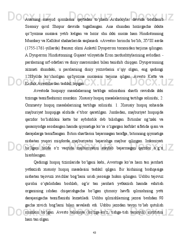 Asarning   mavjud   qismlarini   qaytadan   to plash   Arshakiylar   davrida   boshlanibʻ
Sosoniy   qirol   Shopur   davrida   tugallangan.   Ana   shundan   hozirgacha   ikkita
qo lyozma   nusxasi   yetib   kelgan   va   hozir   shu   ikki   nusxa   ham   Hindistonning	
ʻ
Mumbay va Kallikut shaharlarida saqlanadi. «Avesto» birinchi bo lib, XVIII asrda	
ʻ
(1755-1761-yillarda) fransuz olimi Anketil Dyuperron tomonidan tarjima qilingan.
A.Dyuperron Hindistonning Gujarat viloyatida Eron zardushtiylarining avlodlari -
parslarning urf-odatlari va diniy marosimlari bilan tanishib chiqqan. Dyuperonning
xizmati   shundaki,   u   parslarning   diniy   yozuvlarini   o qiy   olgan,   eng   qadimgi	
ʻ
1288yilda   ko chirilgan   qo lyozma   nusxasini   tarjima   qilgan.   Avesto   Katta   va	
ʻ ʻ
Kichik Avestolardan tashkil topgan.           
Avestoda   huquqiy   masalalarning   tartibga   solinishini   shartli   ravishda   ikki
tizimga tasniflashimiz mumkin: Xususiy huquq masalalarining tartibga solinishi; 2.
Ommaviy   huquq   masalalarining   tartibga   solinishi.   1.   Xususiy   huquq   sohasida
majburiyat   huquqiga   alohida   e’tibor   qaratilgan.   Jumladan,   majburiyat   huquqida
qarzdor   bo lishlikni   katta   bir   aybdorlik   deb   bilishgan.   Bitimlar   og zaki   va	
ʻ ʻ
qasamyodga asoslangan hamda qiymatiga ko ra o zgargan kafolat sifatida qism va	
ʻ ʻ
darajalarga tasniflangan. Bitim shartlarini bajarmagan tarafga, bitimning qiymatiga
nisbatan   yuqori   miqdorda   majburiyatni   bajarishga   majbur   qilingan.   Imkoniyati
bo lgani   holda   o z   vaqtida   majburiyatini   ataylab   bajarmagan   qarzdor   o g ri	
ʻ ʻ ʻ ʻ
hisoblangan.            
Qadimgi   huquq   tizimlarida   bo lgani   kabi,   Avestoga   ko ra   ham   tan   jarohati	
ʻ ʻ
yetkazish   xususiy   huquq   masalasini   tashkil   qilgan.   Bir   kishining   boshqasiga
nisbatan   tajovuzi   xvichlar   bog lami   urish   jasosiga   hukm   qilingan.   Ushbu   tajovuz	
ʻ
qurolni   o qtalishdan   boshlab,   og ir   tan   jarohati   yetkazish   hamda   eshitish	
ʻ ʻ
organining   ishdan   chiqarishgacha   bo lgan   ijtimoiy   havfli   qilmishning   yetti	
ʻ
darajasigacha   tasniflanishi   kuzatiladi.   Ushbu   qilmishlarning   jazosi   beshdan   90
gacha   xivich   bog lami   bilan   savalash   edi.   Ushbu   jazodan   tavon   to lab   qutulish	
ʻ ʻ
mumkin   bo lgan.   Avesto   talioniya   (ko zga-ko z,   tishga-tish   tamoyili)   institutini	
ʻ ʻ ʻ
ham tan olgan. 
 
43 