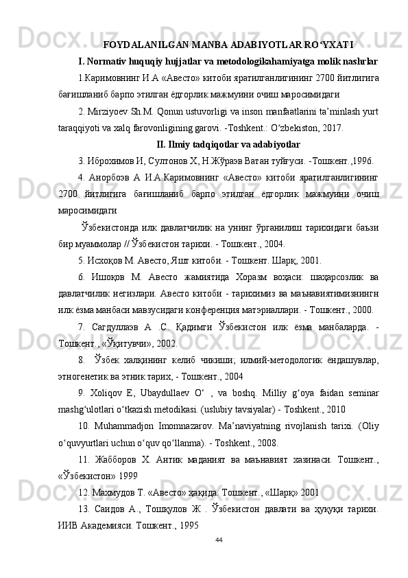 FOYDALANILGAN MANBA ADABIYOTLAR RO YXATIʻ
I. Normativ huquqiy hujjatlar va metodologikahamiyatga molik nashrlar
1. Каримовнинг   И . А  « Авесто »  китоби   яратилганлигининг  2700  йитлигига
бағишланиб   барпо   этилган   ёдгорлик   мажмуини   очиш   маросимидаги  
2. Mirziyoev Sh.M. Qonun ustuvorligi va inson manfaatlarini ta’minlash yurt
taraqqiyoti va xalq farovonligining garovi. -Toshkent.: O zbekiston, 2017.  	
ʻ
II. Ilmiy tadqiqotlar va adabiyotlar
3.  Иброхимов И , Султонов  Х , Н.Жўраэв Ватан туйғуси. -Тошкент.,1996. 
4.   Анорбоэв   А   И.А.Каримовнинг   «Авесто»   китоби   яратилганлигининг
2700   йитлигига   бағишланиб   барпо   этилган   ёдгорлик   мажмуини   очиш
маросимидаги 
  Ўзбекистонда   илк   давлатчилик   на   унинг   ўрганилиш   тарихидаги   баъзи
бир муаммолар // Ўзбекистон тарихи. - Тошкент., 2004. 
5. Исхоқов М. Авесто, Яшт китоби. - Тошкент. Шарқ, 2001. 
6.   Ишоқов   М.   Авесто   жамиятида   Хоразм   воҳаси:   шаҳарсозлик   ва
давлатчилик   негизлари.   Авесто   китоби   -   тарихимиз   ва   маънавиятимизнингн
илк ёзма манбаси мавзусидаги конференция матэриаллари. - Тошкент., 2000. 
7.   Сагдуллаэв   А   .С.   Қадимги   Ўзбекистон   илк   ёзма   манбаларда.   -
Тошкент., «Ўқитувчи», 2002. 
8.     Ўзбек   халқининг   келиб   чикиши;   илмий-методологик   ёндашувлар,
этногенетик ва этник тарих, - Тошкент., 2004 
9.   Xoliqov   E,   Ubaydullaev   O‘   ,   va   boshq.   Milliy   g oya   faidan   seminar	
ʻ
mashg ulotlari o tkazish metodikasi. (uslubiy tavsiyalar) - Toshkent., 2010 	
ʻ ʻ
10.   Muhammadjon   Imomnazarov.   Ma’naviyatning   rivojlanish   tarixi.   (Oliy
o quvyurtlari uchun o quv qo llanma). - Toshkent., 2008. 	
ʻ ʻ ʻ
11.   Жабборов   Х .   Антик   маданият   ва   маънавият   хазинаси.   Тошкент.,
«Ўзбекистон» 1999 
12.   Махмудов  T . «Авесто» ҳақида. Тошкент., «Шарқ» 2001 
13.   Саидов   A .,   Тошқулов   Ж   .   Ўзбекистон   давлати   ва   ҳуқуқи   тарихи.
ИИВ Академияси. Тошкент., 1995 
44 