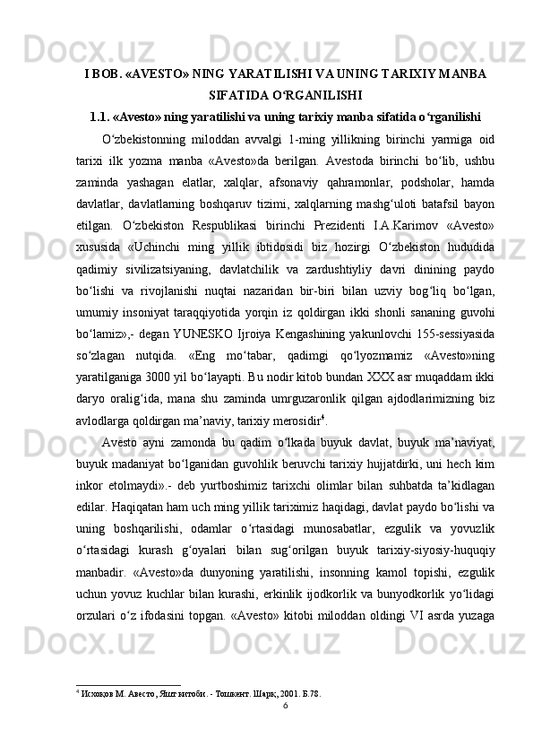 I BOB. «AVESTO» NING YARATILISHI VA UNING TARIXIY MANBA
SIFATIDA O RGANILISHIʻ
1.1. «Avesto» ning yaratilishi va uning tarixiy manba sifatida o rganilishi	
ʻ
O zbekistonning   miloddan   avvalgi   1-ming   yillikning   birinchi   yarmiga   oid	
ʻ
tarixi   ilk   yozma   manba   «Avesto»da   berilgan.   Avestoda   birinchi   bo lib,   ushbu	
ʻ
zaminda   yashagan   elatlar,   xalqlar,   afsonaviy   qahramonlar,   podsholar,   hamda
davlatlar,   davlatlarning   boshqaruv   tizimi,   xalqlarning   mashg uloti   batafsil   bayon	
ʻ
etilgan.   O zbekiston   Respublikasi   birinchi   Prezidenti   I.A.Karimov   «Avesto»	
ʻ
xususida   «Uchinchi   ming   yillik   ibtidosidi   biz   hozirgi   O zbekiston   hududida	
ʻ
qadimiy   sivilizatsiyaning,   davlatchilik   va   zardushtiyliy   davri   dinining   paydo
bo lishi   va   rivojlanishi   nuqtai   nazaridan   bir-biri   bilan   uzviy   bog liq   bo lgan,	
ʻ ʻ ʻ
umumiy   insoniyat   taraqqiyotida   yorqin   iz   qoldirgan   ikki   shonli   sananing   guvohi
bo lamiz»,-   degan  YUNESKO   Ijroiya  Kengashining   yakunlovchi   155-sessiyasida
ʻ
so zlagan   nutqida.   «Eng   mo tabar,   qadimgi   qo lyozmamiz   «Avesto»ning
ʻ ʻ ʻ
yaratilganiga 3000 yil bo layapti. Bu nodir kitob bundan XXX asr muqaddam ikki	
ʻ
daryo   oralig ida,   mana   shu   zaminda   umrguzaronlik   qilgan   ajdodlarimizning   biz	
ʻ
avlodlarga qoldirgan ma’naviy, tarixiy merosidir 4
.          
Avesto   ayni   zamonda   bu   qadim   o lkada   buyuk   davlat,   buyuk   ma’naviyat,	
ʻ
buyuk madaniyat  bo lganidan guvohlik beruvchi  tarixiy hujjatdirki, uni  hech  kim	
ʻ
inkor   etolmaydi».-   deb   yurtboshimiz   tarixchi   olimlar   bilan   suhbatda   ta’kidlagan
edilar. Haqiqatan ham uch ming yillik tariximiz haqidagi, davlat paydo bo lishi va	
ʻ
uning   boshqarilishi,   odamlar   o rtasidagi   munosabatlar,   ezgulik   va   yovuzlik	
ʻ
o rtasidagi   kurash   g oyalari   bilan   sug orilgan   buyuk   tarixiy-siyosiy-huquqiy	
ʻ ʻ ʻ
manbadir.   «Avesto»da   dunyoning   yaratilishi,   insonning   kamol   topishi,   ezgulik
uchun   yovuz   kuchlar   bilan   kurashi,   erkinlik   ijodkorlik   va   bunyodkorlik   yo lidagi	
ʻ
orzulari   o z   ifodasini   topgan.   «Avesto»   kitobi   miloddan   oldingi   VI   asrda   yuzaga	
ʻ
4
 Исхоқов М. Авесто, Яшт китоби. - Тошкент. Шарқ, 2001. Б.78.
6 