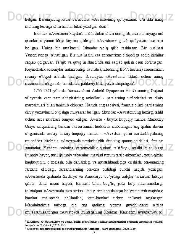 kelgan.   Beruniyning   xabar   berishicha,   «Avesto»ning   qo lyozmasi   o n   ikki   mingʻ ʻ
molning terisiga oltin harflar bilan yozilgan ekan 5
.        
Iskandar «Avesto»ni kuydirib tashlashdan oldin uning tib, astronomiyaga oid
qismlarini   yunon   tiliga   tarjima   qildirgan.   «Avesto»ning   uch   qo lyozma   nus’hasi	
ʻ
bo lgan.   Uning   bir   nus’hasini   Iskandar   yo q   qilib   tashlagan.   Bir   nus’hasi	
ʻ ʻ
Yunonistonga jo natilgan. Bir nus’hasini esa zoroastrizm e’tiqodiga sodiq kishilar	
ʻ
saqlab qolganlar. Ta’qib va quvg in sharoitida uni  saqlab qolish oson bo lmagan.	
ʻ ʻ
Keyinchalik sosoniylar hukmronligi davrida (milodning III-VIIasrlari) zoroastrizm
rasmiy   e’tiqod   sifatida   tanilgan.   Sosoniylar   «Avesto»ni   tiklash   uchun   uning
mazmunini o rganish, hamda uni pahlaviy tilda yozib chiqishgan	
ʻ 6
.     
1755-1761   yillarda   fransuz   olimi   Anketil   Dyuperron   Hindistonning   Gujarat
viloyatida   eron   zardushtiylarining   avlodlari   -   parslarning   urf-odatlari   va   diniy
marosimlari bilan tanishib chiqqan. Hamda eng asosiysi, fransuz olimi parslarning
diniy yozuvlarini o qishga muyassar bo lgan. Shundan «Avesto»ning hozirgi tahlil	
ʻ ʻ
uchun   asos   nus’hasi   bunyod   etilgan.   Avesto   -   buyuk   huquqiy   manba   Markaziy
Osiyo   xalqlarining   tarixini   Turon   zamin   hududida   shakllangan   eng   qadim   davrni
o rganishda   asosiy   tarixiy-huquqiy   manba   -   «Avesto»,   ya’ni   zardushtiylikning	
ʻ
muqaddas   kitobidir.   «Avesto»da   zardushtiylik   dinining   qonun-qoidalari,   farz   va
sunnatlar,   Yazdoni   pokning   yaratuvchilik   qudrati   ta’rifi-yu,   madhi   bilan   birga
ijtimoiy hayot, turli ijtimoiy tabaqalar, mavjud tuzum tartib-nizomlari, xotin-qizlar
haqhuquqini   e’zozlash,   oila   dahlsizligi   va   mustahkamligiga   erishish,   ota-onaning
farzand   oldidagi,   farzandlarning   ota-ona   oldidagi   burchi   haqida   yozilgan.
«Avesto»da   qadimda   Sirdaryo   va   Amudaryo   bo yidagi   xalqlar   tarixidan   hikoya	
ʻ
qiladi.   Unda   inson   hayoti,   turmush   bilan   bog liq   juda   ko p   muammollarga
ʻ ʻ
to xtalgan. «Avesto»da jazo berish - diniy-etnik qoidalarga bo ysundirish vaqtidagi	
ʻ ʻ
harakat   ma’nosida   qo llanilib,   xatti-harakat   uchun   to lovni   anglatgan.	
ʻ ʻ
Mamlakatimiz   tarixiga   oid   eng   qadimgi   yozma   guvohliklarni   o zida	
ʻ
mujassamlashtirgan   «Avesto»da   mintaqaning   Xorazm   (Kairizem,   ayranam-vejo),
5
  E . Xoliqov ,   O ‘. Ubaydullaev   va   boshq .   Milliy g oya faidan  seminar  mashg ulotlari  o tkazish  metodikasi. (uslubiy	
ʻ ʻ ʻ
tavsiyalar) - Toshkent., 2010. 63-b
6
 « Авесто »-  инсонпарварлик   ва   эзгулик   чашмаси .  Тошкент ., « Куч   адолатда », 2000.  Б.69.
7 