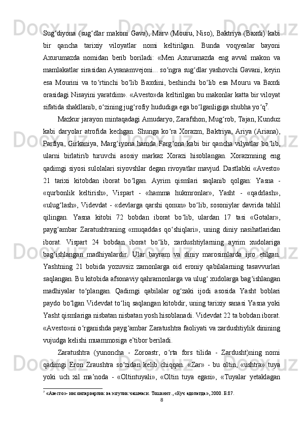 Sug diyona   (sug dlar   makoni   Gava),   Marv   (Mouru,   Niso),   Baktriya   (Baxdi)   kabiʻ ʻ
bir   qancha   tarixiy   viloyatlar   nomi   keltirilgan.   Bunda   voqyealar   bayoni
Axurumazda   nomidan   berib   boriladi:   «Men   Axurumazda   eng   avval   makon   va
mamlakatlar sirasidan Ayranamvejoni... so ngra sug dlar yashovchi Gavani, keyin	
ʻ ʻ
esa   Mourini   va   to rtinchi   bo lib   Baxdini,   beshinchi   bo lib   esa   Mouru   va   Baxdi	
ʻ ʻ ʻ
orasidagi Nisayini yaratdim». «Avesto»da keltirilgan bu makonlar katta bir viloyat
sifatida shakllanib, o zining jug rofiy hududiga ega bo lganligiga shubha yo q
ʻ ʻ ʻ ʻ 7
.      
Mazkur jarayon mintaqadagi Amudaryo, Zarafshon, Mug rob, Tajan, Kunduz	
ʻ
kabi   daryolar   atrofida   kechgan.   Shunga   ko ra   Xorazm,   Baktriya,   Ariya   (Ariana),	
ʻ
Parfiya,   Girkaniya,   Marg iyona   hamda   Farg ona   kabi   bir   qancha   vilyatlar   bo lib,	
ʻ ʻ ʻ
ularni   birlatirib   turuvchi   asosiy   markaz   Xorazi   hisoblangan.   Xorazmning   eng
qadimgi siyosi  sulolalari siyovshlar  degan rivoyatlar  mavjud. Dastlabki  «Avesto»
21   tarixi   kitobdan   iborat   bo lgan.   Ayrim   qismlari   saqlanib   qolgan:   Yasna   -	
ʻ
«qurbonlik   keltirish»,   Vispart   -   «hamma   hukmronlar»,   Yasht   -   «qadrlash»,
«ulug lash»,   Videvdat   -   «devlarga   qarshi   qonun»   bo lib,   sosoniylar   davrida  tahlil	
ʻ ʻ
qilingan.   Yasna   kitobi   72   bobdan   iborat   bo lib,   ulardan   17   tasi   «Gotalar»,	
ʻ
payg ambar   Zaratushtraning   «muqaddas   qo shiqlari»,   uning   diniy   nasihatlaridan	
ʻ ʻ
iborat.   Vispart   24   bobdan   iborat   bo lib,   zardushtiylarning   ayrim   xudolariga	
ʻ
bag ishlangan   madhiyalardir.   Ular   bayram   va   diniy   marosimlarda   ijro   etilgan.	
ʻ
Yashtning   21   bobida   yozuvsiz   zamonlarga   oid   eroniy   qabilalarning   tasavvurlari
saqlangan. Bu kitobida afsonaviy qahramonlarga va ulug  xudolarga bag ishlangan	
ʻ ʻ
madhiyalar   to plangan.   Qadimgi   qabilalar   og zaki   ijodi   asosida   Yasht   boblari	
ʻ ʻ
paydo bo lgan Videvdat to liq saqlangan kitobdir, uning tarixiy sanasi Yasna yoki	
ʻ ʻ
Yasht qismlariga nisbatan nisbatan yosh hisoblanadi. Videvdat 22 ta bobdan iborat.
«Avesto»ni o rganishda payg ambar Zaratushtra faoliyati va zardushtiylik dinining	
ʻ ʻ
vujudga kelishi muammosiga e’tibor beriladi.     
Zaratushtra   (yunoncha   -   Zoroastr,   o rta   fors   tilida   -   Zardusht)ning   nomi	
ʻ
qadimgi   Eron   Zraushtra   so zidan   kelib   chiqqan.   «Zar»   -   bu   oltin,   «ushtra»   tuya	
ʻ
yoki   uch   xil   ma’noda   -   «Oltintuyali»,   «Oltin   tuya   egasi»,   «Tuyalar   yetaklagan
7
 « Авесто »-  инсонпарварлик   ва   эзгулик   чашмаси .  Тошкент ., « Куч   адолатда », 2000.  Б. 87.
8 