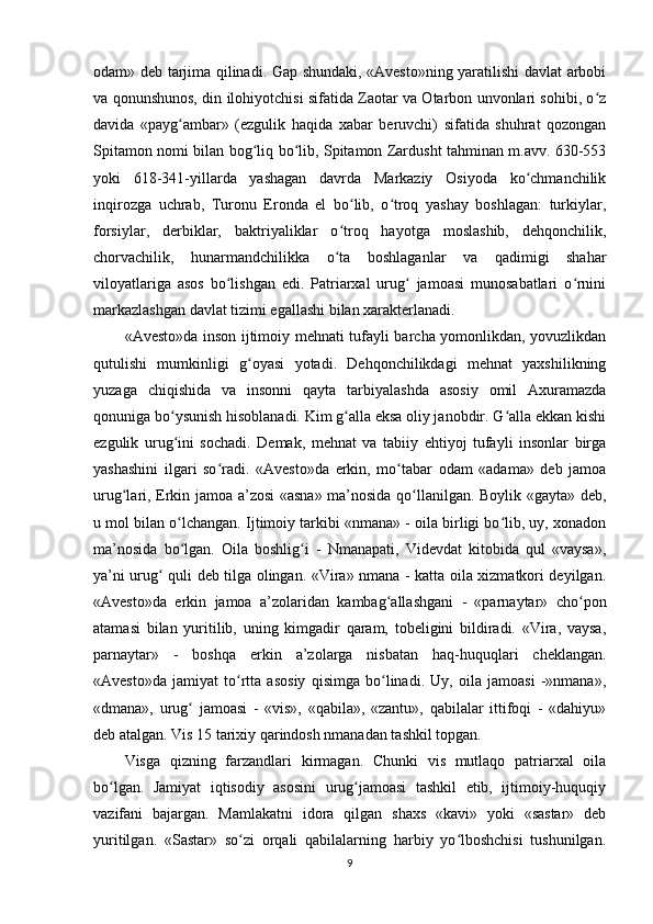 odam» deb tarjima qilinadi. Gap shundaki, «Avesto»ning yaratilishi davlat arbobi
va qonunshunos, din ilohiyotchisi sifatida Zaotar va Otarbon unvonlari sohibi, o zʻ
davida   «payg ambar»   (ezgulik   haqida   xabar   beruvchi)   sifatida   shuhrat   qozongan	
ʻ
Spitamon nomi bilan bog liq bo lib, Spitamon Zardusht tahminan m.avv. 630-553	
ʻ ʻ
yoki   618-341-yillarda   yashagan   davrda   Markaziy   Osiyoda   ko chmanchilik	
ʻ
inqirozga   uchrab,   Turonu   Eronda   el   bo lib,   o troq   yashay   boshlagan:   turkiylar,	
ʻ ʻ
forsiylar,   derbiklar,   baktriyaliklar   o troq   hayotga   moslashib,   dehqonchilik,
ʻ
chorvachilik,   hunarmandchilikka   o ta   boshlaganlar   va   qadimigi   shahar
ʻ
viloyatlariga   asos   bo lishgan   edi.   Patriarxal   urug   jamoasi   munosabatlari   o rnini	
ʻ ʻ ʻ
markazlashgan davlat tizimi egallashi bilan xarakterlanadi. 
«Avesto»da inson ijtimoiy mehnati tufayli barcha yomonlikdan, yovuzlikdan
qutulishi   mumkinligi   g oyasi   yotadi.   Dehqonchilikdagi   mehnat   yaxshilikning	
ʻ
yuzaga   chiqishida   va   insonni   qayta   tarbiyalashda   asosiy   omil   Axuramazda
qonuniga bo ysunish hisoblanadi. Kim g alla eksa oliy janobdir. G alla ekkan kishi	
ʻ ʻ ʻ
ezgulik   urug ini   sochadi.   Demak,   mehnat   va   tabiiy   ehtiyoj   tufayli   insonlar   birga
ʻ
yashashini   ilgari   so radi.   «Avesto»da   erkin,   mo tabar   odam   «adama»   deb   jamoa	
ʻ ʻ
urug lari, Erkin jamoa a’zosi «asna» ma’nosida qo llanilgan. Boylik «gayta» deb,	
ʻ ʻ
u mol bilan o lchangan. Ijtimoiy tarkibi «nmana» - oila birligi bo lib, uy, xonadon	
ʻ ʻ
ma’nosida   bo lgan.   Oila   boshlig i   -   Nmanapati,   Videvdat   kitobida   qul   «vaysa»,
ʻ ʻ
ya’ni urug  quli deb tilga olingan. «Vira» nmana - katta oila xizmatkori deyilgan.	
ʻ
«Avesto»da   erkin   jamoa   a’zolaridan   kambag allashgani   -   «parnaytar»   cho pon	
ʻ ʻ
atamasi   bilan   yuritilib,   uning   kimgadir   qaram,   tobeligini   bildiradi.   «Vira,   vaysa,
parnaytar»   -   boshqa   erkin   a’zolarga   nisbatan   haq-huquqlari   cheklangan.
«Avesto»da   jamiyat   to rtta   asosiy   qisimga   bo linadi.   Uy,   oila   jamoasi   -»nmana»,	
ʻ ʻ
«dmana»,   urug   jamoasi   -   «vis»,   «qabila»,   «zantu»,   qabilalar   ittifoqi   -   «dahiyu»	
ʻ
deb atalgan. Vis 15 tarixiy qarindosh nmanadan tashkil topgan. 
Visga   qizning   farzandlari   kirmagan.   Chunki   vis   mutlaqo   patriarxal   oila
bo lgan.   Jamiyat   iqtisodiy   asosini   urug jamoasi   tashkil   etib,   ijtimoiy-huquqiy	
ʻ ʻ
vazifani   bajargan.   Mamlakatni   idora   qilgan   shaxs   «kavi»   yoki   «sastar»   deb
yuritilgan.   «Sastar»   so zi   orqali   qabilalarning   harbiy   yo lboshchisi   tushunilgan.	
ʻ ʻ
9 