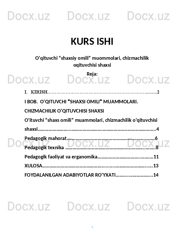 KURS ISHI
O’qituvchi “shaxsiy omili” muommolari, chizmachilik
oqituvchisi shaxsi
Reja:
I. KIRISH………………………………………………………...........2
I BOB.   O’ QITUVCHI  “ SHAXSI OMILI ”  MUAMMOLARI.
CHIZMACHILIK O’QITUVCHISI SHAXSI
O’ituvchi “shaxs omili” muammolari, chizmachilik o’qituvchisi
shaxsi…………………….. . …………………….………………..…………………..4
Pedagogik mahorat . …………………………………………….………..…….6
Pedagogik texnika  ………………………………………………………..……..8
Pedagogik faoliyat va erganomika……………………………. .….……11
XULOSA…………………………………………..........……………………......13
FOYDALANILGAN ADABIYOTLAR RO’YXATI…….......…………....14
1 