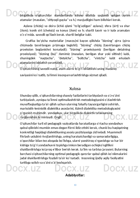 birgalikda   o'qituvchilar   standartlarda   istisno   sifatida   saqlanib   qolgan   ayrim
atamalar (masalan, "oltiyoqli gayka" va h.) mavjudligini ham bilishlari kerak.
      Aylana   (chiziq)   va   doira   (ichki   qismi   "to'lg'azilgan"   aylana);   sfera   (sirt)   va   shar
(Jism);  konik  sirt   (cheksiz)  va konus  (Jism) va  h; shartli  tasvir  va  ir  kabı aramalan
oʻz oʻrnida. savodli qo'llash kerak. shartli belgilar kabi.
        Grafika   bo'yicha   materiallar   (mavzu)ni   bayon   qilishda   "bizning"   qirra   (qirra
chizmada   tasvirlangan   prizmaga   tegishli);   "bizning"   chiziq   (tasvirlangan   chiziq
proeksion   boglanishni   korsatadi);   "bizning"   proeksiyamiz   (berilgan   detalning
proeksiyasi);   "bizning   (bu)"   Jismimiz   (masalan,   berilgan   shar   yoki   siltindr)   kabi,
shuningdek   "nuqtacha",   "detalcha",   "boltcha",   "vintcha"   kabt   erkalash
atamalarint ishlatish yaramaydi. 
O'qituvchining savodli nutqi, atam alarni to'g'ri ishlatilishi uning madaniy
saviyasini ko`rsatib, ta'limni insonparvarlashtirishga xizmat qiladi.
Xulosa
Shunday qilib, o'qituvchilarning shaxsiy fazilatlarini tarbiyalash va o'z-o'zini 
tarbiyalash, ayniqsa ta'limni optimallashtirish metodologiyasini o'zlashtirish 
muvaffaqiyatiga ta'sir qilish uchun ularning falsafiy tayyorgarligini oshirish, 
marksistik-leninistik dialektika asoslarini, tizimli dialektika metodologiyasini 
o'rganish muhimdir. yondashuv, ular birgalikda dialektik tafakkurning 
rivojlanishini ta'minlaydi. Ongli
O'qituvchilar turli xil pedagogik vaziyatlarda harakatlarga o'rtacha yondashuv 
qabul qilinishi mumkin emas degan fikrni ildiz otishi kerak, chunki bu haqiqatning 
konkretligi haqidagi dialektikaning asosiy pozitsiyasiga zid keladi. Muammoli 
fikrlash uslubini rivojlantirishga, uning harakatchanligi va samaradorligiga, 
o'quvchilar bilan tez aloqada bo'lishga, ularni yaxshiroq o'rganishga va har bir 
kishiga to'g'ri yondashuvni topishga imkon beradigan ochiqko'ngillikni 
shakllantirishga ko'proq e'tibor berish kerak. ta'lim va tarbiya jarayoni. Bularning 
barchasi o'qituvchilarning optimal pedagogik qarorlar qabul qilish ko'nikmalarini 
jadal shakllantirishga foydali ta'sir ko'rsatadi.    Insonning ijodiy aqliy faoliyatini 
tartibga solish va o'zini o'zi boshqarish.
Adabiyotlar:
10 