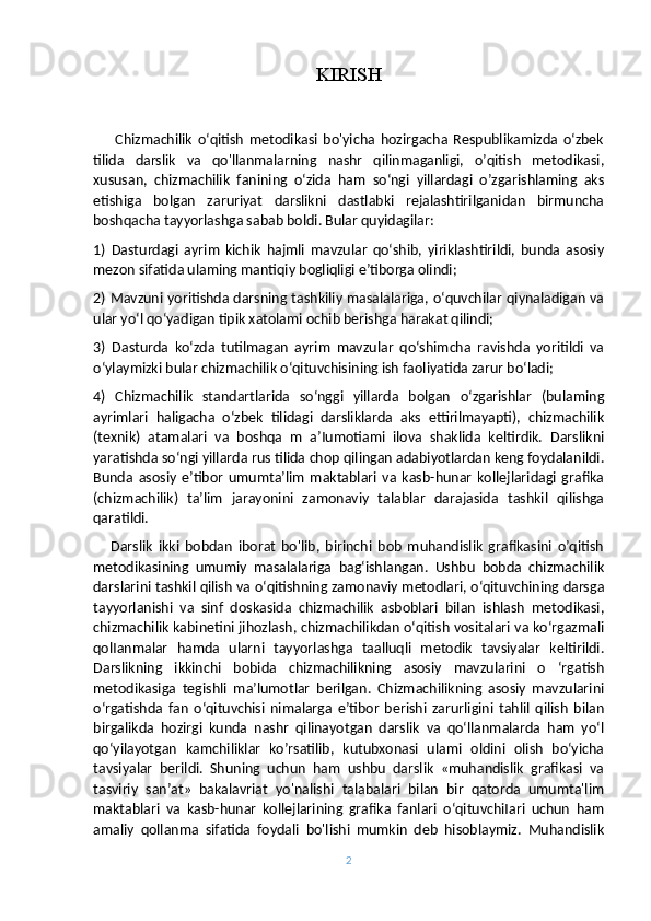 KIRISH
        Chizmachilik   o‘qitish   metodikasi   bo'yicha   hozirgacha   Respublikamizda   o‘zbek
tilida   darslik   va   qo'llanmalarning   nashr   qilinmaganligi,   o’qitish   metodikasi,
xususan,   chizmachilik   fanining   o‘zida   ham   so‘ngi   yillardagi   o’zgarishlaming   aks
etishiga   bolgan   zaruriyat   darslikni   dastlabki   rejalashtirilganidan   birmuncha
boshqacha tayyorlashga sabab boldi. Bular quyidagilar: 
1)   Dasturdagi   ayrim   kichik   hajmli   mavzular   qo‘shib,   yiriklashtirildi,   bunda   asosiy
mezon sifatida ulaming mantiqiy bogliqligi e’tiborga olindi; 
2) Mavzuni yoritishda darsning tashkiliy masalalariga, o‘quvchilar qiynaladigan va
ular yo‘l qo‘yadigan tipik xatolami ochib berishga harakat qilindi; 
3)   Dasturda   ko‘zda   tutilmagan   ayrim   mavzular   qo‘shimcha   ravishda   yoritildi   va
o‘ylaymizki bular chizmachilik o‘qituvchisining ish faoliyatida zarur bo‘ladi; 
4)   Chizmachilik   standartlarida   so‘nggi   yillarda   bolgan   o‘zgarishlar   (bulaming
ayrimlari   haligacha   o‘zbek   tilidagi   darsliklarda   aks   ettirilmayapti),   chizmachilik
(texnik)   atamalari   va   boshqa   m   a’Iumotiami   ilova   shaklida   keltirdik.   Darslikni
yaratishda so‘ngi yillarda rus tilida chop qilingan adabiyotlardan keng foydalanildi.
Bunda   asosiy   e’tibor   umumta’lim   maktablari   va   kasb-hunar   kollejlaridagi   grafika
(chizmachilik)   ta’lim   jarayonini   zamonaviy   talablar   darajasida   tashkil   qilishga
qaratildi. 
      Darslik   ikki   bobdan   iborat   bo'lib,   birinchi   bob   muhandislik   grafikasini   o’qitish
metodikasining   umumiy   masalalariga   bag‘ishlangan.   Ushbu   bobda   chizmachilik
darslarini tashkil qilish va o‘qitishning zamonaviy metodlari, o‘qituvchining darsga
tayyorlanishi   va   sinf   doskasida   chizmachilik   asboblari   bilan   ishlash   metodikasi,
chizmachilik kabinetini jihozlash, chizmachilikdan o‘qitish vositalari va ko‘rgazmali
qolIanmalar   hamda   ularni   tayyorlashga   taalluqli   metodik   tavsiyalar   keltirildi.
Darslikning   ikkinchi   bobida   chizmachilikning   asosiy   mavzularini   o   ‘rgatish
metodikasiga   tegishli   ma’lumotlar   berilgan.   Chizmachilikning   asosiy   mavzularini
o‘rgatishda   fan   o‘qituvchisi   nimalarga   e’tibor   berishi   zarurligini   tahlil   qilish   bilan
birgalikda   hozirgi   kunda   nashr   qilinayotgan   darslik   va   qo‘llanmalarda   ham   yo‘l
qo‘yilayotgan   kamchiliklar   ko’rsatilib,   kutubxonasi   ulami   oldini   olish   bo‘yicha
tavsiyalar   berildi.   Shuning   uchun   ham   ushbu   darslik   «muhandislik   grafikasi   va
tasviriy   san’at»   bakalavriat   yo'nalishi   talabalari   bilan   bir   qatorda   umumta'lim
maktablari   va   kasb-hunar   kollejlarining   grafika   fanlari   o‘qituvchiIari   uchun   ham
amaliy   qollanma   sifatida   foydali   bo'lishi   mumkin   deb   hisoblaymiz.   Muhandislik
2 