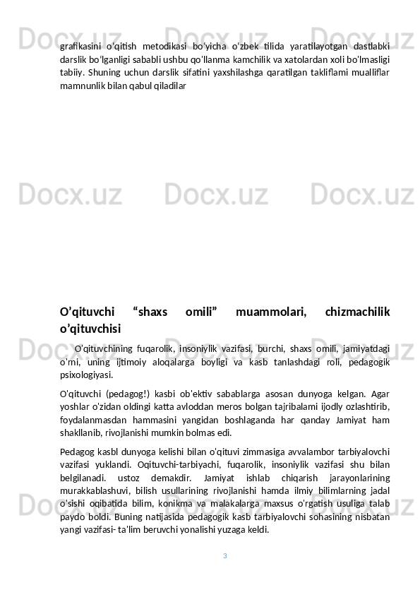 grafikasini   o‘qitish   metodikasi   bo‘yicha   o‘zbek   tilida   yaratilayotgan   dastlabki
darslik bo‘lganligi sababli ushbu qo'llanma kamchilik va xatolardan xoli bo'lmasligi
tabiiy.   Shuning   uchun   darslik   sifatini   yaxshilashga   qaratilgan   takliflami   mualliflar
mamnunlik bilan qabul qiladilar
O’qituvchi   “shaxs   omili”   muammolari,   chizmachilik
o’qituvchisi
      O'qituvchining   fuqarolik,   insoniylik   vazifasi,   burchi,   shaxs   omili,   jamiyatdagi
o'rni,   uning   ijtimoiy   aloqalarga   boyligi   va   kasb   tanlashdagi   roli,   pedagogik
psixologiyasi. 
O'qituvchi   (pedagog!)   kasbi   ob'ektiv   sabablarga   asosan   dunyoga   kelgan.   Agar
yoshlar o'zidan oldingi katta avloddan meros bolgan tajribalami ijodly ozlashtirib,
foydalanmasdan   hammasini   yangidan   boshlaganda   har   qanday   Jamiyat   ham
shakllanib, rivojlanishi mumkin bolmas edi.
Pedagog kasbl dunyoga kelishi bilan o'qituvi zimmasiga avvalambor tarbiyalovchi
vazifasi   yuklandi.   Oqituvchi-tarbiyachi,   fuqarolik,   insoniylik   vazifasi   shu   bilan
belgilanadi.   ustoz   demakdir.   Jamiyat   ishlab   chiqarish   jarayonlarining
murakkablashuvi,   bilish   usullarining   rivojlanishi   hamda   ilmiy   bilimlarning   jadal
o'sishi   oqibatida   bilim,   konikma   va   malakalarga   maxsus   o'rgatish   usuliga   talab
paydo   boldi.   Buning   natijasida   pedagogik   kasb   tarbiyalovchi   sohasining   nisbatan
yangi vazifasi- ta'lim beruvchi yonalishi yuzaga keldi. 
3 