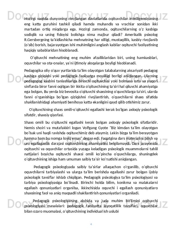 Hozirgi   vaqtda   dunyoning   rivojlangan   davlatlarida   oqituvchilar   intelligensiyaning
eng   katta   guruhini   tashkil   qiladi   hamda   muhandis   va   vrachlar   sonidan   ikki
martadan   ortiq   miqdarga   ega.   Hozirgi   zamonda,   oqituvchilarning   o'z   kasbiga
sodiqlik   va   uning   fidoyisi   bolishga   nima   majbur   qiladi?   Amerikalik   psixolog
R.Gersbergning ta'kidlashicha mehnatning har xilligi, mustaqillik, kasbiy rivojlanib
(o'sib) borish, bajarayotgan ishi muhimligini anglash kabilar oqituvchi faoliyatining
haqiqiy sabablaridan hisoblanadi.
      O'qituvchi   mehnatining   eng   muhim   afzalliklaridan   biri,   uning   hamkasblari,
oquvchilar va ota-onalar, ya'ni ijtimoiy aloqalarga boyligi hisoblanadi.
Pedagogika oliy o'quv yurtlarida ta'lim olayotgan talabalarning aksariyati pedagog
kasbiga   qiziqishi   yoki   pedagogik   faoliyatga   moyilligi   borligi   aniqlangan.   Ularning
pedagogog   kasbini   tanlashlariga   birinchi   oqituvchisi   yoki   bolmasa   orta   va   yuqori
sinflarda biror fanni oqitgan bir ikkita o’qituvchining ta'siri hal qiluvchi ahamiyatga
ega bolgan, Bu yerda biz bevosita o'qituvchi shaxsining o'quvchilarga ta'siri, ularda
fanni   o'rganishiga   bo'lgan   qiziqishni   rivojlantirish,   o'quvchilarni   shaxs   sifatida
shakllanishidagi ahamiyati benihoya katta ekanligini qayd qilib otishimiz zarur.
       O'qituvchining shaxs omili-o'qituvchi egallashi kerak bo'lgan axloqiy psixologik
sifatdir, shaxsiy qiyofasi.
Shaxs   omili   bu   o'qituvchi   egallashi   kerak   bolgan   axloqiy   psixologik   sifatlaridir.
Nemis   shoiri   va   mutafakkiri   logan   Volfgang   Gyote   "Biz   kimdan   ta'lim   olayotgan
bo'lsak uni haqli ravishda oqituvchimiz deb ataymiz. Lekin bizga ta'lim berayotgan
hamma ham bu nomga loyiq emas" degan edi. Faqatgina dars materialini bilish va
uni   egallaganlik   darajasi   oqituvchining  ahamiyatini  belgilamaydi.   Dars   jarayonida
oqituvchi  va   oquvchilar   ortasida  yuzaga   keladigan   psixologik   muammolarni  tahlil
natijalari   boyicha   oqituvchi   shaxsi   omili   ko'pincha   o'quvchilarga,   shuningdek
o'qituvchining ishiga ham umuman salbiy ta'sir ko'rsatishi aniqlangan.
        Pedagogik   psixologiyada   salbiy   ta'sirlar   allaqachon   o'rganilib,   o'qituvchi
oquvchilarni   tarbiyalashi   va   ularga   ta'lim   berishda   egallashi   zarur   bolgan   ijobiy
psixologik   tavsiflar   ishlab   chiqilgan.   Pedagogik   psixologiya   ta'lim   psixologiyasi   va
tarbiya   psixologiyasiga   bo'linadi.   Birinchi   holda   bilim,   konikma   va   malakalarni
egallash   qonuniyatlari   organilsa,   ikkinchisida   oquvchi   i   egallash   qonuniyatlaro
shaxsining faol va aniq maqsadli shakllantirish qonuniyatlari organiladi.
      Pedagogik   psixologiyaning   alohida   va   juda   muhim   bo'limini   oqituvchi
psixologiyasi   masalalari:   pedagogik   faoliyatta   layoqatlilik   tavsiflari,   oquvchilar
bilan ozaro muomalasi, o'qituvchining individual ish uslubi
4 
