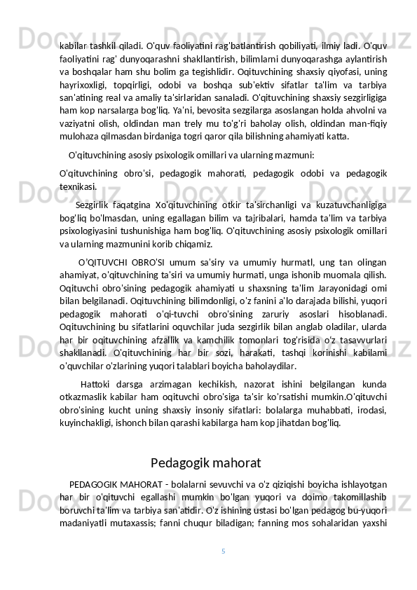 kabilar   tashkil  qiladi.  O'quv faoliyatini  rag'batlantirish  qobiliyati,   ilmiy  ladi.  O'quv
faoliyatini rag' dunyoqarashni shakllantirish, bilimlarni dunyoqarashga aylantirish
va   boshqalar   ham   shu   bolim   ga   tegishlidir.   Oqituvchining   shaxsiy   qiyofasi,   uning
hayrixoxligi,   topqirligi,   odobi   va   boshqa   sub'ektiv   sifatlar   ta'lim   va   tarbiya
san'atining real va amaliy ta'sirlaridan sanaladi. O'qituvchining shaxsiy sezgirligiga
ham kop narsalarga bog'liq. Ya'ni, bevosita sezgilarga asoslangan holda ahvolni va
vaziyatni   olish,   oldindan   man   trely   mu   to'g'ri   baholay   olish,   oldindan   man-fiqiy
mulohaza qilmasdan birdaniga togri qaror qila bilishning ahamiyati katta.
    O'qituvchining asosiy psixologik omillari va ularning mazmuni:
O'qituvchining   obro'si,   pedagogik   mahorati,   pedagogik   odobi   va   pedagogik
texnikasi.
      Sezgirlik   faqatgina   Xo'qituvchining   otkir   ta'sirchanligi   va   kuzatuvchanligiga
bog'liq   bo'lmasdan,   uning   egallagan   bilim   va   tajribalari,   hamda   ta'lim   va   tarbiya
psixologiyasini tushunishiga ham bog'liq. O'qituvchining asosiy psixologik omillari
va ularning mazmunini korib chiqamiz.
        O’QITUVCHI   OBRO'SI   umum   sa'siry   va   umumiy   hurmatl,   ung   tan   olingan
ahamiyat, o'qituvchining ta'siri va umumiy hurmati, unga ishonib muomala qilish.
Oqituvchi   obro'sining   pedagogik   ahamiyati   u   shaxsning   ta'lim   Jarayonidagi   omi
bilan belgilanadi. Oqituvchining bilimdonligi, o'z fanini a'lo darajada bilishi, yuqori
pedagogik   mahorati   o'qi-tuvchi   obro'sining   zaruriy   asoslari   hisoblanadi.
Oqituvchining   bu   sifatlarini   oquvchilar   juda  sezgirlik   bilan   anglab   oladilar,  ularda
har   bir   oqituvchining   afzallik   va   kamchilik   tomonlari   tog'risida   oʻz   tasavvurlari
shakllanadi.   O'qituvchining   har   bir   sozi,   harakati,   tashqi   korinishi   kabilami
o'quvchilar o'zlarining yuqori talablari boyicha baholaydilar.
      Hattoki   darsga   arzimagan   kechikish,   nazorat   ishini   belgilangan   kunda
otkazmaslik   kabilar   ham   oqituvchi   obro'siga   ta'sir   ko'rsatishi   mumkin.O'qituvchi
obro'sining   kucht   uning   shaxsiy   insoniy   sifatlari:   bolalarga   muhabbati,   irodasi,
kuyinchakligi, ishonch bilan qarashi kabilarga ham kop jihatdan bog'liq.
                                 Pedagogik mahorat
      PEDAGOGIK MAHORAT - bolalarni sevuvchi va o'z qiziqishi boyicha ishlayotgan
har   bir   o'qituvchi   egallashi   mumkin   bo'lgan   yuqori   va   doimo   takomillashib
boruvchi ta'lim va tarbiya san'atidir. O'z ishining ustasi bo'lgan pedagog bu-yuqori
madaniyatli   mutaxassis;   fanni   chuqur   biladigan;   fanning   mos   sohalaridan   yaxshi
5 
