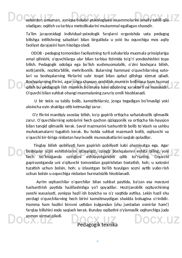 xabardor; umuman, ayniqsa bolalar psixologiyasi muammolarini amaliy tahlil qila
oladigan; oqitish va tarbiya metodikalarini mukammal egallagan shaxsdir.
Ta'lim   jarayonidagi   individual-psixologik   farqlarni   organishda   usta   pedagog
bilishga   intilishning   sabablari   bilan   birgalikda   u   yoki   bu   oquvchiga   mos   aqliy
faoliyat darajasini ham hisobga oladi.         
     ODOB - pedagog tomonidan faoliyatning turli sohalarida muomala prinsiplariga
amal   qilinishi,   o'quvchilarga   ular   bilan   tarbiya   tizimida   to'g'ri   yondoshishini   topa
bilish.   Pedagogik   odobga   ega   bo'lish   xushmuomalalik,   o'zini   boshqara   bilish,
xotirjamlik,   nozikta'blilik,   mehribonlik.   Bularning   hammasi   o'quvchilarning   xato-
lari   va   boshqalarning   fikrlarini   sabr   toqat   bilan   qabul   qilishga   xizmat   qiladi.
Boshqalarning fikrini, agar unga shaxsan qoshilish mumkin bollmasa ham hurmat
qilish bu pedagogik lish mumkin bo'lmasa ham odobning xarakterli na'munasidir.
O'quvchi bilan suhbat ohangi muomalaning zaruriy omili hisoblanadi.
          U   bir   tekis   va   tabiiy   bolib,   kamsitishlarsiz,   jonga   tegadigan   bo'lmasligi   yoki
aksincha oyin shakliga otib ketmasligi zarur.
         O'z fikrini mantiqiy asoslay bilish, ko'p gapirib ortiqcha safsatabozlik qilmaslik
zarur. O'quvchilarning xatolarini hech qachon qiziqqonlik va ortiqcha his-hayajon
bilan tanqid qilmaslik kerak. Savol mazmunini tushuntirib bolib to'xtash va ushbu
muhokamalarni   tugatish   kerak.   Bu   holda   suhbat   mazmunli   bolib,   oqituvchi   va
o'quvchi bir-biriga nisbatan hayrixoxlik munosabatlarini saqlab qoladilar.
        Tinglay   bilish   qobiliyati   ham   gapirish   qobiliyati   kabi   ahamiyatga   ega.   Agar
boshqalar   sizni   eshitishlarini   istasangiz,   ozingiz   boshqalamni   eshita   biling,   yoki
hech   bo'lmaganda   ozingizni   eshitayotgandek   qilib   ko'rsating.   Oquvchi
gapirayotganda   uni   o'qituvchi   tomonidan   gapirishdan   toxtatish,   hoh;   u   xatosini
tuzatish   uchun   bolsin,   hoh;   u   izlayotgan   bo'lib   tuyulgan   sozni   aytib   yubo-rish
uchun bolsin u oquvchiga nisbatan hurmatsizlik hisoblanadi.
          Ayrim   oqituvchilar   o'quvchilar   bilan   suhbat   paytida,   ba'zan   esa   mavzuni
tushuntirish   paytida   hazillashishga   yo'l   qoyadilar.   Hozirjavoblik   oqituvchining
yaxshi   xususiyati,   ayniqsa   hazil   ish   boyicha   va   o'z  vaqtida  aytilsa.   Lekin   hazil   shu
yerdagi   o'quvchilarning   hech   birini   kamsitmaydigan   shaklda   bolsagina   o'rinlidir.
Hamma   ham   hazilni   birovni   ustidan   kulgandan   (shu   jumladan   osmirlar   ham!)
farqlay bilishini esda saqlash kerak. Bunday oqibatini o'ylamaslik oqituvchiga juda
yomon xizmat qiladi. 
Pedagogik texnika
6 