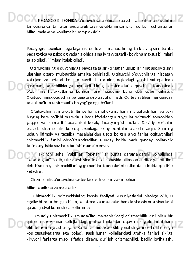            PEDAGOGIK   TEXNIKA   o'qituvchiga   alohida   o'quvchi   va   butun   o'quvchilar
Jamoasiga  ozi  tanlagan   pedagogik   ta'sir  uslublarini  samarali  qollashi uchun   zarur
bilim, malaka va konikmalar kompleksidir.
Pedagogik   texnikani   egallaganlik   oqituvchi   mahoratining   tarkibiy   qismi   bo'lib,
pedagogika va psixologiyadan alohida amaliy tayyorgarlik boyicha maxsus bilimlari
talab qiladi. ilimlami talab qiladi. 
   O'qituvchining o'quvchilarga bevosita ta'sir ko'rsatish uslub-larining asosiy qismi
ularning   o'zaro   mulogotida   amalga   oshiriladi.   O'qituvchi   o'quvchilarga   nisbatan
xotirjam   va   betaraf   bo'la   olmaydi.   U   ularning   oqishdagi   yaxshi   yutuqlaridan
quvonadi,   kamchiliklariga   kuyunadi.   Uning   kechinmalari   o'quvchilar   tomonidan
o'zlarining   hara-katlariga   berilgan   eng   haqqoniy   baho   deb   qabul   qilinadi.
O'qituvchining oquvchilarga qarata deb qabul qilinadi. Oqituv aytilgan har qanday
talabi ma'lum ta'sirchanlik bo'yog'iga ega bo'ladi.
     O’qituvchining murojati  iltimos ham, muhokama ham, ma'qullash ham va yoki
buyruq   ham   bo'lishi   mumkin.   Ularda   ifodalangan   tuyg'ular   oqituvchi   tomonidan
yaqqol   va   ishonarli   ifodalanishi   kerak,   faqatyanglish   adilar.   Tasviriy   vositalar
orasida   chizmachilik   koproq   texnikaga   sviriy   vositalar   orasida   yaqin.   Shuning
uchun   ijtimoiy   va   texnika   masalalaridan   uzoq   bolgan   aniq   fanlar   oqituvchilari
chizmachilik   fanini   obro'sizlantiradilar.   Bunday   holda   hech   qanday   politexnik
ta'lim togrisida soz ham bo'lishi mumkin emas.
          Ikkinchi   soha   "vakil"lari   "texnar   "lar   bunga   qarama-qarshi   yo'nalishda
"kasallangan" bo'lib, ular qarshisida texnika sohasida bilimdon auditoriya, otiribdi
deb   hisoblab,   chizmachilikning   gumanitar   tomonlarini   e'tibordan   chetda   qoldirib
ketadilar.
    Chizmachilik o'qituvchisi kasbiy faoliyati uchun zarur bolgan
bilim, konikma va malakalar.
      Chizmachilik   oqituvchisining   kasbiy   faoliyati   xususiyatlarini   hisobga   olib,   u
egallashi zarur bo'lgan bilim, ko'nikma va malakalar hamda shaxsiy xususiyatlarni
quyida jadval korinishida keltiramiz:
        Umumiy   Chizmachilik   umumta'lim   maktablaridagi   chizmachilik   kusi   bilan   bir
qatorda   kasb-hunar   kollejlaridagi   grafika   fanlaridan   oquv   mashg'ulotlarini   ham
olib   borishi   rejalashtirilgan.   Bu   fanlar   mutaxassislik   yonalishiga   mos   holda   o'ziga
xos   xususiyatlarga   ega   boladi.   Kasb-hunar   kollejlaridagi   grafika   fanlari   sikliga
kiruvchi   fanlarga   misol   sifatida   dizayn,   qurilish   chizmachiligi,   badiiy   loyihalash,
7 