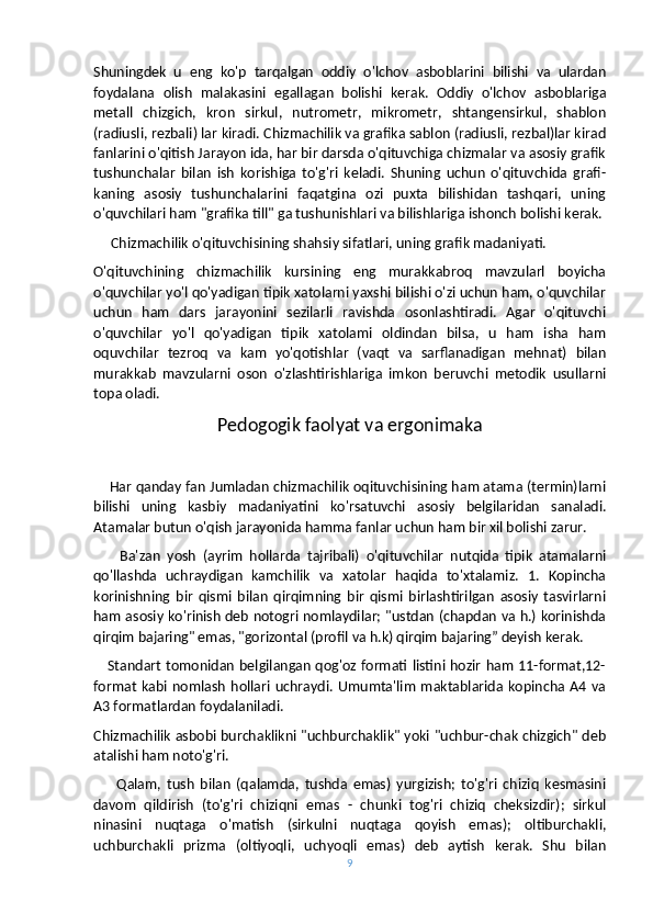Shuningdek   u   eng   ko'p   tarqalgan   oddiy   o'lchov   asboblarini   bilishi   va   ulardan
foydalana   olish   malakasini   egallagan   bolishi   kerak.   Oddiy   o'lchov   asboblariga
metall   chizgich,   kron   sirkul,   nutrometr,   mikrometr,   shtangensirkul,   shablon
(radiusli, rezbali) lar kiradi. Chizmachilik va grafika sablon (radiusli, rezbal)lar kirad
fanlarini o'qitish Jarayon ida, har bir darsda o'qituvchiga chizmalar va asosiy grafik
tushunchalar   bilan   ish   korishiga   to'g'ri   keladi.   Shuning   uchun   o'qituvchida   grafi-
kaning   asosiy   tushunchalarini   faqatgina   ozi   puxta   bilishidan   tashqari,   uning
o'quvchilari ham "grafika till" ga tushunishlari va bilishlariga ishonch bolishi kerak.
     Chizmachilik o'qituvchisining shahsiy sifatlari, uning grafik madaniyati. 
O'qituvchining   chizmachilik   kursining   eng   murakkabroq   mavzularl   boyicha
o'quvchilar yo'l qo'yadigan tipik xatolarni yaxshi bilishi o'zi uchun ham, o'quvchilar
uchun   ham   dars   jarayonini   sezilarli   ravishda   osonlashtiradi.   Agar   o'qituvchi
o'quvchilar   yo'l   qo'yadigan   tipik   xatolami   oldindan   bilsa,   u   ham   isha   ham
oquvchilar   tezroq   va   kam   yo'qotishlar   (vaqt   va   sarflanadigan   mehnat)   bilan
murakkab   mavzularni   oson   o'zlashtirishlariga   imkon   beruvchi   metodik   usullarni
topa oladi.
Pedogogik faolyat va ergonimaka
     Har qanday fan Jumladan chizmachilik oqituvchisining ham atama (termin)larni
bilishi   uning   kasbiy   madaniyatini   ko'rsatuvchi   asosiy   belgilaridan   sanaladi.
Atamalar butun o'qish jarayonida hamma fanlar uchun ham bir xil bolishi zarur.
        Ba'zan   yosh   (ayrim   hollarda   tajribali)   o'qituvchilar   nutqida   tipik   atamalarni
qo'llashda   uchraydigan   kamchilik   va   xatolar   haqida   to'xtalamiz.   1.   Kopincha
korinishning   bir   qismi   bilan   qirqimning   bir   qismi   birlashtirilgan   asosiy   tasvirlarni
ham asosiy ko'rinish deb notogri nomlaydilar; "ustdan (chapdan va h.) korinishda
qirqim bajaring" emas, "gorizontal (profil va h.k) qirqim bajaring” deyish kerak.
     Standart tomonidan belgilangan qog'oz formati listini hozir ham 11-format,12-
format   kabi  nomlash   hollari   uchraydi.   Umumta'lim   maktablarida  kopincha  A4  va
A3 formatlardan foydalaniladi.
Chizmachilik asbobi burchaklikni "uchburchaklik" yoki "uchbur-chak chizgich" deb
atalishi ham noto'g'ri.
        Qalam,   tush   bilan   (qalamda,   tushda   emas)   yurgizish;   to'g'ri   chiziq   kesmasini
davom   qildirish   (to'g'ri   chiziqni   emas   -   chunki   tog'ri   chiziq   cheksizdir);   sirkul
ninasini   nuqtaga   o'matish   (sirkulni   nuqtaga   qoyish   emas);   oltiburchakli,
uchburchakli   prizma   (oltiyoqli,   uchyoqli   emas)   deb   aytish   kerak.   Shu   bilan
9 