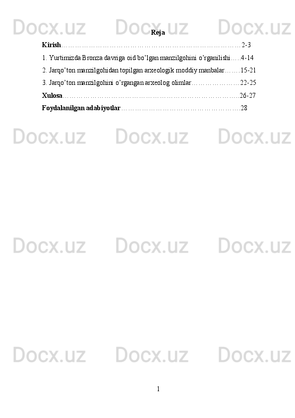 Reja
Kirish ……………………………………………………………………2-3
1 . Yurtimizda Bronza davriga oid bo’lgan manzilgohini o’rganilishi…..4-14
2. Jarqo’ton manzilgohidan topilgan arxeologik moddiy manbalar…….15-21
3. Jarqo’ton manzilgohini o’rgangan arxeolog olimlar…………………22-25
Xulosa …………………………………………………………………..26-27
Foydalanilgan adabiyotlar ……………………………………………. 28
1 