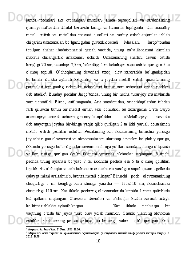 jamoa   totemlari   aks   ettirshlgan   muxrlar,   jamoa   oqsoqollari   va   sardorlarning
ijtimoyi   nufuzidan   dalolat   beruvchi   tamga   va   tumorlar   topilganki,   ular   maxalliy
metall   eritish   va   metalldan   mexnat   qurollari   va   xarbiy   asbob-anjomlar   ishlab
chiqarish ustaxonalari bo’lganligidan guvoxlik beradi. Masalan,   Jarqo’tondan
topilgan   shahar   ibodatxonasini   qazish   vaqtida,   uning   xo’jalik-xizmat   kimplan
maxsus   chilangarlik   ustaxonasi   ochildi.   Ustaxonaning   sharkni   devori   ostida
kengligi 70 sm, uzunl«gi 2,5 m, balaidligi 1 m keladigan supa ustida qurilgan 5 ta
o’choq   topildi.   O’choqlarning   devorlari   uzoq,   olov   xaroratida   bo’lganligidan
ko’kimtir   shakka   aylanib   ketganligi   va   u   joydan   metall   eritish   qozonlarining
parchalari  topilganligi  uchun bu uchoqlarni  bronza xom ashyosini  eritish pechlari
deb   atadik 6
.   Bunday   pechlar   Jarqo’tonda,   uning   bir   necha   turar-joy   massivlarida
xam   uchratildi.   Biroq,   kutilmaganda,   Ark   maydonidan,   yuqoridagilardan   tubdan
fark   qiluvchi   butun   bir   metall   eritish   sexi   ochildiki,   bu   xozirgacha   O’rta   Osiyo
arxeolo giya tarixida uchramagan noyob topilddnr. «Metallurgiya   zavodi»
deb   atayotgan   joydan   bir-biriga   yaqin   qilib   qurilgan   2   ta   ikki   yarusli   doirasimon
metall   eritish   pechlari   ochildi.   Pechlarning   xar   ikkalasining   birinchsi   yarusga
joylashtirilgan olovxonasi va olovxonalardan ularnnng devorlari bo’ylab yuqoriga,
ikkinchi yarusga ko’tarilgan tarnovenmon alanga yo’llari xamda u alanga o’tqazish
yo’llari   ustiga   quril gan   (ya’ni   ikkinchi   yarusda)   o’choqlar   saqlangan.   Birinchi
pechda   uning   aylanasi   bo’ylab   7   ta,   ikkinchi   pechda   esa   5   ta   o’choq   qoldilari
topildi. Bu o’choqlarda tosh kukunlarn aralashtirib yasalgan sopol qozon-tigellarda
qalayga misni aralashtirib, bronza metali olin gan 7
. Birinchi   pech   olovxonanining
chuqurligi   2   m,   keng ligi   xam   shunga   yarasha   —   130x110   sm;   ikkinchsiniki
chuqurligi  110 sm.  Xar  ikkala  pechning olovxonalarida kamida 1 metr  qalinlikda
kul   qatlami   saqlan gan.   Olovxona   devorlari   va   o’choqlar   kuchli   xarorat   tufayli
ko’kimtir shlakka aylanib ketgan. Xar   ikkala   pechlarga   bir
vaqtning   o’zida   bir   joy da   turib   olov   yoish   mumkin.   Chunki   ularning   olovxona
eshiklari   pechlarnnng   janubi-garbiga,   bir-birlariga   yakni     qilib   qurilgan.   Endi
6
 Asqarov. A. Jarqo’ton. T. Fan. 1983. B .26.
7
  M арказий   осиё   тарихи   ва   археологияси   муаммолари.   (Республика   илмий   конференция   материаллари).   S .
2018. B.59.
10 